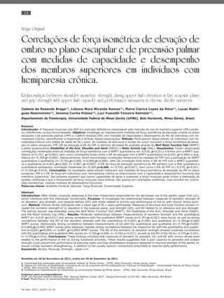 12
Ter Man. 2012; 10(47):12-18
Artigo Original
Correlações de força isométrica de elevação de
ombro no plano escapular e de preensão palmar
com medidas de capacidade e desempenho
dos membros superiores em indivíduos com
hemiparesia crônica.
Relationships between shoulder isometric strength during upper limb elevation in the scapular plane
and grip strength with upper limb capacity and performance measures in chronic stroke survivors.
Isabela de Resende Braga(1)
, Lidiane Mara Miranda Ramos(1)
, Maria Clarice Lopes da Silva(1)
, Lucas Rodri-
gues Nascimento(2)
, Janaíne Cunha Polese(2)
, Luci Fuscaldi Teixeira-Salmela(3)
.
Departamento de Fisioterapia, Universidade Federal de Minas Gerais (UFMG), Belo Horizonte, Minas Gerais, Brasil.
Resumo
Introdução: A fraqueza muscular pós-AVE é a principal deﬁciência responsável pela redução do uso do membro superior (MS) paréti-
co, interferindo na sua funcionalidade. Objetivo: Investigar as relações entre medidas de força isométrica de elevação umeral no plano
escapular e de preensão palmar (FPP) e o déﬁcit residual (DR) com medidas de capacidade e desempenho do MS de indivíduos com he-
miparesia crônica, identiﬁcando a magnitude e direção dessas associações. Método: Participaram desse estudo 16 indivíduos com he-
miparesia crônica com média de idade de 56,1 anos. As medidas de estrutura e função do corpo incluíram a força isométrica de eleva-
ção no plano escapular, FPP, DR de elevação e DR de FPP. O domínio atividade foi avaliado através do Wolf Motor Function Test (WMFT)
e pelos questionários Disabilities of the Arm, Shoulder and Hand (DASH) e Motor Activity Log (MAL). Resultados: Foram observadas
correlações moderadas entre as medidas de força isométrica com a WMFT quantitativa (r=-0,618; p=0,011) e fortes com a WMFT qua-
litativa (r=0,707; p=0,002), bem como correlações fortes entre o DR de elevação com a WMFT quantitativa (r=0,655; p=0,006) e qua-
litativa (r=-0,784;p=0,000). Adicionalmente, foram encontradas correlações fortes entre as medidas de FPP com a pontuação da WMFT
quantitativa e qualitativa (r=-0,795;p=0,000; r=0,840;p=0,000), além de correlação forte entre o DR de FPP com a WMFT quantitati-
va e qualitativa (r=0,851;p=0,000; r=-0,887; p=0,000). O DR de força de elevação isométrica do MS parético com a MAL qualitativa e
quantitativa apresentou correlação moderada (r=-0,504;p=0,046; r=-0,550; p=0,027), bem como o DR de FPP (r=-0,570; p=0,021;
r=-0,599;p=0,014). Conclusões: Os resultados deste estudo indicaram que medidas de força isométrica de elevação do MS no plano
escapular, FPP e o DR de força em indivíduos com hemiparesia crônica se relacionaram com a capacidade e desempenho funcional dos
membros superiores. Tais achados sugerem que menor capacidade de gerar e sustentar a força muscular pode limitar a realização de
tarefas cotidianas e que o treinamento de força muscular deva enfocar não apenas em contrações isotônicas, mas também em contra-
ções isométricas, visando melhora do desempenho funcional.
Palavras-chave: Acidente Cerebral Vascular, Força Muscular, Extremidade Superior.
Abstract
Introduction: After stroke, muscular weakness is the main impairment responsible for the decreased use of the paretic upper limb (UL),
which interferes with the individuals’ functionality. Purpose: To investigate the relationships between measures of isometric strength of
UL elevation, grip strength, and residual deﬁcits (RD) with those related to activity and performance of the UL with chronic stroke survi-
vors. Method: Sixteen stroke individuals with a mean age of 56.1 years participated. Measures of structure and body function domain in-
cluded the isometric strength of UL elevation in the scapular plane, grip strength (GS), and RD related to UL elevation and grip strength.
The activity domain was evaluated using the Wolf Motor Function Test (WMFT), the Disabilities of the Arm, Shoulder and Hand (DASH),
and the Motor Activity Log (MAL). Results: Moderate relationships between measurements of isometric strength and the quantitative
WMFT (r=-0,618; p=0,011) and strong correlations with the qualitative WMFT scores (r=0.707,p=0,002) were found, as well as strong
correlations between the RD of the isometric strength with the quantitative (r=0,655; p=0,006) and qualitative (r=-0,784;p=0,000)
WMFT scores. Additionally, strong correlations between measurements of GS with the quantitative and qualitative (r=-0,795;p=0,000;
r=0,840;p=0,000) WMFT scores were observed, besides strong correlations between the respective RD with the quantitative and qualita-
tive (r=0,851;p=0,000; r=-0,887; p=0,000) WMFT scores. The RD of the isometric UL elevation strength showed moderate correlations
with the quantitative and qualitative MAL scores (r=-0.504,p=0,046; r=-0.550,p=0,027), as well as the RD of the GS (r=-0.570,p=0,021;
r=-0.599,p=0,014). Conclusions: These ﬁndings indicated that measures of isometric UL strength, GS, and RD with chronic stroke were
related to the performance of the UL during functional activities. These results suggested that a poor capacity to generate and sustain
strength could prevent the performance of everyday tasks and that rehabilitation programs designed to improve strength of the paretic UL
should include isometric strengthening, in addition to the usually isotonic contractions prescribed to improve daily performance.
Keywords: Stroke, Muscular Strength, Upper Lim.
Recebido em 28 de Novembro de 2011, aceito em 30 de Dezembro de 2011.
1. Fisioterapeutas graduadas pela Universidade Federal de Minas Gerais - UFMG, Belo Horizonte, Minas Gerais, Brasil.
2. Mestre em Ciências da Reabilitação e Doutorando (a) do programa de Pós-Graduação em Ciências da Reabilitação – Universidade Federal de Minas Gerais
– UFMG, Belo Horizonte, Minas Gerais, Brasil.
3. Professora do Departamento de Fisioterapia da Universidade Federal de Minas Gerais – UFMG, Belo Horizonte, Minas Gerais, Brasil.
Endereço para correspondência:
Profª Luci Fuscaldi Teixeira-Salmela, PhD. Avenida Antônio Carlos, 6627, Campus Pampulha 31270-901. Belo Horizonte, MG-Brasil
E-mail: lfts@ufmg.br ou janainepolese@yahoo.com.br
 