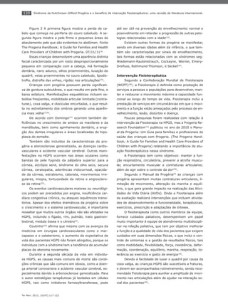 120
Ter Man. 2012; 10(47):117-122
Síndrome de Hutchinson-Gilford Progéria e o benefício da interveção ﬁsioterapêutica: uma revisão da literatura internacional.
Figura 2 A primeira ﬁgura mostra a perda de ca-
belo que começa na periferia do couro cabeludo. A se-
gunda ﬁgura mostra a pele ﬁrme e pequenas áreas de
abaulamento pele que são evidentes no abdômen. Fonte
The Progeria Handbook; A Guide for Families and Health
Care Providers of Children with Progeria. 07/11/11(9)
Essas crianças desenvolvem uma aparência distinta
facial caracterizada por um rosto desproporcionalmente
pequeno em comparação com a cabeça, má formação
dentária, nariz adunco, olhos proeminentes, luxação do
quadril, veias proeminentes no couro cabeludo, lipodis-
troﬁa, distroﬁa das unhas, rigidez nas articulações(25)
.
Crianças com progéria possuem perda signiﬁcati-
va de gordura subcutânea, o que resulta em pele ﬁna, e
baixa estatura. Manifestações esqueléticas incluem os-
teólise freqüentes, mobilidade articular limitada (contra-
turas), coxa valga, e clavículas encurtadas, o que resul-
ta no estreitamento dos ombros gerando uma aparên-
cia mais velha(2,26)
.
De acordo com Domingo(27)
ocorrem também de-
ﬁciências no crescimento de ambos os maxilares e da
mandíbulas, bem como apinhamento dentário, a erup-
ção dos dentes irregulares e áreas localizadas de hipo-
plasia do esmalte.
Também são incluídos ás características da pro-
géria a aterosclerose generalizada, as doenças cardio-
vasculares e acidente vascular cerebral. Outras mani-
festações na HGPS ocorrem nas áreas oculares como
bandas de pele fugindo da pálpebra superior para a
córnea, ectrópio senil, síndrome do olho seco, secura
córnea, ceratopatia, aderências iridocorneal, opacida-
de da córnea, estrabismo, catarata, movimentos irre-
gulares, miopia, tortuosidade da retina e angiosclero-
se da retina(25)
.
Os eventos cardiovasculares maiores ou neurológi-
cos podem ser precedidos por angina, insuﬁciência car-
díaca congestiva crônica, ou ataques isquêmicos transi-
tórios. Apesar dos efeitos dramáticos da progéria sobre
o crescimento e o sistema cardiovascular, é importante
ressaltar que muitos outros órgãos não são afetadas na
HGPS, incluindo o fígado, rim, pulmão, trato gastroin-
testinal, medula óssea e o cérebro(2)
.
Coutinho(24)
aﬁrma que mesmo com os avanços da
medicina em cirurgias cardiovasculares como o mar-
capasso e o cateterismo, o aumento da expectativa de
vida dos pacientes HGPS não foram atingidos, porque os
indivíduos com a síndrome tem a tendência de acumular
placas de ateroma novamente.
Durante a segunda década da vida em indivídu-
os HGPS, as causas mais comuns de morte são condi-
ções crônicas que são comuns em idosos, como a doen-
ça arterial coronariana e acidente vascular cerebral, es-
pecialmente devido à arteriosclerose generalizada. Para
o autor estratégias terapêuticas já testadas em células
HGPS, tais como inibidores farnesyltransferase, pode
até ser útil na prevenção do envelhecimento normal e
possivelmente em retardar a progressão de outras pato-
logias relacionadas com a idade(12)
.
Existem outras formas da progéria se manifestar,
sendo em diversas idades além da infância, o que tam-
bém são caracterizadas por sinais de envelhecimento,
tais formas estão relacionadas com as síndromes seg:
Wiedemann-Rautenstrauch, Cockayne, Werner, Emery-
Dreifuss, Rothmund-Thomson, e Seckel(24)
.
Intervenção Fisioterapêutica
Segundo a Confederação Mundial de Fisioterapia
(WCPT)(28)
; a Fisioterapia é deﬁnida como prestação de
serviços a pessoas e populações para desenvolver, man-
ter e restaurar o movimento máximo e capacidade fun-
cional ao longo do tempo de vida. Fisioterapia inclui a
prestação de serviços em circunstâncias em que o movi-
mento e a função estão ameaçados pelo processo de en-
velhecimento, lesão, distúrbio e doença.
Poucas pesquisas foram realizadas com relação à
intervenção da Fisioterapia na HPGS, mas a Progeria Re-
search Foundation(13)
publicou no ano de 2010 o Manu-
al da Progeria: Um Guia para famílias e proﬁssionais de
saúde das crianças com Progeria. (The Progeria Hand-
book; A Guide for Families and Health Care Providers of
Children with Progeria) relatando a importância da atu-
ação ﬁsioterapêutica nessa síndrome.
A Fisioterapia tem como objetivos: manter a fun-
ção respiratória, circulatória, prevenir a atroﬁa muscu-
lar, encurtamento muscular e contraturas articulares;
além de agir sobre o controle da dor(29)
.
Segundo o Manual da Progéria(9)
as crianças com
progéria apresentam muitas contraturas articulares, li-
mitação de movimento, alteração da marcha e equilí-
brio, o que gera grande impacto na realização das Ativi-
dades de Vida Diária (AVDs). Onde a Fisioterapia além
da avaliação realizará intervenções que incluem ativida-
des de desenvolvimento e funcionalidade, terapêuticas,
exercícios, prescrição e adaptações de órteses.
O ﬁsioterapeuta como outros membros da equipe,
fornece cuidados paliativos, desempenham um papel
muito importante à equipe de atendimento multidiscipli-
nar na relação paliativa, que tem por objetivo melhorar
a função e a qualidade de vida dos pacientes que exigem
cuidados em suas dimensões físicas, o que inclui o con-
trole de sintomas e a gestão de resultados físicos, tais
como mobilidade, ﬂexibilidade, força, resistência, defor-
mação, coordenação, equilíbrio, marcha, respiração, to-
lerância ao exercício e gasto de energia(29)
.
Devido á facilidade de luxar o quadril por causa da
coxa valga, as crianças HGPS são suscetíveis a fraturas,
e devem ser acompanhados rotineiramente, sendo reco-
mendado Fisioterapia para auxiliar a amplitude de movi-
mento nas articulações além de ajudar na interação so-
cial dos pacientes(24)
.
 