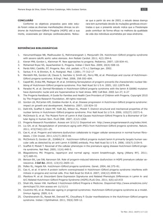121
Ter Man. 2012; 10(47):117-122
Mariane Braga da Silva, Gizele Fontana Costalonga, Hélio Gustavo Santos.
CONCLUSÃO
Conforme os objetivos propostos para este estu-
do foram vistas as diversas manifestações clínicas na sín-
drome de Hutchinson-Gilford Progéria (HGPS) até a sua
morte, ocasionada por doenças cardiovasculares. Notou-
se que a partir do ano de 2003, o estudo dessa doença
rara tem aumentado devido às mutações genéticas encon-
tradas e que o presente estudo indica que a Fisioterapia
pode contribuir de forma eﬁcaz na melhora da qualidade
de vida dos indivíduos acometidos por essa síndrome.
REFERÊNCIAS BIBLIOGRÁFICAS
Hanumanthappa NB, Madhusudan G, Mahimarangaiah J, Manjunath CN. Hutchinson–Gilford progeria syndrome1.
with severe calciﬁc aortic valve stenosis. Ann Pediatr Cardiol. 2011; 4(2):204-6.
Kieran MW, Gordon L, Kleinman M. New approaches to progeria. Pediatrics. 2007; 120:834–41.2.
Mohamed Riyaz SS, Jayachandran S. Progeria. Indian J Dent Res. 2009; 20(4):508-10.3.
Pardo RAV; Castillo, ST. Progeria. Rev. chil. pediatr. v.73 n.1 Santiago jan. 2002.4.
Sarkar, P. K. & Shinton, R. A. Postgrad. Med. J.2001; 77:312-175.
Merideth MA, Gordon LB, Clauss S, Sachdev V, Smith AC, Perry MB, et al. Phenotype and course of Hutchinson-6.
Gilford progeria syndrome. N Engl J Med. 2008; 358:592–604.
Capell BC, Erdos MR, Madigan JP, et al. Inhibiting farnesylation of progerin prevents the characteristic nuclear ble-7.
bbing of Hutchinson-Gilford progeria syndrome. Proc Natl Acad Sci U S A. 2005; 102:12879–84.
Paradisi M, et al. Dermal ﬁbroblasts in Hutchinson-Gilford progeria syndrome with the lamin A G608G mutation8.
have dysmorphic nuclei and are hypersensitive to heat stress. BMC Cell Biol. 2005 Jun 27; 6:27
The Progeria Handbook; A Guide for Families and Health Care Providers of Children with Progeria. Copyright 20109.
by The Progeria Research Foundation. All rights reserved.
Gordon LB, McCarten KM, Giobbie-Hurder A, et al. Disease progression in Hutchinson-Gilford progeria syndrome:10.
impact on growth and development. Pediatrics. 2007; 120:824–33
Dahl KN, Scafﬁdi P, Islam MF, Yodh AG, Wilson KL, Misteli T. Distinct structural and mechanical properties of the11.
nuclear lamina in Hutchinson–Gilford progeria syndrome. Proc Natl Acad Sci U S A. 2006; 103(27):10271-6.
McClintock D, et al. The Mutant Form of Lamin A that Causes Hutchinson-Gilford Progeria Is a Biomarker of Cel-12.
lular Aging in Human Skin. PLoS ONE. 2007; 2(12):1269.
Progeria Research Foundation. Acesso em 3/11/11 Disponível em: http://www.progeriaresearch.org/index.html.13.
Liu GH, et al. Recapitulation of premature aging with iPSCs from Hutchinson-Gilford progeria syndrome. Nature.14.
2011; 472(7342):221–25.
Cao K, et al. Progerin and telomere dysfunction collaborate to trigger cellular senescence in normal human ﬁbro-15.
blasts. J Clin Invest. 2011;121(7):2833-44.
McClintock D, Gordon LB , DJABALI K . Hutchinson-Gilford progeria mutant lamin A primarily targets human vas-16.
cular cells as detected by an anti-Lamin A G608G antibody. Proc Natl Acad Sci U S A. 2006; 103(7):2154-9.
Scafﬁdi P, Misteli T. Reversal of the cellular phenotype in the premature aging disease Hutchinson-Gilford proge-17.
ria syndrome. Nat Med. 2005; 11(4):440-5.
Blagosklonny MV. Progeria, rapamycin and normal aging: recent breakthrough. Aging (Albany NY). 2011;18.
3(7):685-91.
Benson EK, Lee SW, Aaronson SA. Role of progerin-induced telomere dysfunction in HGPS premature cellular se-19.
nescence. J Cell Sci. 2010; 123(15):2605–12.
Pollex RL, Hegele RA. Hutchinson–Gilford progeria syndrome. Genet. 2004; 66:375–81.20.
Cao K, et al. A lamin A protein isoform overexpressed in Hutchinson–Gilford progeria syndrome interferes with21.
mitosis in progeria and normal cells. Proc Natl Acad Sci EUA A. 2007; 104(12):4949-54.
Plasilova M. et al. Discordant Gene Expression Signatures and Related Phenotypic Differences in Lamin A- and22.
A/C-Related Hutchinson-Gilford Progeria Syndrome (HGPS).PLoS One. 2011; 6(6):e21433
Shah KN, Kaiser HW. Hanﬂand J Hutchinson-Gilford Progeria e Medicine. Disponível http://www.emedicine.com/23.
derm/topic731.htm acesso em 11/11/11
Coutinho HD, et al. Molecular ageing in progeroid syndromes: Hutchinson-Gilford progeria syndrome as a model.24.
Immun Ageing. 2009; 6:4.
Chandravanshi SL, Rawat AK, Dwivedi PC, Choudhary P. Ocular manifestations in the Hutchinson-Gilford progeria25.
syndrome. Indian J Ophthalmol. 2011; 59(6):509-12.
 