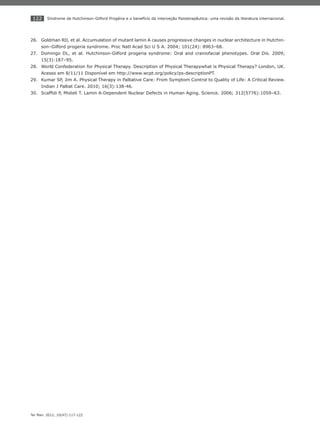 122
Ter Man. 2012; 10(47):117-122
Síndrome de Hutchinson-Gilford Progéria e o benefício da interveção ﬁsioterapêutica: uma revisão da literatura internacional.
Goldman RD, et al. Accumulation of mutant lamin A causes progressive changes in nuclear architecture in Hutchin-26.
son–Gilford progeria syndrome. Proc Natl Acad Sci U S A. 2004; 101(24): 8963–68.
Domingo DL, et al. Hutchinson-Gilford progeria syndrome: Oral and craniofacial phenotypes. Oral Dis. 2009;27.
15(3):187–95.
World Confederation for Physical Therapy. Description of Physical Therapywhat is Physical Therapy? London, UK.28.
Acesso em 8/11/11 Disponível em http://www.wcpt.org/policy/ps-descriptionPT.
Kumar SP, Jim A. Physical Therapy in Palliative Care: From Symptom Control to Quality of Life: A Critical Review.29.
Indian J Palliat Care. 2010; 16(3):138-46.
Scafﬁdi P, Misteli T. Lamin A-Dependent Nuclear Defects in Human Aging. Science. 2006; 312(5776):1059–63.30.
 