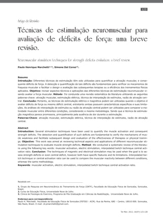 123
Ter Man. 2012; 10(47):123-128
Artigo de Revisão
Técnicas de estimulação neuromuscular para
avaliação de déficits de força: uma breve
revisão.
Neuromuscular stimulation techniques for strength deficits evaluation: a brief review.
Paulo Henrique Marchetti(1,2)
, Simone Dal Corso(3)
.
Resumo
Introdução: Diferentes técnicas de estimulação têm sido utilizadas para quantiﬁcar a ativação muscular, e conse-
quente déﬁcits de força. A detecção e quantiﬁcação de tais déﬁcits são fundamentais para veriﬁcar os mecanismos de
fraqueza muscular e facilitar o design e avaliação das subsequentes terapias ou a eﬁciência dos treinamentos físicos
aplicados. Objetivo: revisar aspectos técnicos e aplicações das diferentes técnicas de estimulação neuromuscular vi-
sando avaliar a força muscular. Método: Foi conduzida uma revisão sistemática da literatura utilizando as seguintes
palavras-chave: ativação muscular, estimulação elétrica, técnica de interpolação de estímulos, razão de ativação cen-
tral. Conclusão: Portanto, as técnicas de estimulação elétrica e magnética podem ser utilizadas quando o objetivo é
avaliar déﬁcits de força ou mesmo déﬁcit central, entretanto ambas possuem características especíﬁcas e suas limita-
ções. As análises de interpolação de estímulos ou razão da ativação central podem ser utilizadas para comparar a ina-
tividade muscular entre diferentes condições, considerando a mesma metodologia. Sendo que a técnica de estimula-
ção magnética parece promissora, principalmente pela ausência de dor durante a estimulação.
Palavras-Chave: ativação muscular, estimulação elétrica, técnica de interpolação de estímulos, razão de ativação
central.
Abstract
Introduction: Several stimulation techniques have been used to quantify the muscle activation and consequent
strength deﬁcits. The detection and quantiﬁcation of such deﬁcits are fundamental to verify the mechanisms of mus-
cle weakness and facilitate subsequent design and evaluation of the effectiveness of therapies or physical trainin-
gs. Objective: This work was aimed at reviewing technical aspects and applications of different neuromuscular sti-
mulation techniques to evaluate muscle strength deﬁcits. Method: We conducted a systematic review of the literatu-
re using the following key words: muscular activation, electric stimulation, interpolated twitch technique central acti-
vation ratio. Conclusion: The techniques of magnetic and electrical stimulation may be used when the goal is to as-
sess strength deﬁcits or even central deﬁcit, however both have speciﬁc features and its limitations. Interpolated twi-
tch technique or central activation ratio can be used to compare the muscular inactivity between different conditions,
whereas the same methodology.
Keywords: muscular activation, electric stimulation, interpolated twitch technique central activation ratio.
Recebido em __________________________________________
1. Grupo de Pesquisa em Neuromecânica do Treinamento de Força (GNTF), Faculdade de Educação Física de Sorocaba, Sorocaba,
Brasil;
2. Curso de Educação Física, Universidade Nove de Julho.
3. Clinica de Fisiologia do Exercício, Programa de Pós-Graduação em Ciências da Reabilitação, Universidade Nove de Julho.
Endereço para correspondência:
Paulo H. Marchetti. Faculdade de Educação Física de Sorocaba (FEFISO - ACM). Rua da Penha, 680 – Centro, 18010-000. Sorocaba,
São Paulo, Brasil. E-mail: dr.pmarchetti@gmail.com.
 