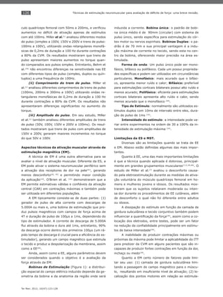 126
Ter Man. 2012; 10(47):123-128
Técnicas de estimulação neuromuscular para avaliação de déﬁcits de força: uma breve revisão.
culo quadríceps femoral com 50ms a 200ms, e veriﬁcou
aumentos no déﬁcit de ativação apenas de estímulos
com até 100ms. Miller et al.(1)
analisou diferentes modos
de pulso (simples a 100V, 150V e 200V e trens de pulso:
100ms a 100V), utilizando ondas retangulares monofá-
sicas de 0,2ms de duração a 100 Hz durante contrações
a 80% da CVM. Os resultados mostraram que trens de
pulso apresentam maiores aumentos no torque quan-
do comparados aos pulsos simples. Entretanto, Behm et
al.(34)
não encontrou diferenças na sensitividade nas EE
com diferentes tipos de pulso (simples, duplos ou quín-
tuplos) a uma frequência de 100Hz.
(ii) Comprimento do trem de pulso. Miller et
al.(1)
analisou diferentes comprimentos de trens de pulso
(100ms, 200ms e 300ms a 100V) utilizando ondas re-
tangulares monofásicas de 0,2ms de duração a 100 Hz
durante contrações a 80% da CVM. Os resultados não
apresentaram diferenças signiﬁcantes no aumento do
torque.
(iii) Amplitude do pulso. Em seu estudo, Miller
et al.(1)
também analisou diferentes amplitudes de trens
de pulso (50V, 100V, 150V e 200V a 100ms). Os resul-
tados mostraram que trens de pulso com amplitudes de
150V e 200V, geraram maiores incrementos no torque
do que 50V e 100V.
Aspectos técnicos da ativação muscular através de
estimulação magnética (EM).
A técnica de EM é uma outra alternativa para se
avaliar o nível de ativação muscular. Diferente da ES, a
EM pode ativar o sistema neuromuscular periférico sem
a ativação dos receptores de dor na pele(41)
, gerando
menos desconforto(42, 43)
e permitindo maior condição
da aplicação(14)
. O’Brien et al. (14)
demonstraram que a
EM permite estimativas válidas e conﬁáveis da ativação
central (CAR) em contrações máximas e também pode
ser utilizada em diferentes populações.
A EM tipicamente consiste-se de duas partes: (1)
gerador de pulso de alta corrente com descargas de
5.000A ou mais e, uma bobina de estimulação que pro-
duz pulsos magnéticos com campos de força acima de
4T e duração de pulso de 100μs a 1ms, dependendo do
tipo de estimulador. A corrente de descarga de 5.000A
ﬂui através da bobina e dura até 1ms, entretanto, 90%
da descarga ocorre dentro dos primeiros 100μs (um rá-
pido tempo de descarga é crucial para a eﬁciência do es-
timulador), gerando um campo magnético que estimula
o tecido e produz a despolarização da membrana, assim
como a EE(44)
.
Ainda, assim como a EE, alguns parâmetros devem
ser considerados quando o objetivo é a avaliação da
força através da EM:
Bobinas de Estimulação (Figura 1): a distribui-
ção espacial do campo elétrico induzido depende da ge-
ometria da bobina a da anatomia da região onde será
induzida a corrente. Bobina única: o padrão de bobi-
na única médio é de 90mm (circular) com sistema de
pulso único, sendo especíﬁca para estimulação do cór-
tex motor ou nervos espinhais. Bobinas Duplas: o pa-
drão é de 70 mm e sua principal vantagem é a indu-
ção máxima de corrente no tecido, sendo esta no cen-
tro da bobina, oferecendo maior precisão na área es-
timulada.
Forma de onda: Um pulso único pode ser mono-
fásico, bifásico ou polifásico. Cada um possui proprieda-
des especíﬁcas e podem ser utilizados em circunstâncias
particulares. Monofásico: mais acurado que o bifási-
co, apresenta menor ruído e calor; Bifásico: preferível
para estimulações corticais bilaterais possui alto ruído e
menos acurado; Polifásico: eﬁciente para estimulações
corticais bilaterais apresenta alto ruído e calor, sendo
menos acurado que o monofásico (44)
.
Tipo de Estímulo: normalmente são utilizados es-
tímulos duplos com 10ms de intervalo entre eles, dura-
ção de pulso de 1ms (14)
.
Intensidade do estímulo: a intensidade pode va-
riar entre experimentos na ordem de 30 a 100% da in-
tensidade de estimulação máxima (14)
.
Limitações da ES e MST.
Diversas são as limitações quando se trata de EE
e EM. Abaixo estão deﬁnidas algumas das mais impor-
tantes.
Quanto à EE, uma das mais importantes limitações
é que a técnica quando aplicada é dolorosa, principal-
mente em grandes grupamentos musculares(7,11,45,46)
. O
estudo de Miller et al.(7)
avaliou o desconforto causa-
do pela eletroestimulação durante as medidas de ativa-
ção voluntária do músculo quadríceps femoral em ho-
mens e mulheres jovens e idosos. Os resultados mos-
traram que os sujeitos relataram moderada ou inten-
sa dor durante os procedimentos de EE cutâneos, além
de desconforto o qual não foi diferente entre adultos
ou idosos.
A dissipação do estímulo em função da camada de
gordura subcutânea e tecido conjuntivo também podem
inﬂuenciar a quantiﬁcação da força(34)
, assim como a co-
locação dos eletrodos, entre testes, pode ser um fator
na redução da conﬁabilidade principalmente em estímu-
los de baixa intensidade(34)
.
A inabilidade de produzir contrações máximas ou
próximas da máxima pode limitar a aplicabilidade do ITT
para predizer da CVM em alguns pacientes que são in-
capazes de produzir fortes contrações em função da dor,
inchaço ou medo(34)
.
Quanto a EM certo número de fatores pode limi-
tar seu uso: (1) camada de gordura subcutânea limi-
tando a passagem do campo magnético para o múscu-
lo, resultando em insuﬁciente nível de ativação; (2) lo-
calização dos pontos motores em relação ao estimula-
 
