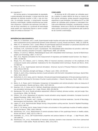 127
Ter Man. 2012; 10(47):123-128
Paulo Henrique Marchetti, Simone Dal Corso.
dor magnético(46)
.
Em termos gerais a homogeneidade da população,
a potencialização pós-ativação, o tempo decorrido para
aplicação do estímulo durante a CVM, o tipo de mús-
culo, co-contração muscular, o comprimento muscular
durante a estimulação, colisões antidrômicas que pode-
riam inﬂuenciar o tamanho dos estímulos (em altos ní-
veis de força voluntária) ou o protocolo de estimulação
ainda podem ser importantes fatores a serem conside-
radas em ambas as técnicas(3,4,46)
.
CONCLUSÃO
As técnicas de EE e EM podem ser utilizadas quan-
do o objetivo é avaliar déﬁcits de força ou mesmo dé-
ﬁcit central, entretanto, ambas possuem características
especíﬁcas e suas limitações. As análises de ITT ou CAR
podem ser utilizadas para comparar a inatividade mus-
cular entre diferentes condições, considerando a mesma
metodologia. Sendo que a técnica de estimulação mag-
nética parece promissora, principalmente pela ausência
de dor durante a estimulação.
REFERÊNCIAS BIBLIOGRÁFICA
Miller, M., D. Downham, and J. Lexell, Superimposed single impulse and pulse train electrical stimulation: a quati-1.
tative assessment during submaximal isometric knee extension in young. Muscle and Nerve. 1999; 22:1038-46.
Miller, M., D. Downham, and J. Lexell, Effects of superimposed electrical stimulation on perceived disconfort and2.
torque increment size and variability. Muscle and Nerve. 2003; 27:90-8.
Horstman, A.M., Comments on point: Counterpoint: The interpolated twitch does/does not provide a valid mea-3.
sure of the voluntary activation of muscle. J Appl Physiol. 2009; 107:359-66.
Folland, J.P. and A.G. Williams, Methodological issues with interpolated twitch technique. Journal of Electromyo-4.
graphy and Kinesiology. 2007; 17:317-27.
Man, et al., Magnetic stimulation for the measurement of respiratory and skeletal muscle function. Eur. Respir. J.5.
2004; 24:846-60.
Berger, M.J., B.V. Watson, and T.J. Doherty, Effect of maximal voluntary contraction on the amplitude of the6.
compound muscle action potential: implications for the interpolated twitch technique. Muscle and Nerve. 2010;
42:498-503.
Miller, M., et al., Superimposed electrical stimulation. American Journal of Physical Medicine & Rehabilitation.7.
2006; 85(12):945-50.
Merton, P.A., Voluntary strength and fatigue. J. Physiol. Lond. 1954; 123:553-64.8.
Shield, A. and S. Zhou, Assessing voluntary muscle activation with the twitch interpolation technique. Sports Med.9.
2004; 34(4):253-67.
Rutherford, O., D.A. Jones, and D.J. Newham, Clinical and experimental application of the percutaneous twitch su-10.
perimposition technique for the study of human muscle activation. J. Neurol. Neurosurg. Psych. 1986; 15:1123-
32.
Behm, D., K. Power, and E. Drinkwater, Comparison of interpolation and central activation ratios as measures of11.
muscle inactivation. Muscle and Nerve. 2001; 24(7):925-34.
Newman, S.A., G. Jones, and D.J. Nehham, Quadriceps voluntary activation at different joint angles measured by12.
two stimulation techniques. Eur. J. Appl. Physiol. 2003; 89:496-99.
Bampouras, T.M., et al., Muscle activation assessment: effects of method, stimulus number, and joint angle. Mus-13.
cle and Nerve. 2006; 34:740-46.
O’Brien, T.D., et al., Assessment of voluntary muscle activation using magnetic stimulation. European Journal of14.
Applied Physiology. 2008; 104(1):49-55.
McComas, A.J., S. Kereshi, and J. Quinlan, A method for detecting functional weakness. Journal of Neurology,15.
Neurosurgery and Psychiatry. 1983; 46:280-82.
Lepers, R., et al., Neuromuscular fatigue during a long-duration cycling exercise. Journal of Applied Physiology.16.
2002; 92(4):1487-93.
Suter, E., W. Herzog, and A. Huber, Extent of motor unit activation in the quadriceps muscles of healthy subjects.17.
Muscle and Nerve. 1996; 19(8):1046-48.
Stackhouse, S.K., et al., Measurement of central activation failure of the quadriceps femoris in healthy adults.18.
Muscle and Nerve. 2000; 23(11):1706-12.
Onambele, G.L., et al., Calf muscle-tendon properties and postura balance in old age. . J. Appl Physiol. 2006;19.
100:2048-56.
Stackhouse, S.K., et al., Predictability of maximum voluntary isometric knee extension force from submaximal20.
contractions in older adults. Muscle and Nerve. 2003; 27(1):40-5.
 