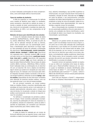 131
Ter Man. 2012; 10(47):129-140
Gustavo Sousa Leal Da Mata, Mauricio Correa Lima, Leonardo Luiz Igreja Colonna.
ou foram realizadas combinações de meios complemen-
tares, como estimulação elétrica neuromuscular.
Tipos de medidas de desfecho
A EMG de superfície ou intramuscular foi deﬁnida
como medida de desfecho para relatar os resultados,
sendo necessária a descrição do método de ensaio, in-
cluindo a posição de teste, posicionamento dos eletro-
dos, técnica de normalização e resultado dos dados ele-
tromiográﬁcos do VMO e um dos componentes do QF
para comparação.
Métodos de busca para identiﬁcação dos estudos
A busca foi realizada através das bases de dados
eletrônicas PubMed/MedLine, LILACS, IBECS, Cochra-
ne, SciELO, EBSCOhost, PEDro, no período de julho de
2011, não foi aplicada restrição de data ou idiomas,
porém seria necessário que sua apresentação permi-
tisse a identiﬁcação pelos descritores na língua ingle-
sa. Para estratégia de busca foi utilizada a combinação
dos descritores: electromyography, muscle contraction,
orthotic devices, bandages e athletic tape (descritores
#A) separados pelo o operador booleano OR cruzando
com pelo menos um dos descritores: quadriceps muscle,
knee, knee joint ou patella (descritores #B) separados
pelo operador booleano AND, que foram aplicadas na
base de dados MedLine/PubMed. Para as bases de dados
LILACS, IBECS, Cochrane, EBSCOhost, PEDro e SciELO,
foram realizadas todas as combinações de um descritor
#A com um descritor #B. Com o objetivo de identiﬁcar
algum estudo que poderia ter escapado por essa estra-
tégia de busca, foi realizado uma nova busca pelo méto-
do integrado nas bases citadas e acrescido o site de bus-
cas Google Acadêmico utilizando os termos taping e vas-
tus medialis. Especialistas da área não foram contatados
para obtenção de possíveis estudos inéditos, uma vez
que poderiam levar a um viés de tendenciosidade.
Em um primeiro momento, um revisor analisou
todas as citações (títulos e resumos) identiﬁcadas pela
estratégia de busca descrita acima e pré-selecionou os
estudos potencialmente relevantes para a revisão, em
caso de dúvida, foi recuperado o estudo na íntegra para
análise e permanecendo ainda a dúvida um segundo re-
visor foi consultado.
Foi deﬁnida a consideração de periódicos publica-
dos na íntegra. Foram excluídas publicações incomple-
tas, resumos de publicações em anais de congressos ou
em pôsteres, estudos em andamento, cartas ao editor e
opiniões de especialista, por considerar que ofereciam
dados insuﬁcientes para melhor análise crítica.
Coleta e análise de dados
A coleta de dados foi realizada por um revisor de
forma pré-deﬁnida junto ao segundo revisor, onde foram
extraídos os dados da amostra (quantidade e caracterís-
tica); desenho metodológico; tipo de EMG (superfície ou
intramuscular); em quais músculos foram mensurados os
resultados; situação de teste; descrição tipo de taping e
em casos de placebo, o seu posicionamento; principais
resultados dos dados eletromiográﬁcos (se expressos em
amplitude ou tempo de início de ativação); dados de ou-
tras mensurações foram desconsiderados. Em casos de
dúvidas o segundo revisor foi consultado.
Para a interpretação dos resultados foi empreendi-
da uma apreciação qualitativa crítica de cada estudo, in-
cluindo uma avaliação dos fatores identiﬁcados a partir
da extração de dados e seu impacto nos resultados, sua
interpretação e generalização.
RESULTADOS
Obteve-se um grande número de estudos identiﬁ-
cados a partir da estratégia inicial de busca (Figura 1),
em parte isso se deve pela utilização das combinações
de descritores, o que resultou em um grande número de
duplicatas dentro de uma mesma base de dados. Esse
fato já era esperado, por ser comum, os autores utiliza-
rem mais de um descritor para referir-se ao tema, des-
fecho e principalmente regiões anatômicas (descritores
#B). Mesmo assim, fez-se necessário manter a estraté-
gia para não permitir que estudos relevantes não sejam
identiﬁcados no processo de seleção.
O grande número de duplicatas também se repetiu
no que se refere em resultados entre bases de dados,
sendo que a MedLine/PubMed indexava em seu acer-
vo quase na totalidade os estudos identiﬁcados pelas
outras bases de dados(13-35)
, com exceção de três estu-
dos identiﬁcados pela Cochrane(36-38)
. LILACS, SciELO e
IBECS não identiﬁcaram nenhum estudo potencialmente
relevante para a revisão.
Como dito por Mugnaini e Strehl(39)
, independente
de críticas ou ressalvas relacionadas à busca de visibili-
Figura 1. Organograma do processo metodológico.
 