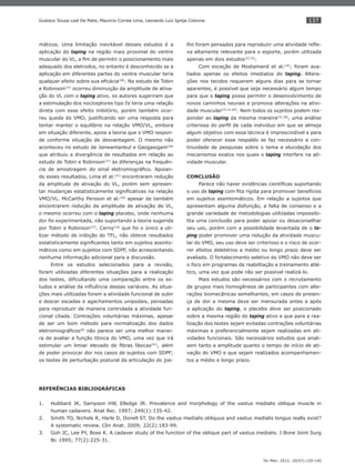137
Ter Man. 2012; 10(47):129-140
Gustavo Sousa Leal Da Mata, Mauricio Correa Lima, Leonardo Luiz Igreja Colonna.
máticos. Uma limitação inevitável desses estudos é a
aplicação do taping na região mais proximal do ventre
muscular do VL, a ﬁm de permitir o posicionamento mais
adequado dos eletrodos, no entanto é desconhecido se a
aplicação em diferentes partes do ventre muscular teria
qualquer efeito sobre sua eﬁcácia(28)
. No estudo de Tobin
e Robinson(37)
ocorreu diminuição da amplitude de ativa-
ção do VL com o taping ativo, os autores sugeriram que
a estimulação dos nociceptores tipo IV teria uma relação
direta com esse efeito inibitório, porém também ocor-
reu queda do VMO, justiﬁcando ser uma resposta para
tentar manter o equilíbrio na relação VMO/VL, embora
em situação diferente, apoia a teoria que o VMO respon-
de conforme situação de desvantagem. O mesmo não
aconteceu no estudo de Janwantankul e Gaogasigam(28)
que atribuiu a divergência de resultados em relação ao
estudo de Tobin e Robinson(37)
às diferenças na frequên-
cia de amostragem do sinal eletromiográﬁco. Apoian-
do esses resultados, Lima et al.(47)
encontraram redução
da amplitude de ativação do VL, porém sem apresen-
tar mudanças estatisticamente signiﬁcativas na relação
VMO/VL. McCarthy Persson et al.(34)
apesar de também
encontrarem redução da amplitude de ativação de VL,
o mesmo ocorreu com o taping placebo, onde nenhuma
dor foi experimentada, não suportando a teoria sugerida
por Tobin e Robinson(37)
. Cerny(14)
que foi o único a uti-
lizar método de inibição do TFL, não obteve resultados
estatisticamente signiﬁcantes tanto em sujeitos assinto-
máticos como em sujeitos com SDPF, não acrescentando
nenhuma informação adicional para a discussão.
Entre os estudos selecionados para a revisão,
foram utilizadas diferentes situações para a realização
dos testes, diﬁcultando uma comparação entre os es-
tudos e análise da inﬂuência dessas variáveis. As situa-
ções mais utilizadas foram a atividade funcional de subir
e descer escadas e agachamentos unipodais, pensadas
para reproduzir de maneira controlada a atividade fun-
cional citada. Contrações voluntárias máximas, apesar
de ser um bom método para normalização dos dados
eletromiográﬁcos(8)
não parece ser uma melhor manei-
ra de avaliar a função tônica do VMO, uma vez que irá
estimular um limiar elevado de ﬁbras fásicas(41)
, além
de poder provocar dor nos casos de sujeitos com SDPF;
os testes de perturbação postural da articulação do joe-
lho foram pensados para reproduzir uma atividade reﬂe-
xa altamente relevante para o esporte, porém utilizada
apenas em dois estudos(27,33)
.
Com exceção de Mostamand et al.(35)
, foram ava-
liados apenas os efeitos imediatos do taping. Altera-
ções nos tecidos requerem alguns dias para se tornar
aparentes, é possível que seja necessário algum tempo
para que o taping possa permitir o desenvolvimento de
novos caminhos neurais e promova alterações na ativi-
dade muscular(37,41,60)
. Nem todos os sujeitos podem res-
ponder ao taping da mesma maneira(31,38)
, uma análise
criteriosa do perﬁl de cada indivíduo em que se almeja
algum objetivo com essa técnica é imprescindível e para
poder oferecer esse respaldo se faz necessário a con-
tinuidade de pesquisas sobre o tema e elucidação dos
mecanismos exatos nos quais o taping interfere na ati-
vidade muscular.
CONCLUSÃO
Parece não haver evidências cientíﬁcas suportando
o uso de taping com ﬁta rígida para promover benefícios
em sujeitos assintomáticos. Em relação a sujeitos que
apresentam alguma disfunção, a falta de consenso e a
grande variedade de metodologias utilizadas impossibi-
lita uma conclusão para poder apoiar ou desaconselhar
seu uso, porém com a possibilidade levantada de o ta-
ping poder promover uma redução da atividade muscu-
lar do VMO, seu uso deve ser criterioso e o risco de ocor-
rer efeitos deletérios a médio ou longo prazo deve ser
avaliado. O fortalecimento seletivo do VMO não deve ser
o foco em programas de reabilitação e treinamento atlé-
tico, uma vez que pode não ser possível realizá-lo.
Mais estudos são necessários com o recrutamento
de grupos mais homogêneos de participantes com alte-
rações biomecânicas semelhantes, em casos de presen-
ça de dor a mesma deve ser mensurada antes e após
a aplicação do taping, o placebo deve ser posicionado
sobre a mesma região do taping ativo e que para a rea-
lização dos testes sejam evitadas contrações voluntárias
máximas e preferencialmente sejam realizadas em ati-
vidades funcionais. São necessários estudos que anali-
sem tanto a amplitude quanto o tempo de início de ati-
vação do VMO e que sejam realizados acompanhamen-
tos a médio e longo prazo.
REFERÊNCIAS BIBLIOGRÁFICAS
Hubbard J1. K, Sampson HW, Elledge JR. Prevalence and morphology of the vastus medialis oblique muscle in
human cadavers. Anat Rec. 1997; 249(1):135-42.
Smith T2. O, Nichols R, Harle D, Donell ST. Do the vastus medialis obliquus and vastus medialis longus really exist?
A systematic review. Clin Anat. 2009; 22(2):183-99.
Goh J3. C, Lee PY, Bose K. A cadaver study of the function of the oblique part of vastus medialis. J Bone Joint Surg
Br. 1995; 77(2):225-31.
 