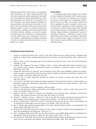 17
Ter Man. 2012; 10(47):12-18
Isabela R. Braga, Lidiane M. M. Ramos, Maria C. L. Silva, et al.
MMSS em algumas AVD. Assim, utilizar uma medida apli-
cável clinicamente, que melhor reﬂete situação de vida
real, pode representar ganhos signiﬁcativos para facili-
tar a compreensão da natureza das deﬁciências e limita-
ções apresentadas por indivíduos com hemiparesia crô-
nica. Entretanto, este estudo apresenta limitações ine-
rentes ao desenho de estudo que não permite a conclu-
são por meio de inferências diretas, mas indica a neces-
sidade de avaliar o quanto uma melhora de força mus-
cular isométrica e redução do DR de força podem reﬂetir
no domínio atividade. Ademais, a amostra foi compos-
ta eminentemente por indivíduos com comprometimen-
to do MS parético entre leve e moderado em fase crôni-
ca da doença, e generalizações em relação a indivíduos
com AVE com características diferentes devem ser rea-
lizadas com cautela.
CONCLUSÕES
Os resultados deste estudo indicaram que medidas
de força isométrica de elevação do MS no plano escapu-
lar, FPP e o DR de força em indivíduos com hemipare-
sia crônica se relacionaram com a capacidade e desem-
penho funcional dos MMSS. Tais achados sugerem que
menor capacidade de gerar e sustentar a força muscu-
lar pode limitar a realização de tarefas cotidianas e que
o treinamento de força muscular deva enfocar não ape-
nas contrações isotônicas, mas também contrações iso-
métricas, visando melhora de desempenho funcional. É
necessária, entretanto, a realização de ensaios clínicos
aleatorizados para veriﬁcar essa relação de direcionali-
dade e a eﬁcácia desse método de tratamento na me-
lhora de força e função de MMSS em indivíduos com he-
miparesia crônica.
REFERÊNCIAS BIBLIOGRÁFICAS
Falcão IV, Carvalho EMF, Barreto KML, Lesa FJD, Leite VMM. Acidente vascular cerebral precoce: implicações para1.
adultos em idade produtiva atendidos pelo Sistema Único de Saúde. Rev Bras Saude Mater Infant. 2004;4(1):95-
101.
Kuan TS, Tsou JY, Su FC. Hemiplegic gait of stroke patients: the effect of using a cane. Arch Phys Med Rehabil.2.
1999;80(7):77-84.
Ouellette M3. M, LeBrasseur NK, Bean JF, Phillips E, Stein J, Frontera WR, et al. High-intensity resistance train-
ing improves muscle strength, self-reported function, and disability in long-term stroke survivors. Stroke.
2004;35(6):1404-1409.
Moraes GFS, Nascimento LR, Gloria AE, Teixeira-Salmela LF, Paiva CMR, Lopes TAT4. et al. A inﬂuência do fortaleci-
mento muscular no desempenho motor do membro superior parético de indivíduos acometidos por Acidente Vas-
cular Encefálico. Acta Fisiatr. 2008;15(4):245–248.
Harris JE, Eng JJ. Paretic upper-limb strength best explains arm activity in people with stroke. Phys Ther.5.
2007;87(1):88-97.
Faria-Fortini6. I, Michaelsen SM, Cassiano JG, Teixeira-Salmela LF. Upper extremity function in stroke subjects: re-
lationships between the international classiﬁcation of functioning, disability and health domains. J Hand Ther.
2011; 24(3):257-64.
Rowe CR. The Shoulder. Churchill Livingstone, 1988:1st edition.7.
Mercier C, Bourbonnais D. Relative should ﬂexor and handgrip strength is related to upper limb function after8.
stroke. Clin Rehabil. 2004;18:215-221.
Moreira D, Alvarez A, Godoy JR, Cambraia AN. Abordagem sobre preensão palmar utilizando o dinamômetro9.
JAMAR®: Uma revisão de literatura. Rev Bras Ciênc Mov. 2003;11 (2):95-99.
Rantanen10. T, Volpato S, Ferrucci L, Heikkinen E, Fried LP, Guralnik JM. Handgrip strength and cause-speciﬁc and
total mortality in older disabled women: exploring the mechanism. J Am Geriatr Soc. 2003;51:636-641.
Boissy11. P, Bourbonnais D, Carlotti MM, Gravel D, Arsenault BA. Maximal grip force in chronic stroke subjects and
its relationship to global upper extremity function. Clin Rehabil. 1999;13(4):354-362.
Alon G. Deﬁning and measuring residual déﬁcits of the upper extremity following stroke: A new perspective. Top12.
Stroke Rehabil. 2009;16(3) 167-176.
Bertolucci PH, Brucki SM, Campacci SR, Juliano Y. O mini-exame do estado mental em uma população geral: im-13.
pacto da escolaridade.Arq Neuropsiquiatr. 1994;52(1):1-7.
Maki T, Quagliato EMAB, Cacho EWA, Paz LPS, Nascimento NH, Inoue MMEA,14. et al. Estudo da conﬁabilidade da
aplicação da escala de Fugl-Meyer no Brasil. Rev Bras Fisioter. 2006; 10(2), 177-183.
Harris JE, Eng JJ. Individuals with the dominant hand affected following stroke demonstrate less impairment than15.
those with the nondominant hand affected. Neurorehabil Neural Repair. 2006; 20(3):380-389.
 