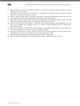 18
Ter Man. 2012; 10(47):12-18
Correlações de força isométrica de elevação de ombro no plano escapular e de preensão palmar .
Hayes K, Walton JR, Szomor ZL, Murrell GA. Reliability of 3 methods for assessing shoulder strength. J Shoulder16.
Elbow Surg. 2002;11(1):33-9.
Figueiredo IM, Sampaio RF, Mancini MC, Silva FCM, Souza MAP. Teste de força de preensão utilizando o dinamô-17.
metro Jamar. Acta Fisiatr. 2007;14(2):104-110.
Wolf SL, Catlin PA, Ellis M, Archer AL, Morgan B, Piacentino A. Assessing the Wolf Motor Function Test as an out-18.
come measure for research with patients after stroke. Stroke. 2001;32:1635-1639.
Morris DM, Uswatte G, Crago JE, Cook EW, Taub E. The Reliability of the Wolf Motor Function Test for Assessing19.
Upper Extremity Function After Stroke. Arch Phys Med Rehabil. 2001;82:750-755.
Orfale A20. G, Araújo PM, Ferraz MB, Natour J. Translation in to brazilian portuguese, cultural adaptation and eval-
uation of the reliability of the disabilities of the arm, shoulder and hand questionnaire. Braz J Med Biol Res.
2005;38(2):293-302.
Saliba VA, Chaves Júnior IP, Faria CDCM, Teixeira-Salmela LF. Propriedades psicométricas da motor activity log:21.
uma revisão sistemática da literatura. Fisioter Mov. 2008;21(3):59-67.
van der Lee J22. H, Beckerman H, Knol DL, de Vet HC, Bouter LM. Clinimetric properties of the motor activity log for
the assessment of arm use in hemiparetic patients. Stroke. 2004;35(6):1410-4.
Dancey CP, Reidy J. Estatística sem matemática para psicologia. Artmed, 2006.23.
Bohannon RW. Muscle strength and muscle training after stroke. J Rehabil Med. 2007;39:14-20.24.
 
