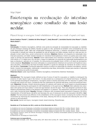 19
Ter Man. 2012; 10(47):19-27
Artigo Original
Fisioterapia na reeducação do intestino
neurogênico como resultado de uma lesão
medular.
Physical therapy in neurogenic bowel rehabilitation of the gut as a result of spinal cord injury.
Bruna Isadora Thomé(1)
, Isabela da Silva Borgui(2)
, Joely Berardi(3)
, Auristela Duarte Lima Moser(4)
, Gisela
Maria Assis(5)
.
Resumo
Introdução: O intestino neurogênico, deﬁnido como perda da sensação de necessidade de evacuação ou inabilida-
de para distinguir presença de sólidos, líquidos ou gases no reto, apresenta-se também como conseqüência de uma
Lesão Raquimedular (LRM). Além das complicações ﬁsiológicas potenciais, o intestino neurogênico está diretamen-
te associado à redução dos índices de qualidade de vida de pessoas com lesão medular, tendo em vista que tem im-
plicação no bem estar físico, social e emocional do indivíduo. Objetivo: Elaborar um programa de reeducação intes-
tinal para pacientes com lesão medular baseado em manobras ﬁsioterapêuticas e treinar os sujeitos para auto-reedu-
cação no período pós-atendimento. Método: Foram selecionados nove indivíduos voluntários com lesão medular em
nível inferior a T1 e idade entre 18 e 50 anos. A seguir foi elaborado um protocolo de reeducação ﬁsioterapêutica com
base na literatura e aplicado em 12 sessões. Os instrumentos de avaliação foram o SF36 e um diário de acompanha-
mento intestinal. Resultados: Ocorreram alterações no comportamento intestinal com aumento da freqüência evacu-
ativa (55,55%), característica das fezes formadas (66,66%) e queda de utilização de manobras de auxilio a evacua-
ção (66,66%). Conclusão: O protocolo elaborado mostrou-se eﬁcaz na reeducação do intestino neurogênico, aumen-
tando o número de evacuações, melhorando a característica das fezes, diminuindo o tempo para evacuar e reduzindo
o uso de manobras de auxílio à evacuação.
Palavras-chave: Lesão raquimedular; intestino neurogênico; treinamento intestinal; ﬁsioterapia.
Abstract
Introduction: The neurogenic bowel, deﬁned as loss of sense of need for evacuation or inability to distinguish the
presence of solid, liquid or gas in the rectum, it is also present as a consequence of a Spinal Cord Injury. In addition
to the potential physiological complications, neurogenic bowel is directly associated with the reduction in quality of life
of people with spinal cord injury, considering that has implications for physical well-being, social and emotional indivi-
dual. Objective: Develop a bowel retraining program for patients with spinal cord injury based on physiotherapeutic
maneuvers and training the participants for self-rehabilitation in the post service. Method: Were selected nine volun-
teers with spinal cord injury below T1 level and age between 18 and 50 years. Then was designed a protocol of reha-
bilitation physiotherapy based on the literature and applied in 12 sessions. The assessment instruments were the SF36
and a daily monitoring bowel. Results: Changes in behavior with increased bowel evacuation’s frequency (55.55%),
characteristic of formed faeces (66.66%) and decrease the use of maneuvers to aid the evacuation (66.66%). Con-
clusion: The test protocol was effective in the rehabilitation of the neurogenic bowel, increasing the number of bowel
movements by improving the characteristic of the stool, reducing the time to evacuate and reducing the use of ma-
neuvers to aid evacuation.
Key words: Spinal cord injury; neurogenic bowel; bowel etraining; Physiotherapy.
Recebido em 27 de Outubro de 2011, aceito em 20 de Novembro de 2011.
1. Acadêmica do Curso de Fisioterapia, da Pontifícia Universidade Católica do Paraná (PUC PR), Curitiba, Paraná - Brasil.
2. Acadêmica do Curso de Fisioterapia, da Pontifícia Universidade Católica do Paraná (PUC PR), Curitiba, Paraná - Brasil.
3. Acadêmica do Curso de Fisioterapia, da Pontifícia Universidade Católica do Paraná (PUC PR), Curitiba, Paraná - Brasil.
4. Professora, Doutora, Centro de Ciências Tecnologia e Produção (CCTP), Pontifícia Universidade Católica do Paraná (PUC PR), Cu-
ritiba, Paraná - Brasil.
5. Mestranda em Tecnologia em Saúde PUCPR.
Endereço para correspondência:
Rua Imaculada Conceição. 1155 - Bairro Prado Velho, CEP: 80215-901 Curitiba, PR - Brasil. Telefone: 55 (41) 3271-1555
 