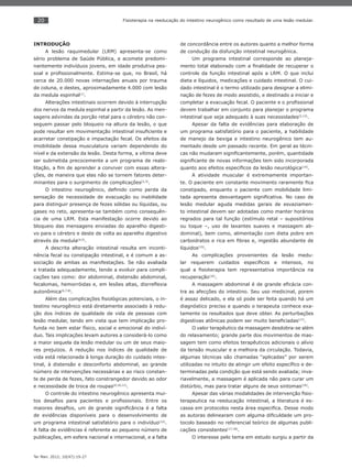 20
Ter Man. 2012; 10(47):19-27
Fisioterapia na reeducação do intestino neurogênico como resultado de uma lesão medular.
INTRODUÇÃO
A lesão raquimedular (LRM) apresenta-se como
sério problema de Saúde Pública, e acomete predomi-
nantemente indivíduos jovens, em idade produtiva pes-
soal e proﬁssionalmente. Estima-se que, no Brasil, há
cerca de 20.000 novas internações anuais por trauma
de coluna, e destes, aproximadamente 4.000 com lesão
da medula espinhal(1)
.
Alterações intestinais ocorrem devido à interrupção
dos nervos da medula espinhal a partir da lesão. As men-
sagens advindas da porção retal para o cérebro não con-
seguem passar pelo bloqueio na altura da lesão, o que
pode resultar em movimentação intestinal insuﬁciente e
acarretar constipação e impactação fecal. Os efeitos da
imobilidade dessa musculatura variam dependendo do
nível e da extensão da lesão. Desta forma, a vítima deve
ser submetida precocemente a um programa de reabi-
litação, a ﬁm de aprender a conviver com essas altera-
ções, de maneira que elas não se tornem fatores deter-
minantes para o surgimento de complicações(2,3)
.
O intestino neurogênico, deﬁnido como perda da
sensação de necessidade de evacuação ou inabilidade
para distinguir presença de fezes sólidas ou líquidas, ou
gases no reto, apresenta-se também como consequên-
cia de uma LRM. Esta manifestação ocorre devido ao
bloqueio das mensagens enviadas do aparelho digesti-
vo para o cérebro e deste de volta ao aparelho digestivo
através da medula(4,5)
.
A descrita alteração intestinal resulta em inconti-
nência fecal ou constipação intestinal, e é comum a as-
sociação de ambas as manifestações. Se não avaliada
e tratada adequadamente, tende a evoluir para compli-
cações tais como: dor abdominal, distensão abdominal,
fecalomas, hemorróidas e, em lesões altas, disrreﬂexia
autonômica(6,7,8)
.
Além das complicações ﬁsiológicas potenciais, o in-
testino neurogênico está diretamente associado à redu-
ção dos índices de qualidade de vida de pessoas com
lesão medular, tendo em vista que tem implicação pro-
funda no bem estar físico, social e emocional do indiví-
duo. Tais implicações levam autores a considerá-lo como
a maior sequela da lesão medular ou um de seus maio-
res prejuízos. A redução nos índices de qualidade de
vida está relacionada à longa duração do cuidado intes-
tinal, à distensão e desconforto abdominal, ao grande
número de intervenções necessárias e ao risco constan-
te de perda de fezes, fato constrangedor devido ao odor
e necessidade de troca de roupas(9,10,11)
.
O controle do intestino neurogênico apresenta mui-
tos desaﬁos para pacientes e proﬁssionais. Entre os
maiores desaﬁos, um de grande signiﬁcância é a falta
de evidências disponíveis para o desenvolvimento de
um programa intestinal satisfatório para o indivíduo(12)
.
A falta de evidências é referente ao pequeno número de
publicações, em esfera nacional e internacional, e a falta
de concordância entre os autores quanto a melhor forma
de condução da disfunção intestinal neurogênica.
Um programa intestinal corresponde ao planeja-
mento total elaborado com a ﬁnalidade de recuperar o
controle da função intestinal após a LRM. O que inclui
dieta e líquidos, medicações e cuidado intestinal. O cui-
dado intestinal é o termo utilizado para designar a elimi-
nação de fezes de modo assistido, e destinado a iniciar e
completar a evacuação fecal. O paciente e o proﬁssional
devem trabalhar em conjunto para planejar o programa
intestinal que seja adequado à suas necessidades(5,13)
.
Apesar da falta de evidências para elaboração de
um programa satisfatório para o paciente, a habilidade
de manejo da bexiga e intestino neurogênico tem au-
mentado desde um passado recente. Em geral as técni-
cas não mudaram signiﬁcantemente, porém, quantidade
signiﬁcante de novas informações tem sido incorporada
quanto aos efeitos especíﬁcos da lesão neurológica(14)
.
A atividade muscular é extremamente importan-
te. O paciente em constante movimento raramente ﬁca
constipado, enquanto o paciente com mobilidade limi-
tada apresenta desvantagem signiﬁcativa. No caso de
lesão medular aguda medidas gerais de esvaziamen-
to intestinal devem ser adotadas como manter horários
regrados para tal função (estímulo retal – supositórios
ou toque –, uso de laxantes suaves e massagem ab-
dominal), bem como, alimentação com dieta pobre em
carboidratos e rica em ﬁbras e, ingestão abundante de
líquidos(15)
.
As complicações provenientes da lesão medu-
lar requerem cuidados especíﬁcos e intensos, no
qual a ﬁsioterapia tem representativa importância na
recuperação(16)
.
A massagem abdominal é de grande eﬁcácia con-
tra as afecções do intestino. Seu uso medicinal, porem
é assaz delicado, e ela só pode ser feita quando há um
diagnóstico preciso e quando o terapeuta conhece exa-
tamente os resultados que deve obter. As perturbações
digestivas atônicas podem ser muito beneﬁciadas(17)
.
O valor terapêutico da massagem desdobra-se além
do relaxamento; grande parte dos movimentos de mas-
sagem tem como efeitos terapêuticos adicionais o alívio
da tensão muscular e a melhora da circulação. Todavia,
algumas técnicas são chamadas “aplicadas” por serem
utilizadas no intuito de atingir um efeito especíﬁco e de-
terminadas pela condição que está sendo avaliada; inva-
riavelmente, a massagem é aplicada não para curar um
distúrbio, mas para tratar alguns de seus sintomas(18)
.
Apesar das várias modalidades de intervenção ﬁsio-
terapeutica na reeducação intestinal, a literatura é es-
cassa em protocolos nesta área especiﬁca. Desse modo
as autoras delinearam com alguma diﬁculdade um pro-
tocolo baseado no referencial teórico de algumas publi-
cações consistentes(17,18)
.
O interesse pelo tema em estudo surgiu a partir da
 