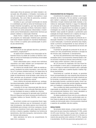 21
Ter Man. 2012; 10(47):19-27
Bruna Isadora Thomé, Isabela da Silva Borgui, Joely Berardi, et al.
observação clínica de pessoas com lesão medular e ob-
servação das diﬁculdades e limitações vivenciadas por
elas em consequência do intestino neurogênico e suas
complicações. Tais como falta de autonomia, constran-
gimento e impacto na vida social.
Acredita-se que a principal contribuição do estudo
é a visibilidade que dará ao tema da Fisioterapia na dis-
função intestinal neurogênica, que hoje apresenta pou-
cas referências publicadas no Brasil, motivando o desen-
volvimento de outras pesquisas relacionadas e incenti-
vando outros ﬁsioterapeutas a desenvolver técnicas que
possam viabilizar a reeducação intestinal.
Desta forma o objetivo deste estudo foi elaborar
um programa de reeducação intestinal para pacientes
com lesão medular baseado em manobras ﬁsioterapeu-
ticas e treinar os sujeitos para autoeducação no perío-
do pós-atendimento.
METODOLOGIA
O estudo foi do tipo aplicado descritivo, qualitativo,
quantitativo, longitudinal(19)
.
Os dados foram coletados numa Associação de De-
ﬁcientes Físicos na cidade de Curitiba no Paraná e tam-
bém na clínica de Fisioterapia da Pontifícia Universidade
Católica do Paraná.
Foram selecionados para o estudo nove indivíduos
voluntários com lesão medular que correspondiam aos
critérios de inclusão listados a seguir.
Os critérios de inclusão foram: lesão da medula es-
pinhal, resultante de evento traumático, com nível infe-
rior a T1 (primeira vértebra torácica); ter idade entre 18
e 50 anos; saber ler e escrever; ter recebido alta hos-
pitalar do atendimento inicial da lesão a pelo menos um
mês; pacientes que já possuam a bexiga reeducada ou
faziam uso do auto-cateterismo vesical.
Como critérios de exclusão adotaram-se: cardiopa-
tias descompensadas, lesões de pele na região do abdô-
men e doença renal crônica.
A amostra foi do tipo intencional pelo fato dos su-
jeitos serem ﬁliados a uma instituição ﬁlantrópica tendo-
se mais facilidade de acesso e adesão dos mesmos.
O projeto de pesquisa foi aprovado pelo Comitê de
Ética em Pesquisa com Seres Humanos da Pontifícia Uni-
versidade Católica do Paraná (PUCPR), sob o número
5989.
No primeiro contato com os pacientes foram regis-
trados quinze indivíduos que se interessaram em parti-
cipar da pesquisa, mas destes apenas nove tiveram dis-
ponibilidade para começar e terminar a pesquisa. As seis
pessoas que desistiram foram pelos seguintes motivos:
já tinha o intestino regulado, trabalhava nos horários de
atendimento, não tinha transporte, internamento e falta
de interesse pela pesquisa.
Após assinatura do termo de consentimento foi
dado inicio a pesquisa.
PROCEDIMENTOS DE PESQUISA
Inicialmente foi realizado um contato com o repre-
sentante da instituição a ﬁm de solicitar a autorização
para realizar a pesquisa e esclarecimentos de dúvidas
referentes a função intestinal pós lesão medular, e ma-
nobras de reeducação intestinal. A seguir foi elaborado
um protocolo de reeducação ﬁsioterapêutica com base
na literatura. Em seguida foram recrutados os sujeitos e
investigado seu índice de qualidade de vida pelo SF36.
Também nesta ocasião foi aplicado o questionário para
avaliação da função intestinal com o objetivo de traçar o
perﬁl de funcionamento intestinal dos sujeitos.
Deu-se inicio então a aplicação do protocolo de re-
educação intestinal e o treinamento dos pacientes para
a auto-reeducação. O protocolo apresenta duas etapas,
sendo a primeira correspondente as duas semanas ini-
ciais, e a segunda etapa correspondendo da terceira até
a sexta semana.
O período de aplicação do protocolo foi de seis se-
manas com dois procedimentos semanais e duração de
40 minutos cada, totalizando 12 atendimentos.
No inicio dos atendimentos eram feitas perguntas e
anotações sobre o funcionamento intestinal desde o últi-
mo encontro incluindo as demais intercorrências, e o pa-
ciente após conferir assinava o diário de campo.
No 12º encontro foi reaplicado o SF-36 e foram fei-
tas orientações e treino para a autoaplicação do proto-
colo e a entrega do material necessário para a aplicação
do mesmo, sendo este a vaselina líquida e toalhas higi-
ênicas descartáveis.
Encerrando-se o período de estudo, os pacientes
foram acompanhados por mais sessenta dias através de
um diário de acompanhamento da função intestinal que
foi fornecido e preenchido todos os dias, com o objetivo
de observação durante o período de estudo. Foram rea-
lizadas também durante este período ligações semanais
para um feedback e esclarecimentos de dúvidas.
Para a análise dos dados quantitativos foi feito uma
organização em planilhas do Excel e utilizado o progra-
ma computacional Statistica 10.0. Foram calculados os
valores de média, mediana e desvio padrão.
Os dados qualitativos foram alvo de uma análise de
conteúdo depois de uma leitura aprofundada para ex-
trair frases ou palavras que informassem sobre as reper-
cussões da intervenção sobre o funcionamento intestinal
e aspectos da qualidade vida dos sujeitos.
RESULTADOS
Na amostra deste estudo, a maior parte dos indiví-
duos eram do sexo masculino totalizando 77,78%, sendo
22,22% sexo feminino. Para o grupo todo, a idade que
se apresentou mais freqüente foi entre 21 a 30 anos e a
maioria dos pacientes eram solteiros (77,78%). Quanto
à escolaridade, 44,44% dos pacientes apresentam o en-
 
