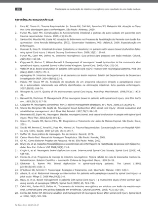 26
Ter Man. 2012; 10(47):19-27
Fisioterapia na reeducação do intestino neurogênico como resultado de uma lesão medular.
REFERÊNCIAS BIBLIOGRÁFICAS
Faro AC, Tuono VL. Trauma Raquimedular. In: Sousa RM, Calil AM, Paranhos WY, Malvestio MA. Atuação no Trau-1.
ma: Uma abordagem para a enfermagem. São Paulo: Atheneu; 2009.
Furlan ML, Caliri MH. Complicações do funcionamento intestinal e práticas de auto-cuidado em pacientes com2.
trauma raquimedular. Coluna. 2005;4(1):16-20.
Santos GH, Mourão MB, Costa NE. Atuação do Enfermeiro no Processo de Reabilitação do Paciente com Lesão Ra-3.
quimedular: Uma Revisão Bibliográﬁca. [TCC]. Governador Valadares, MG: UNIVALE; 2009. Especialização em
Enfermagem.
Hocevar B, Gray M. Intestinal diversion (colostomy or ileostomy) in patients with severe bowel dysfunction follo-4.
wing spinal Cord injury. J Wound Ostomy Continence Nurs. 2008;35(2):159-66.
Furlan ML, Caliri MH, Deﬁno HL. Intestino neurogênico: Guia prático para pessoas com lesão medular. Coluna.5.
2005;4(3):113-68.
Coggrave M, Norton C, Wilson-Barnett J. Management of neurogenic bowel dysfunction in the community alter6.
spinal cord injury: a postal Surrey in the United Kingdom. Spinal Cord. 2009;47(4):323-30.
Vallès M et al. Bowel dysfunction in patients with spinal cord injury: relation with neurological pattems. Med Clin7.
(Barc).2007;129(5):171-3,
Agotegaray M. Intestino Neurogénico en el paciente con lesión medular. Boletín del Departamento de Docencia e8.
Investigatción IREP. 2004;08(01):32-6.
Padula MP, Souza MF de. Avaliação do resultado de um programa educativo dirigido a paraplégicos visan-9.
do o autocuidado relacionado aos déﬁcits identiﬁcados na eliminação intestinal. Acta paulista enfermagem.
2007;20(02):168-74.
Westgren N, Levi R. Quality of life and traumatic spinal Cord injury. Arch Phys Med Rehabil. 1998;79(11):1433-10.
39.
Banwell JG, Mortimer JT. Management of the neurogenic bowel in patients with spinal cord injury. Urol Clin North11.
Am. 1993;20(3):517-26.
Coggrave M. Neurogenic continence. Part 3: Bowel management strategies. Br J Nurs. 2008;17(15);962-8.12.
Stiens SA, Bergman SB, Goetz LL. Neurogenic bowel dysfunction after spinal cord injury: clinical evaluation and13.
rehabilitative management. Arch Phys Med Rehabil. 1997;78(3):86-102.
Benevento BT, Sipski ML. Neurogenic bladder, neurogenic bowel, and sexual dysfunction in people with spinal cord14.
injury. Phys Ther. 2002;82(6):601-12.
Greve JM, Casalis ME, Barros Filho, TE. Diagnóstico e Tratamento da Lesão da Medula Espinal. São Paulo: Roca;15.
2001.
Siscão MP, Pereira C, Arnal RL, Foss MH, Marino LH. Trauma Raquimedular: Caracterização em um Hospital Públi-16.
co. Arq. Ciênc. Saúde. 2007 jul-set; 14(3):145-7.
Rufﬁer JE. Guia prático de massagem. Rio de Janeiro: Record; 1979.17.
Cassar Mario-Paul. Manual de Massagem Terapêutica. São Paulo: Manole; 2001.18.
Gil AC. Como Elaborar Projetos de Pesquisa. 4a ed. São Paulo: Atlas; 2002.19.
Bruni DS, et al. Aspectos ﬁsiopatológicos e assistênciais de enfermagem na reabilitação da pessoa com lesão me-20.
dular. Rev. Esc. Enferm USP 2004;38(1):71-9.
Krogh K, et al. Neurogenic bowel dysfunction score. Internacional Spinal Cord Society. Spinal Cord (2006) 44,21.
625-631.
Correa G, et al. Programa de manejo de intestino neurogênico: Mejora calidad de vida de lesionados medulares.22.
Rehabilitacion. Boletim Cientíﬁco – Asociación Chilena de Seguridad. Mayo, 1999:24-26.
Glickman S, Kamm MA. Bowel dysfunction in spinal-cord-injury patients. The Lancet (1996)23.
jun;9016(347):1651-3.
O’Sullivan SB, Schmitz T. Fisioterapia: Avaliação e Tratamento. 2ed. São Paulo: Manole: 1993: 630-1.24.
Albers, B. et al. Abdominal massage as intervention for patients with paraplegia caused by spinal cord injury--a25.
pilot study. Pﬂege Z. 2006 Mar;59(3):2-8.
Haas, U. et al. Bowel management in patients with spinal cord injury – a multicentre study of the German spe-26.
aking society of paraplegia (DMGP). Spinal Cord (2005) 43, 724–730.
Caliri MHL, Furlan MLS, Deﬁno HL. Tratamento do intestino neurogênico em adultos com lesão da medula espi-27.
nhal. Diretrizes para uma prática baseada em evidências. Coluna/Columna. 2005; 4(2):102-105.
Correa GI, Rotter KP. Clinical evaluation and management of neurogenic bowel after spinal cord injury. Spinal cord28.
A. 2000, 38(5):301-308.
 