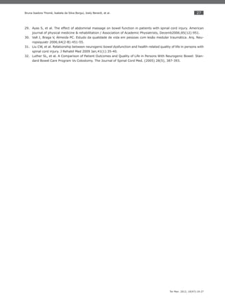 27
Ter Man. 2012; 10(47):19-27
Bruna Isadora Thomé, Isabela da Silva Borgui, Joely Berardi, et al.
Ayas S, et al. The effect of abdominal massage on bowel function in patients with spinal cord injury. American29.
journal of physical medicine & rehabilitation / Association of Academic Physiatrists, Decemb2006;85(12):951.
Vall J, Braga V, Almeida PC. Estudo da qualidade de vida em pessoas com lesão medular traumática. Arq. Neu-30.
ropsiquiatr 2006;64(2-B):451-55.
Liu CW, et al. Relationship between neurogenic bowel dysfunction and health-related quality of life in persons with31.
spinal cord injury. J Rehabil Med 2009 Jan;41(1):35-40.
Luther SL, et al. A Comparison of Patient Outcomes and Quality of Life in Persons With Neurogenic Bowel: Stan-32.
dard Bowel Care Program Vs Colostomy. The Journal of Spinal Cord Med. (2005) 28(5), 387-393.
 