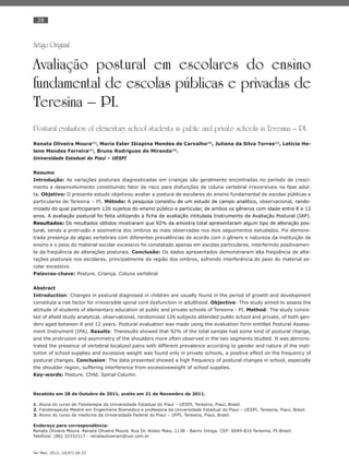 28
Ter Man. 2012; 10(47):28-33
Artigo Original
Avaliação postural em escolares do ensino
fundamental de escolas públicas e privadas de
Teresina – PI.
Postural evaluation of elementary school students in public and private schools in Teresina – PI.
Renata Oliveira Moura(1)
, Maria Ester Ibiapina Mendes de Carvalho(2)
, Juliana da Silva Torres(1)
, Letícia He-
lene Mendes Ferreira(1)
, Bruno Rodrigues de Miranda(3)
.
Universidade Estadual do Piauí – UESPI
Resumo
Introdução: As variações posturais diagnosticadas em crianças são geralmente encontradas no período de cresci-
mento e desenvolvimento constituindo fator de risco para disfunções de coluna vertebral irreversíveis na fase adul-
ta. Objetivo: O presente estudo objetivou avaliar a postura de escolares do ensino fundamental de escolas públicas e
particulares de Teresina – PI. Método: A pesquisa consistiu de um estudo de campo analítico, observacional, rando-
mizado do qual participaram 126 sujeitos do ensino público e particular, de ambos os gêneros com idade entre 8 e 12
anos. A avaliação postural foi feita utilizando a ﬁcha de avaliação intitulada Instrumento de Avaliação Postural (IAP).
Resultados: Os resultados obtidos mostraram que 92% da amostra total apresentaram algum tipo de alteração pos-
tural, sendo a protrusão e assimetria dos ombros as mais observadas nos dois seguimentos estudados. Foi demons-
trada presença de algias vertebrais com diferentes prevalências de acordo com o gênero e natureza da instituição de
ensino e o peso do material escolar excessivo foi constatado apenas em escolas particulares, interferindo positivamen-
te da freqüência de alterações posturais. Conclusão: Os dados apresentados demonstraram alta freqüência de alte-
rações posturais nos escolares, principalmente da região dos ombros, sofrendo interferência do peso do material es-
colar excessivo.
Palavras-chave: Postura. Criança. Coluna vertebral
Abstract
Introduction: Changes in postural diagnosed in children are usually found in the period of growth and development
constitute a risk factor for irreversible spinal cord dysfunction in adulthood. Objective: This study aimed to assess the
attitude of students of elementary education at public and private schools of Teresina - PI. Method: The study consis-
ted of aﬁeld study analytical, observational, randomized 126 subjects attended public school and private, of both gen-
ders aged between 8 and 12 years. Postural evaluation was made using the evaluation form entitled Postural Assess-
ment Instrument (IPA). Results: Theresults showed that 92% of the total sample had some kind of postural change,
and the protrusion and asymmetry of the shoulders more often observed in the two segments studied. It was demons-
trated the presence of vertebral localized pains with different prevalence according to gender and nature of the insti-
tution of school supplies and excessive weight was found only in private schools, a positive effect on the frequency of
postural changes. Conclusion: The data presented showed a high frequency of postural changes in school, especially
the shoulder region, suffering interference from excessiveweight of school supplies.
Key-words: Posture. Child. Spinal Column.
Recebido em 28 de Outubro de 2011, aceito em 21 de Novembro de 2011.
1. Aluna do curso de Fisioterapia da Universidade Estadual do Piauí – UESPI, Teresina, Piauí, Brasil.
2. Fisioterapeuta Mestre em Engenharia Biomédica e professora da Universidade Estadual do Piauí – UESPI, Teresina, Piauí, Brasil.
3. Aluno do curso de medicina da Universidade Federal do Piauí – UFPI, Teresina, Piauí, Brasil.
Endereço para correspondência:
Renata Oliveira Moura. Renata Oliveira Moura. Rua Dr. Anísio Maia, 1138 - Bairro Ininga. CEP: 6049-810 Teresina, PI-Brasil.
Telefone: (86) 32332117 - renataoliveiram@uol.com.br
 