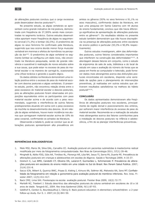 32
Ter Man. 2012; 10(47):28-33
Avaliação postural em escolares de Teresina-PI.
de alterações posturais concluiu que a carga excessiva
pode desencadear desvios posturais(22)
.
No presente estudo, as algias vertebrais se apre-
sentam como grande indicativo de má postura, demons-
trada com freqüência de 37,305% sendo mais concen-
tradas no segmento torácico. Outros estudos desenvol-
vidos apontam maior freqüência de algias no seguimen-
to cervical (71,3%) e lombar (62,5%). O predomínio de
algias no sexo feminino foi conﬁrmado pela literatura,
sugerindo que isso ocorra devido menor força muscular
vertebral em meninas e efeitos de hormônios na percep-
ção da dor(19)
. O predomínio de algia vertebral no seg-
mento lombar se conﬁgurou um dado novo, não encon-
trado na literatura pesquisada, sendo de grande rele-
vância e suscetível à realização de novos estudos sobre
a sua causa, que pode estar no excesso de peso do ma-
terial escolar e na maneira de carregá-lo, ocasionando
uma cifose torácica e gerando o quadro álgico.
Os dados obtidos na literatura demonstram uma re-
lação positiva entre o excesso de peso do material esco-
lar com desvios posturais e algias vertebrais. O presen-
te estudo, porém, não encontrou relação direta entre o
peso excessivo do material escolar e desvios posturais,
pois as alterações posturais foram observadas em pro-
porções equivalentes entre os participantes com peso
material escolar acima e de acordo com o peso reco-
mendado, sugerindo a interferência de outros fatores
predisponentes atuando em soma com o peso excessivo
da mochila no desenvolvimento dos desvios. Já em rela-
ção às algias vertebrais, houve maior incidência nos alu-
nos que carregavam material escolar acima de 10% do
peso corporal, conﬁrmando os achados da literatura.
Observando a tabela 6, pode-se concluir que as al-
terações posturais apresentaram alta prevalência em
ambos os gêneros (93% no sexo feminino e 91,1% no
sexo masculino), conﬁrmando dados da literatura, em
que uma pesquisa em Santa Catarina com 44 alunos
do ensino fundamental, concluiu que não havia diferen-
ça signiﬁcativa de apresentação de alterações posturais
entre os gêneros(5)
. Os resultados obtidos no presente
estudo também demonstram que não houve discrepân-
cia na presença de alterações posturais entre escolares
do ensino público e particular (93,3% e 90,9% respec-
tivamente)
Outros estudos investigaram, além das deformida-
des posturais, outros fatores considerados importantes
que interferem na construção das deformidades(19,23)
. A
abordagem desses fatores em conjunto, como o estudo
da ergonomia da sala de aula, biblioteca e do local de
estudo em casa e avaliação do número de horas que se
passa em frente ao computador e televisão, pode forne-
cer dados mais abrangentes acerca das disfunções pos-
turais encontradas em escolares, dispondo uma varie-
dade de opções para o planejamento de intervenções
preventivas, já realizadas em outros estudos que ob-
tiveram resultados satisfatórios na melhora do hábito
postural(24,25)
.
CONCLUSÃO
Os dados apresentados demonstraram alta freqü-
ência de alterações posturais nos escolares, principal-
mente da região dorsal e posicionamento dos ombros,
por sofrerem maior interferência do excesso de peso do
material escolar. Recomenda-se a realização de estudos
mais abrangentes acerca dos fatores contribuintes para
a instalação de desvios posturais na infância e adoles-
cência, a ﬁm de se planejar interferências preventivas.
REFERÊNCIAS BIBLIOGRÁFICAS
Melo MSI, Maria JN, Silva DAL, Carvalho CC. Avaliação postural em pacientes submetidas à mastectomia radical1.
modiﬁcada por meio da fotogrametria computadorizada. Rev Bras de Cancerologia 2011; 57(1):39-48.
Minghelli B, Abílio FDG, Góis AA, Timóteo AL, Florença HÁ, Lóia NH, Jesus TI, Serra FA, Duarte MI. Prevalência de2.
alterações posturais em crianças e adolescentes em escolas do Algarve. Saúde e Tecnologia 2009; 4:33-37.
Destsch3. C, Luz AMH, Candotti CT, Oliveira DS, Lazaron F, Guimarães L, Schimanoski P. Prevalencia de altera-
ções posturais em escolares do ensino médio em uma cidade no Sul do Brasil. Rev Panam Salud Publica. 2007;
21(4):231-8.
Sacco ICN, Alibert S, Queiroz BWC, Pripas D, Kieling I, Kimura AA, Sellmer AE, Malvestio RA, Sera MT.4. Conﬁabi-
lidade da fotogrametria em relação a goniometria para avaliação postural de membros inferiores. Rev. bras. Fi-
sioter 2007; 11(5):411-417.
Back CMZ, Lima IAX. Fisioterapia na escola: avaliação postural. Fisioter Bras 2009; 10(2):72-77.5.
Martelli RC, Traebert J. Estudo descritivo das alterações posturais de coluna vertebral em escolares de 10 a 166.
anos de idade. Tangará-SC, 2004. Rev bras Epidemiol 2006; 9(1):87-93.
Geldhof E, Cardon G, Bourdeaudhuij I, Clercq D. Back posture education in elementary schoolchildren: a 2-year7.
follow-up study. Eur S. J. 2007;16 (6):841-50.
 
