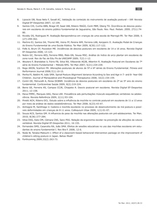 33
Ter Man. 2012; 10(47):28-33
Renata O. Moura, Maria E. I. M. Carvalho, Juliana S. Torres, et al.
Liposcki DB, Rosa Neto F, Savall AC, Validação do conteúdo do instrumento de avaliação postural – IAP. Revista8.
Digital EF-Desportes 2007; 12:109.
Santos CIS, Cunha ABN, Braga VP, Saad IAB, Ribeiro MAGO, Conti PBM, Oberg TD. Ocorrência de desvios postu-9.
rais em escolares do ensino público fundamental de Jaguaraína, São Paulo. Rev. Paul. Pediatr. 2009; 27(1):74-
80.
Ricoldy DS, Rodrigues M. Avaliação Baropométrica em crianças de uma escola de Maringá-PR. Ter Man 2008; 610.
(27):299-302.
Martins EJ, Santos DA, Thomé MR, Vieira FF, Pereira WM, Ferreira LAB, Kerppers II. Avaliação Podal de Crianças11.
do Ensino Fundamental de uma Escola Pública. Ter Man 2009; 8(30):117-122.
Folle A, Brum CF, Pozzobon ME. Incidências de desvios posturais em escolares de 14 a 16 anos. Revista Digital12.
EF-Desportes 2008; 13:123.
Nobre GC, Perreira AES, Ferreira MNS, Melo GN, Sousa MSC. Análise do índice do arco plantar em escolares da13.
zona rural. Rev da Fac de Edu Fís da UNICAMP 2009; 7(2):1-12.
Wouters F, Brandalise V, Fiório FB, Silva RA, Villaverde AGJB, Albertini R. Avaliação Postural em Escolares da 7ª14.
série do Ensino Fundamental – Método RPG. Ter Man 2007; 5(21):234-239.
Rego ARON, Scartoni FR. Alterações posturais de alunos de 5ª e 6ª séries do Ensino Fundamental. Fitness and15.
Performance Journal 2008;7(1):10-15.
Penha PJ, Baldini M, João SMA. Spinal Posture Alignment Variance According to Sex and Age in 7- and 8- Year-Old16.
Children. Journal of Manipulative and Physiological Therapeutics 2008; 32(2):154-159.
Contri DE, Petrucelli A, Perea DCBNM. Incidência de desvios posturais em escolares do 2º ao 5º ano do ensino17.
fundamental. ConScientiae Saúde 2009; 8(2):219-224.
Benis GE, Ferreira AS, Campos CCJR, Chiapeta A. Desvio postural em escolares. Revista Digital EF-Desportes18.
2011; 12:158.
Paiva FMMC, Marques AAG, Paiva LAR. Prevalência ads perturbações músculo-esqueléticas vertebrais na adoles-19.
cência. Revista Referência 2009; 2(11):93-104.
Pinetti ACH, Ribeiro DCL. Estudo sobre a inﬂuência da mochila no controle postural em escolares de 11 a 13 anos20.
por meio da análise de dados estabilómétricos. Ter Man 2008; 6(23):43-47.
Ainhagne M, Santhiago V. Cadeira e mochila escolares no processo de desenvolvimento da má postura e possí-21.
veis deformidades em crianças de 8-11 anos. Colloquium Vitae 2009; 1(1):01-07.
Souza ACS, Santos GM. A inﬂuencia do peso da mochila nas alterações posturais em pré-adolescentes. Ter Man.22.
2010; 8(38):277-284.
Silva DSG, Kato OM, Câmara CNS, Sanz PSG. Relação da ergonomia escolar na prevenção de afecções da coluna23.
vertebral. Revista Digital EF-Desportes 2011; 16:155.
Fernandes SMS, Casarotto RA, João SMA. Efeitos de sessões educativas no uso das mochilas escolares em estu-24.
dantes do ensino fundamental I. Rev Bra F. 2008; 12:6.
Noda W, Tanaka-Matsumi J. Effect of a classroom-based behavioral intervention package on the improvement of25.
children’s sitting posture in Japan. Behav Modif
Forthcoming 2009;33(2):263-73.26.
 
