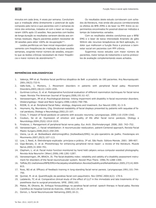 38
Ter Man. 2012; 10(47):34-39
Função física e social após tratamento.
minutos em cada área, 4 vezes por semana. Concluíram
que a irradiação afeta diretamente o potencial de ação
composto pelo nervo e que pacientes com 2 semanas do
início dos sintomas, tratados só com o laser se rrecupe-
raram 100% após 15 sessões. Nos pacientes com lesões
de longa duração os resultados variaram devido aos sin-
tomas residuais. Alguns pacientes podem necessitar de
30 sessões para obter 100% de recuperação(22)
.
Lesões periféricas em fase inicial respondem positi-
vamente com freqüências de irradiação de duas sessões
semanais, exigindo menor número de sessões, enquan-
to que as lesões crônicas necessitam de maior freqüên-
cia e maior número de atendimento(24)
.
Os resultados deste estudo corroboram com acha-
dos da literatura, mas ainda são poucos correlacionando
os efeitos do BFB /EMG e do laser na PFP. Entre os ex-
perimentos encontrados foi possível observar métodos e
tempo de tratamentos variados.
Com os resultados obtidos concluímos que o BFB/
EMG e o laser de baixa intensidade Arseneto de gálio
904nm são recursos terapêuticos de fácil aplicação, in-
dolor que melhoram a função física e promove o bem-
estar social em pacientes com PFP crônica.
Sugerimos novos estudos com maior número de
pacientes, maior tempo de tratamento e outros protoco-
los de avaliação complementando esses achados.
REFERÊNCIAS BIBLIOGRÁFICAS
Valença, MM et al. Paralisia facial periférica idiopática de Bell: a propósito de 180 pacientes. Arq Neuropsiquiatr.1.
2001;59(3):733-9.
Valls-Sole, J, Montero, J. Movement disorders in patients with peripheral facial palsy.2. Movement
Disorders.2003;18(12):1424-1435.
Guntinas-Lichius, O. et al. Postoperative functional evaluation of different reanimation techniques for facial nerve3.
repair. Revista The American Journal of Surgery.2006;191:61–67.
Vanswearingen, JM et al.4. Psychological distress: linking impairment with disability in facial neuromotor disorders.
Otolaryngology– Head and Neck Surgery.1998;118(6):790-796.
ROOB, G. et al. Peripheral Facial Palsy: etiology, diagnosis and treatment. Eur Neurol.1999; 41:3–9.5.
Heymans, Pg, Beurskens, Chg. Emotional readability of facial displays presented by patients with sequelae of fa-6.
cial paralysis. Otology e Neurotology.2002;23:107.
Cross, T. Impact of facial paralysis on patients with acoustic neuroma.7. Laryngoscope. 2000;110:1539–1542.
Coulson, Se et al. Expression of emotion and quality of life after facial nerve paralysis. Otology e8.
Neurotology.2004;25(6):1014-1019.
Finsterer, J. Management of peripheral facial nerve palsy. Eur. Arch. Otorhinolaryngol. 2008; 265: 743–752.9.
Vanswearingen , J. Facial rehabilitation: A neuromuscular reeducation, patient-Centered approach10. . Revista Facial
Plastic Surgery.2008;24(2):250-259.
Vieira, La et. al. Biofeedback eletromiográﬁco (biofeedback/EMG) no pós-operatório de joelho. Fisioterapia em11.
Movimento.2007;20(3):107-113.
Low, J, Reed, A. Eletroterapia explicada: princípios e prática. 3ª ed. São Paulo: Editora Manole. 2001: 389-407.12.
Gigo-Benato, D. et al.13. Phototherapy for enhancing peripheral nerve repair: a review of the literature. Muscle
Nerve.2005;31:694–701.
Clapham, L. et al. Facial motor function monitored by hand held calipers versus computer-assisted photography.14.
Revista Acta Neurochir (Wien).2006;148:1281-1287.
Vanswearingen, JM, BRACH, JS. The facial disability index: reliability and validity of a disability assessment instru-15.
ment for disorders of the facial neuromuscular system. Revisit Phys There. 1996;76:1288-1300.
Toffola,ED.UsefulnessofBFB/EMGinfacialpalsyrehabilitation.RevistaDisabilityandRehabilitation.2005;27(14):809-16.
815.
Ross, BG et al. Efﬁcacy of feedback training in long-standing facial nerve paresis. Laryngoscope.1991;101:744-17.
750.
Quintal, M. et al. Quantiﬁcação da paralisia facial com paquímetro. Rev CEFAC.2004;6(2): 170-6.18.
Ladalardo, TC et al. Comparative clinical study of the effect of LLLT in the immediate and late treatments of Hy-19.
poesthesia due to surgical procedures. SPIE. 2002;183.
Matos, Af, Oliveira, Bc. Enfoque fonoaudiólogo na paralisia facial central: speech therapy in facial palsy. Revista20.
Cientíﬁca do Hospital Central do Exército. 2008;3(2):24-29.
Dorion, J21. . Facial Neuromuscular Retraining.2005;18-21.
 