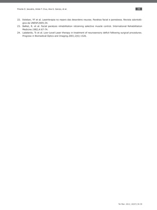 39
Ter Man. 2012; 10(47):34-39
Priscila O. Januário, Ariela T. Cruz, Ana G. Garcez, et al.
Esteban, YF et al. Laserterapia no reparo das desordens neurais. Paralisia facial e parestesia. Revista odontoló-22.
gica da UNESP.2005;34.
Balliet, R. et al. Facial paralysis rehabilitation retraining selective muscle control. International Rehabilitation23.
Medicine.1982;4:67-74.
Ladalardo, Tc et al. Low–Level Laser therapy in treatment of neurosensory deﬁcit following surgical procedures.24.
Progress in Biomedical Optics and Imaging.2001;2(6):1526.
 