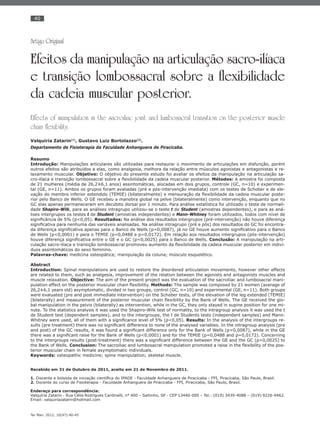 40
Ter Man. 2012; 10(47):40-45
Artigo Original
Efeitos da manipulação na articulação sacro-ilíaca
e transição lombossacral sobre a flexibilidade
da cadeia muscular posterior.
Effects of manipulation in the sacroiliac joint and lumbosacral transition on the posterior muscle
chain flexibility.
Valquíria Zatarin(1)
, Gustavo Luiz Bortolazzo(2)
.
Departamento de Fisioterapia da Faculdade Anhanguera de Piracicaba.
Resumo
Introdução: Manipulações articulares são utilizadas para restaurar o movimento de articulações em disfunção, porém
outros efeitos são atribuídos a elas, como analgesia, melhora da relação entre músculos agonistas e antagonistas e re-
laxamento muscular. Objetivo: O objetivo do presente estudo foi avaliar os efeitos da manipulação na articulação sa-
cro-ilíaca e transição lombossacral sobre a ﬂexibilidade da cadeia muscular posterior. Métodos: A amostra foi composta
de 21 mulheres (média de 26,2±6,1 anos) assintomáticas, alocadas em dois grupos, controle (GC, n=10) e experimen-
tal (GE, n=11). Ambos os grupos foram avaliadas (pré e pós-intervenção imediata) com os testes de Schober e de ele-
vação do membro inferior estendido (TEMIE) (bilateralmente) e mensuração da ﬂexibilidade da cadeia muscular poste-
rior pelo Banco de Wells. O GE recebeu a manobra global na pelve (bilateralmente) como intervenção, enquanto que no
GC elas apenas permaneceram em decúbito dorsal por 1 minuto. Para análise estatística foi utilizado o teste de normali-
dade Shapiro-Wilk, para as análises intragrupo utilizou-se o teste t de Student (amostras dependentes), e para as aná-
lises intergrupos os testes t de Student (amostras independentes) e Mann-Whitney foram utilizados, todos com nível de
signiﬁcância de 5% (p<0,05). Resultados: Na análise dos resultados intergrupos (pré-intervenção) não houve diferença
signiﬁcativa para nenhuma das variáveis analisadas. Na análise intragrupo (pré e pós) dos resultados do GC foi encontra-
da diferença signiﬁcativa apenas para o Banco de Wells (p=0,0087), já no GE houve aumento signiﬁcativo para o Banco
de Wells (p<0,0001) e para o TEMIE (p=0,0488 e p=0,0172). Em relação aos resultados intergrupos (pós-intervenção)
houve diferença signiﬁcativa entre o GE e o GC (p=0,0025) para o Banco de Wells. Conclusão: A manipulação na arti-
culação sacro-ilíaca e transição lombossacral promoveu aumento da ﬂexibilidade da cadeia muscular posterior em indiví-
duos assintomáticos do sexo feminino.
Palavras-chave: medicina osteopática; manipulação da coluna; músculo esquelético.
Abstract
Introduction: Spinal manipulations are used to restore the disordered articulation movements, however other effects
are related to them, such as analgesia, improvement of the relation between the agonists and antagonists muscles and
muscle relaxation. Objective: The aim of the present project was the evaluation of the sacroiliac and lumbosacral mani-
pulation effect on the posterior muscular chain ﬂexibility. Methods: The sample was composed by 21 women (average of
26,2±6,1 years old) asymptomatic, divided in two groups, control (GC, n=10) and experimental (GE, n=11). Both groups
were evaluated (pre and post immediate intervention) on the Schober tests, of the elevation of the leg extended (TEMIE)
(bilaterally) and measurement of the posterior muscular chain ﬂexibility by the Bank of Wells. The GE received the glo-
bal manipulation in the pelvis (bilaterally) as intervention, while in the GC, they only stayed in supine position for one mi-
nute. To the statistics analysis it was used the Shapiro-Wilk test of normality, to the intragroup analysis it was used the t
de Student test (dependent samples), and to the intergroups, the t de Students tests (independent samples) and Mann-
Whitney were used, all of them with a signiﬁcance level of 5% (p<0,05). Results: In the analysis of the intergroups re-
sults (pre treatment) there was no signiﬁcant difference to none of the analysed variables. In the intragroup analysis (pre
and post) of the GC results, it was found a signiﬁcant difference only for the Bank of Wells (p=0,0087), while in the GE
there was a signiﬁcant raise for the Bank of Wells (p<0,0001) and for the TEMIE (p=0,0488 and p=0,0172). Concerning
to the intergroups results (post-treatment) there was a signiﬁcant difference between the GE and the GC (p=0,0025) to
the Bank of Wells. Conclusion: The sacroiliac and lumbosacral manipulation promoted a raise in the ﬂexibility of the pos-
terior muscular chain in female asymptomatic individuals.
Keywords: osteopathic medicine; spine manipulation; skeletal muscle.
Recebido em 31 de Outubro de 2011, aceito em 21 de Novembro de 2011.
1. Discente e bolsista de iniciação cientíﬁca do IPADE - Faculdade Anhanguera de Piracicaba - FPI, Piracicaba, São Paulo, Brasil.
2. Docente do curso de Fisioterapia - Faculdade Anhanguera de Piracicaba - FPI, Piracicaba, São Paulo, Brasil.
Endereço para correspondência:
Valquíria Zatarin - Rua Célia Rodrigues Cardinalli, n° 400 – Saltinho, SP - CEP 13440-000 – Tel.: (019) 3439-4088 – (019) 9226-9462.
Email: valquiriazatarin@hotmail.com
 