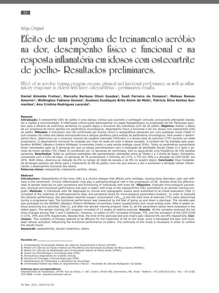 52
Ter Man. 2012; 10(47):52-59
Artigo Original
Efeito de um programa de treinamento aeróbio
na dor, desempenho físico e funcional e na
resposta inflamatória em idosos com osteoartrite
de joelho- Resultados preliminares.
Effect of an aerobic training program on pain, physical and functional performance as well as inflam-
matory response in elders with knee osteoarthritis - preliminaries results.
Daniel Almeida Freitas1
, Marcello Barbosa Otoni Guedes2
, Sueli Ferreira da Fonseca¹, Mateus Ramos
Amorim¹, Wellington Fabiano Gomes3
, Gustavo Eustáquio Brito Alvim de Melo3
, Patrícia Silva Santos Gui-
marães5
, Ana Cristina Rodrigues Lacerda6
.
Resumo
Introdução: A osteoartrite (OA) de joelho é uma doença crônica que acomete a cartilagem articular, provocando alterações ósseas,
dor e rigidez a movimentação. A inﬂamação crônica pode desempenhar um papel ﬁsiopatológico na progressão da OA. Pesquisas apon-
tam para a eﬁcácia de exercícios aeróbicos no quadro álgico e funcional dos indivíduos com OA de joelho. Objetivo: Avaliar o efeito
de um programa de treino aeróbio em parâmetros imunológicos, desempenho físico e funcional e dor em idosos com osteoartrite (OA)
de joelho. Métodos: 4 indivíduos com OA conﬁrmada por exame clínico e radiográﬁcos passaram por uma avaliação inicial (Teste 1)
que consistiu da coleta dos dados antropométricos e sangue periférico para análise de parâmetros imunológicos. Para avaliar o desem-
penho físico, determinou-se o consumo máximo de oxigênio estimado (VO2máx) e o tempo total de exercício (TTE) durante um teste
progressivo. O desempenho funcional foi avaliado por meio do teste de subir e descer escadas. A variável dor foi avaliada pelo ques-
tionário WOMAC (Western Ontário McMaster Universities Index) e pela escala análoga visual (EVA). Todos os parâmetros supracitados
foram reavaliados após as 6 semanas em que os idosos permaneceram sem a realização de atividades físicas (Teste 2) e após o pe-
ríodo de treino aeróbio (TA) (Teste 3) constituído por 12 semanas de caminhada, solo ou água,tendo uma freqüência de três sessões
semanais. Resultados: Todas as variáveis analisadas não apresentaram alterações entre os Testes 1 e 2 (linha de base). Entretanto,
comparado com a linha de base, 12 semanas de TA aumentaram o VO2máx em 21%, o TTE em 29% e a ativação de CD4+
CD28+
em
24%. Além disso, observou-se redução de 6% no tempo do teste de escada e de 8% no quadro álgico. Conclusão: Essa modalida-
de de terapia pareceu ser eﬁcaz para o tratamento de OA de joelho, uma vez que reduziu a dor e aumentou a ativação celular inﬂuen-
ciando o desempenho funcional dos idosos.
Palavras-chave: osteoartrite, tratamento aeróbio, idosos.
Abstract
Introduction: Osteoarthritis of the knee (OK) is a chronic disease that affects joint cartilage, causing bone disorders, pain and stiff-
ness in the movement. Chronic inﬂammation may play a pathophysiological role in the progression of OK. Studies show the effective-
ness of aerobic exercise on pain symptoms and functioning of individuals with knee OK. Objective: Evaluate immunological parame-
ters, physical and functional performance and pain in elders with knee of the osteoarthritis (OK) submitted to an aerobic training pro-
gram. Methods: 4 individuals with OK diagnosed by clinical and radiographic exams were submitted to an initial evaluation (Test 1)
consisted of the collection of anthropometrics data, and peripheral blood for immunological parameters analysis . In order to evaluate
the physical performance, the estimated maximal oxygen consumption (VO2max
) and the total time of exercise (TTE) were determined
during a progressive test. The functional performance was measured by the test of going up and down a staircase. The variable pain
was evaluated by the WOMAC (Western Ontario McMaster Universities Index) questionnaire and visual analog scale. After 6 weeks wi-
thout practicing any activities (Test 2), and after the aerobic training program (test 3), all the parameters above were evaluated in the
elders again. The aerobic training (AT) program consisted of 12 weeks of walking exercise. Results: All the variables analyzed did not
show changes among Test 1 and 2 (baseline). However, 12 weeks of (AT) increased VO2peak, TTE, and the activation of the CD4+
CD28
in 21%, 29% and 24% respectively. Besides that, the time of the staircase test and knee’s pain reduced 6% and 8% respectively. Con-
clusion: This modality of therapy seemed to be efﬁcient for the treatment of OA on the knee, since it decreased the pain and incre-
ased cellular activation inﬂuencing the functional performance on elders. The continuity of this study is necessary in order to conﬁrm
the results found.
Keywords: osteoarthritis, aerobic treatment, elders.
Recebido em ______________________
1. Fisioterapeuta Universidade Federal dos Vales do Jequitinhonha e Mucuri (UFVJM);
2. Mestre em Ciências da Saúde Instituto de Previdência dos Servidores do Estado de Minas Gerais (IPSEMG);
3. Mestre em Ciências da Reabilitação pela Universidade Federal de Minas Gerais (UFMG);
4. Doutor em Microbiologia e Imunologia pela UFMG;
5. Farmacêutica especialista em análises clínicas;
6. Doutora em Fisiologia e Farmacologia pela UFMG.
7. Departamento de Fisioterapia e Laboratório de Imunologia.
8. Universidade Federal dos Vales do Jequitinhonha e Mucuri - Faculdade de Ciências Biológicas e da Saúde.
Endereço para correspondência:
Departamento de Fisioterapia, UFVJM, Rua da Glória, n◦ 187, Centro, 39100-000, Diamantina, MG, Brasil. Telefone: +55 (038)35311811. Fax: +55 (038)
35313808. e-mail: lacerda.acr@ufvjm.edu.br
 