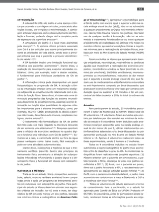 53
Ter Man. 2012; 10(47):52-59
Daniel Almeida Freitas, Marcello Barbosa Otoni Guedes, Sueli Ferreira da Fonseca, et al.
INTRODUÇÃO
A osteoartrite (OA) de joelho é uma doença crôni-
ca que acomete a cartilagem articular, provocando alte-
rações ósseas, dor e rigidez a movimentação. A cartila-
gem articular degenera com o desenvolvimento de ﬁbri-
lação e ﬁssuras, podendo chegar até a completa perda
de espessura da superfície articular(1)
.
A articulação do joelho é o local mais acometido
pela doença(2,3,4)
. O sintoma clínico primário associado
com OA é a dor articular que ocorre principalmente du-
rante as atividades de vida diária, sendo esse o princi-
pal sintoma que leva o paciente a procurar atendimen-
to de saúde(2,4,5,6)
.
A OA também impõe uma limitação funcional sig-
niﬁcativa aos pacientes acometidos(7)
. Diante disso, a
avaliação do desempenho para executar atividades co-
tidianas, como, por exemplo, subir e descer escadas,
é fundamental para indivíduos portadores de OA de
joelho(1,7)
.
A inﬂamação crônica pode desempenhar um papel
ﬁsiopatológico na progressão da OA. A ativação crôni-
ca da inﬂamação emerge como um mecanismo biológi-
co subjacente ao envelhecimento relacionada com o de-
clínio da função física. Além disso, é observada uma di-
minuição progressiva das funções do sistema imunoló-
gico decorrente do envelhecimento, podendo ocorrer di-
minuição na função e/ou quantidade de algumas célu-
las importantes para o sistema imunológico, como, por
exemplo, TCD4 e TCD28, predispondo os idosos a doen-
ças infecciosas, desordens auto-imunes, neoplasias ma-
lignas, dentre outros(8,9)
.
O tratamento não-farmacológico da OA de joelho
tem tido cada vez mais respaldo na literatura deixando
de ser somente uma alternativa(3,10)
. Pesquisas apontam
para a eﬁcácia de exercícios aeróbicos no quadro álgi-
co e funcional dos indivíduos com OA de joelho(2,11)
. So-
mando-se a isso, a caminhada dentro ou fora da água
possui vantagens como: baixo custo, fácil execução e
pode ser uma atividade automonitorada.
Diante disso, elaboramos a hipótese de que o trei-
namento aeróbico prescrito dentro dos princípios do
treinamento físico aumentaria a ativação de subpopu-
lações linfocitárias inﬂuenciando o quadro álgico e o de-
sempenho físico e funcional em idosos com osteoartri-
te de joelho.
MATERIAIS E MÉTODO
Trata-se de um estudo clínico, prospectivo, autocon-
trole, velado, onde as variáveis avaliadas foram compa-
radas antes e após um programa de treinamento aeró-
bio em indivíduos com osteoartrite de joelho. Para parti-
cipar do estudo os idosos deveriam atender aos seguin-
tes critérios de inclusão: ter 60 anos e mais, ter diag-
nóstico de OA em pelo menos um dos joelhos, baseado
nos critérios clínicos e radiográﬁcos do American Colle-
ge of Rheumatology(12)
; apresentar sintomatologia para
a OA de joelho com escore igual e superior a dois na es-
cala análoga visual de dor (VAS); não ter se submetido
a qualquer procedimento cirúrgico nos membros inferio-
res; não ter tido trauma recente nos joelhos; não fazer
uso de qualquer auxílio à locomoção; não ter se sub-
metido a tratamento ﬁsioterapêutico ou outro qualquer
procedimento de reabilitação nos últimos três meses no
membro inferior, apresentar condições clínicas e cogniti-
vas mínimas para a realização de atividades físicas, ava-
liada por meio do Mini Exame do Estado Mental (MEEM)
(13,14)
.
Foram excluídos os idosos que apresentaram doen-
ças ortopédicas, neurológicas, respiratórias ou cardíacas
agudas que impediriam a realização dos exercícios pro-
postos; incontinência urinária ou fecal (controle no mí-
nimo por uma hora); distúrbios vestibulares; imunossu-
primidos ou imunodeﬁcientes, indicativo de dor menor
que 2 segundo a escala análoga visual de dor, que fa-
ziam uso de medicamentos antiinﬂamatórios esteroidais
ou anti-hipertensivo composto por beta-bloqueador, que
praticavam exercícios físicos três vezes por semana com
duração igual ou superior a 30 minutos e ter um per-
centual de faltas superior a 10% do total do número de
treinos.
Amostra
Para participarem do estudo, 25 voluntários procu-
raram o setor de ﬁsioterapia da UFVJM. Desse total de
25 voluntários, 13 voluntários foram excluídos após con-
tato por telefone por não atender aos critérios de inclu-
são do estudo e 8 voluntários foram excluídos após ana-
mnese inicial por apresentar valor na escala análoga vi-
sual de dor menor do que 2, utilizar medicamentos an-
tiinﬂamatórios esteroidais e/ou beta-bloqueador ou por
apresentar pontuação no Mini Exame de Estado Mental
inferior a 13. Apenas 4 voluntários realizaram todas as
fases experimentais, sendo 2 homens e 2 mulheres.
Todos os 4 voluntários incluídos no estudo foram
submetidos a exame radiográﬁco do joelho mais acome-
tido a ﬁm de classiﬁcar o grau da OA. As incidências ra-
diográﬁcas foram realizadas nas posições seguintes: (1)
Póstero-anterior com o paciente em ortostatismo, a pa-
tela tocando o ﬁlme, descarga de peso nos joelhos se-
miﬂetidos a 30º 15
; (2) Axial, com o paciente em prono,
ﬁlme sob o joelho ﬂexionado a 90º, o raio destinado tan-
gencialmente ao espaço articular patelo-femoral 16
(3)
Perﬁl, com o paciente em decúbito lateral, o joelho mais
acometido em contato com a maca e ﬂexionado a 30º e
a incidência com eixo vertical(16)
.
Todos os voluntários do estudo assinaram o termo
de consentimento livre e esclarecido, e o estudo foi
aprovado pelo Comitê de Ética da UFVJM (Protocolo nº
057/08). Os voluntários, antes de participarem deste es-
tudo, receberam todas as informações quanto aos obje-
 