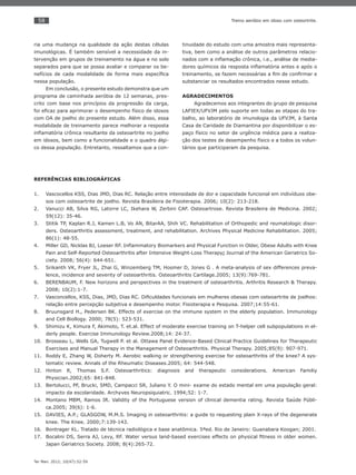 58
Ter Man. 2012; 10(47):52-59
Treino aeróbio em idoso com osteortrite.
ria uma mudança na qualidade da ação destas células
imunológicas. É também sensível a necessidade da in-
tervenção em grupos de treinamento na água e no solo
separados para que se possa avaliar e comparar os be-
nefícios de cada modalidade de forma mais especíﬁca
nessa população.
Em conclusão, o presente estudo demonstra que um
programa de caminhada aeróbia de 12 semanas, pres-
crito com base nos princípios da progressão da carga,
foi eﬁcaz para aprimorar o desempenho físico de idosos
com OA de joelho do presente estudo. Além disso, essa
modalidade de treinamento parece melhorar a resposta
inﬂamatória crônica resultante da osteoartrite no joelho
em idosos, bem como a funcionalidade e o quadro álgi-
co dessa população. Entretanto, ressaltamos que a con-
tinuidade do estudo com uma amostra mais representa-
tiva, bem como a análise de outros parâmetros relacio-
nados com a inﬂamação crônica, i.e., análise de media-
dores químicos da resposta inﬂamatória antes e após o
treinamento, se fazem necessárias a ﬁm de conﬁrmar e
substanciar os resultados encontrados nesse estudo.
AGRADECIMENTOS
Agradecemos aos integrantes do grupo de pesquisa
LAFIEX/UFVJM pelo suporte em todas as etapas do tra-
balho, ao laboratório de imunologia da UFVJM, à Santa
Casa de Caridade de Diamantina por disponibilizar o es-
paço físico no setor de urgência médica para a realiza-
ção dos testes de desempenho físico e a todos os volun-
tários que participaram da pesquisa.
REFERÊNCIAS BIBLIOGRÁFICAS
Vascocellos KSS, Dias JMD, Dias RC. Relação entre intensidade de dor e capacidade funcional em indivíduos obe-1.
sos com osteoartrite de joelho. Revista Brasileira de Fisioterapia. 2006; 10(2): 213-218.
Vanucci AB, Silva RG, Latorre LC, Ikehara W, Zerbini CAF. Osteoartrose. Revista Brasileira de Medicina. 2002;2.
59(12): 35-46.
Stitik TP, Kaplan R.J, Kamen L.B, Vo AN, BitarAA, Shih VC. Rehabilitation of Orthopedic and reumatologic disor-3.
ders. Osteoarthritis assessment, treatment, and rehabilitation. Archives Physical Medicine Rehabilitation. 2005;
86(1): 48-55.
Miller GD, Nicklas BJ, Loeser RF. Inﬂammatory Biomarkers and Physical Function in Older, Obese Adults with Knee4.
Pain and Self-Reported Osteoarthritis after Intensive Weight-Loss Therapy; Journal of the American Geriatrics So-
ciety. 2008; 56(4): 644-651.
Srikanth VK, Fryer JL, Zhai G, Winzemberg TM, Hosmer D, Jones G . A meta-analysis of sex differences preva-5.
lence, incidence and severity of osteoarthritis. Osteoarthritis Cartilage.2005; 13(9):769-781.
BERENBAUM, F.6. New horizons and perspectives in the treatment of osteoarthritis. Arthritis Research & Therapy.
2008; 10(2):1-7.
Vasconcellos, KSS, Dias, JMD, Dias RC. Diﬁculdades funcionais em mulheres obesas com osteoartrite de joelhos:7.
relação entre percepção subjetiva e desempenho motor. Fisioterapia e Pesquisa. 2007;14:55-61.
Bruunsgard H., Pedersen BK. Effects of exercise on the immune system in the elderly population. Immunology8.
and Cell Biollogy. 2000; 78(5): 523-531.
Shimizu K, Kimura F, Akimoto, T. et.al. Effect of moderate exercise training on T-helper cell subpopulations in el-9.
derly people. Exercise Immunology Review.2008;14: 24-37.
Brosseau L, Wells GA, Tugwell P. et al. Ottawa Panel Evidence-Based Clinical Practice Guidelines for Therapeutic10.
Exercises and Manual Therapy in the Management of Osteoarthritis. Physical Therapy. 2005;85(9): 907-971.
Roddy E, Zhang W, Doherty M. Aerobic walking or strengthening exercise for osteoarthritis of the knee? A sys-11.
tematic review. Annals of the Rheumatic Diseases.2005; 64: 544-548.
Hinton R, Thomas S.F. Osteoarthritics: diagnosis and therapeutic considerations. American Familiy12.
Physician.2002;65: 841-848.
Bertolucci, PF, Brucki, SMD, Campacci SR, Juliano Y. O mini- exame do estado mental em uma população geral:13.
impacto da escolaridade. Archyves Neuropsiquiatric. 1994;52: 1-7.
Montano MBM, Ramos IR. Validity of the Portuguese version of clinical dementia rating. Revista Saúde Públi-14.
ca.2005; 39(6): 1-6.
DAVIES, A.P.; GLASGOW, M.M.S.15. Imaging in osteoarthritis: a guide to requesting plain X-rays of the degenerate
knee. The Knee. 2000;7:139-143.
Bontrager KL. Tratado de técnica radiológica e base anatômica. 5ªed. Rio de Janeiro: Guanabara Koogan; 2001.16.
Bocalini DS, Serra AJ, Levy, RF. Water versus land-based exercises effects on physical ﬁtness in older women.17.
Japan Geriatrics Society. 2008; 8(4):265-72.
 