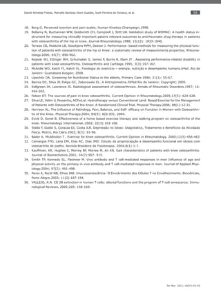59
Ter Man. 2012; 10(47):52-59
Daniel Almeida Freitas, Marcello Barbosa Otoni Guedes, Sueli Ferreira da Fonseca, et al.
Borg G. Perceived exertion and pain scales. Human Kinetics:Champaign;1998.18.
Bellamy N, Buchannan WW, Goldsmith CH, Campbell J, Stitt LW. Validation study of WOMAC: A health status in-19.
strument for measuring clinically important patient relevant outcomes to antirheumatic drug therapy in patients
with osteoarthritis of the hip or knee. Journal Rheumatology.1988; 15(12): 1833-1840.
Terwee CB, Mokkink LB, Steultjens MPM, Dekker J. Performance- based methods for measuring the physical func-20.
tion of patients with osteoarthritis of the hip or Knee: a systematic review of measurements properties. Rheuma-
tology.2006; 45(7): 890-902.
Rejeski WJ, Ettinger WH,21. Schumaker S, James P, Burns R, Elam JT . Assessing performance-related disability in
patients with knee osteoarthritis. Osteoarthritis and Cartilage.1995; 3(3):157-167.
McArdle WD, Katch FI, Katch VL. Fisiologia do exercício – energia, nutrição e desempenho humano.6ªed .Rio de22.
Janeiro: Guanabara Koogan; 2008.
Lipschitz DA. Screening for Nutritional Status in the elderly. Primary Care.1994; 21(1): 55-67.23.
Barros DC, Silva JP, Felipe GC, Zaborowski EL. A Antropometria.20ªed.Rio de Janeiro: Copyright; 2005.24.
Kellgreen JH, Lawrence JS. Radiological assessment of osteoarthrosis. Annals of Rheumatic Disorders.1957; 16:25.
494-502.
Felson DT. The sources of pain in knee osteoarthritis. Current Opinion in Rheumatology.2005;17(5): 624-628.26.
Silva LE, Valim V, Pessanha, ACP.et.al. Hydrotherapy versus Conventional Land- Based Exercise for the Management27.
of Patients with Osteoarthritis of the Knee: A Randomized Clinical Trial. Physical Therapy.2008; 88(1):12-21.
Harrison AL. The Inﬂuence of Pathology, Pain, Balance, and Self- efﬁcacy on Function in Women with Osteoarthri-28.
tis of the Knee. Physical Therapy.2004; 84(9): 822-831. 2004.
Evcik D, Sonel B. Effectiveness of a home based exercise therapy and walking program on osteoarthritis of the29.
knee. Rheumatology International..2002; 22(3):103-106.
Stella F, Gobbi S, Corazza DI, Costa JLR. Depressão no Idoso: Diagnóstico, Tratamento e Benefícios da Atividade30.
Física. Motriz, Rio Claro.2002; 8(3): 91-98.
Baker K, McAllindon T . Exercise for Knee osteoarthritis. Current Opinion in Rheumatology. 2000;12(5):456-46331.
Camargos FFO, Lana DM, Dias RC, Dias JMD. Estudo da propriocepção e desempenho funcional em idosos com32.
osteoartrite de joelho. Revista Brasileira de Fisioterapia. 2004;8(1):1-7.
Kauffman, KR, Hughes C, Morrey BF, Morrey M, An KN.33. Gait characteristics of patients with knee osteoarthritis.
Journal of Biomechanics.2001; 34(7):907- 915.
Smith TP, Kennedy SL, Fleshner M. Vivo antibody and T cell-mediated responses in men Inﬂuence of age and34.
physical activity on the primary in vivo antibody and T cell-mediated responses in men. Journal of Applied Phys-
iology.2004; 97(2): 491-498.
Peres A, Nardi NB, Chies JAB. Imunossenescência- O Envolvimento das Células T no Envelhecimento. Biociências,35.
Porto Alegre.2003; 11(2):187-194.
VALLEJO, A.N. CD 28 extinction in human T cells: altered functions and the program of T-cell senescence. Immu-36.
nological Reviews. 2005;205: 158-169.
 