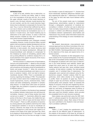 61
Ter Man. 2012; 10(47):60-65
Analúcia F. Marangoni, Carolina C. Bortoletto, Raquel A. M. Ferrari, et al.
INTRODUCTION
A lack of lip seal, whether due to obstruction, oc-
clusal factors or harmful oral habits, leads to chang-
es in the musculature of the lips and chin. As a result,
the upper orbicular muscle of the mouth becomes re-
duced in size; the lower orbicular muscle becomes ﬂac-
cid and inverted; and the chin muscle becomes hyper-
tensive due to attempts to compensate for the lack of lip
seal. Thus, it can be inferred that inefﬁcient lip seal oc-
curs due to factors such as dental bi-protrusion, which
projects the lips forward; lip incompetence due to a re-
duction in muscle tonus; and mouth breathing due to
obstruction to the upper airways. In cases in which the
dental occlusion impedes lip seal, form (dental occlu-
sion) limits function (nasal breathing).
The temporomandibular joint undergoes constant
remodeling. However, muscle structures follow a growth
pattern that accompanies skeletal development and sta-
bilize at around 13 years of age. Thus, when there is a
deformity in bone growth, the muscle structures tend
to accompany the atypical development. Although the
temporomandibular joint attempts to compensate for
this imbalance by means of remodeling, patients often
end up being affected by conditions ranging from a re-
duced potential of the support structures of the muscu-
lature to skeletal atresia.
Normal occlusion is a determinant of facial balance,
harmony and proportionality(1-3)
. Based on this principle,
healthcare professionals seek to design treatment plans
with procedures and therapies aimed at facial/dental es-
thetics and proper function(4,5)
. When the occlusion is
abnormal, the temporomandibular joint takes on an an-
terior or posterior rotation, which can lead to temporo-
mandibular disorder (TMD). There is considerable con-
troversy regarding the etiology of TMD. The preponder-
ant notion is that it stems from multiple factors, such as
muscle hyperactivity, trauma, emotional stress, maloc-
clusion and other predisposing, precipitant or perpetu-
ating factors(6,7)
.A single factor alone does not general-
ly trigger TMD; the condition is caused by an association
of different factors(8,9)
.
A number of studies in the literature have assessed
the correlation between malocclusion and soft tissue ab-
normalities. However, most of these studies have been
carried out on adults(10-12)
. Asymmetry affects the upper
portion of the face in 5% of cases, the middle third (pri-
marily the nose) in 36% of cases and the lower third in
74% of cases(13)
. There is a 28% prevalence of asymme-
try among patients with problems stemming from Class
II malocclusion (whether or not due to mandibular de-
ﬁciency). Moreover, the shape of the chin described by
the Point B pogonium is less precise with regard to es-
timates of the shape of the upper and lower lips, there-
by by leading to facial disharmony(14)
. The upper lip and
height of the lower third of the face are larger in males
than females in cases of malocclusion(15,16)
. Studies have
found statistically signiﬁcant differences between gen-
ders regarding the upper lip(17)
. Differences in the length
of the upper lip have also been found between ethnic
groups(18,19,20)
.
The aim of the present study was to investigate
integumentary abnormalities caused by malocclusion
through a radiographic assessment of myofacial ab-
normalities in children. A further aim was to determine
mean normality measurements in different types of mal-
occlusion in children and differences between genders.
Correlations between cephalometric abnormalities and
malocclusion may provide useful information toward the
understanding of the etiology of cranio-mandibular dys-
functions.
METHODS
The present observational, cross-sectional study
received approval from the Ethics Committee of the Uni-
versidade Camilo Castelo Branco (Brazil) (process num-
ber 000174/2003). Parents/guardians were informed as
to the objectives of the study and signed terms of in-
formed consent.
Following the evaluation of 250 radiographs of pa-
tients treated at the Functional Orthopedics of the Max-
illae of the Universidade Camilo Castelo Branco (Brazil),
59 radiographs of patients with some type of malocclu-
sion in the mixed dentition were selected. Patient age
ranged from seven years to 10 years and 10 months.
Twelve patients had open bite; seven exhibited dental
crowding; 18 had anterior crossbite; ﬁve had posterior
crossbite; and 17 exhibited Class II malocclusion. The
radiographs were scanned and analyzed using the Ra-
diomemory program. Ricketts’ analysis (ﬁeld IV) was
performed, which refers directly to the integumenta-
ry proﬁle. Factor 16 (position of upper lip), Factor 17
(length of upper lip) and Factor 18 (labial commissure/
occlusal plane) were analyzed. Factor 16 assesses the
degree of concavity of the lips with neighboring soft tis-
sues; Factor 17 indicates the functional capacity of the
upper lip; and Factor 18 diagnoses cases of anterior or
posterior rotation of the occlusal plane. As the control,
data were used from Ricketts’ analysis, which provides
the acceptable limits for each structure analyzed.
Data analysis was performed using the GMC Soft-
ware 7.1 software program for the obtainment of mean
and standard deviation values. Mean values of the trac-
ings were submitted to the Student’s t-test and Spear-
man’s correlation coefﬁcient.
RESULTS
Tables 1, 2 and 3 display the cephalometric anal-
ysis values for the different types of malocclusion. In
the analysis of the position of the lower lip, all types of
malocclusion were correlated with abnormalities ranging
 