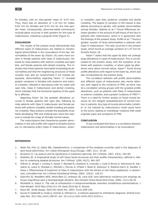 64
Ter Man. 2012; 10(47):60-65
Malocclusion and facial muscle in children.
for females, with an inter-gender mean of -6.07 mm.
Thus, there was an alteration of 1.16 mm for males,
0.05 mm for females and 0.43 mm for the inter-gen-
der mean. Consequently, abnormal labial commissure/
occlusal plane occurred in both genders for this type of
malocclusion, indicating a gingival smile (Figure 4).
DISCUSSION
The results of the present study demonstrate that
different types of malocclusion are related to morpho-
logical abnormalities in the musculature of the lips. Ab-
normalities of the lower lip (Factor 16) were more evi-
dent in female patients with Class II malocclusion, fol-
lowed by male patients with anterior crossbite and open
bite, and female patients with dental crowding. This in-
dicates that these patients have labial morphological ab-
normalities and that the neighboring structures of these
muscles may also be compromised if not treated ad-
equately. Abnormalities regarding Factor 17 revealed
greater variations in females with posterior and anteri-
or crossbite, followed in decreasing order by males with
open bite, Class II malocclusion and dental crowding,
which indicates that the functional capacity of the upper
lip is affected.
Regarding Factor 18, the greatest alterations oc-
curred in female patients with open bite, following by
male patients with Class II malocclusion and female pa-
tients with anterior crossbite, dental crowding and poste-
rior crossbite. Many authors consider the possibility of pa-
tients developing TMD and orofacial pain when this mea-
sure is outside the range of clinically normal values.
The malocclusions that characterize greater abnor-
malities in the soft proﬁle with regard to Ricketts factors
are (in decreasing order) Class II malocclusion, anteri-
or crossbite, open bite, posterior crossbite and dental
crowding. The degree of variation in the tissues is also
altered according to gender, with greater abnormalities
among females. Valente et al.(15)
found differences be-
tween genders in the amount of soft tissue of the face in
patients with malocclusion, which is in agreement with
the ﬁndings of the present study. Profﬁt et al.(13)
found a
greater number of facial abnormalities in patients with
Class II malocclusion. This also occurred in the present
study, which found an average variation of 1.57 mm for
Ricketts Factor 18.
Kasai(14)
states that the upper lip does not undergo
large alterations in cases of malocclusion. This is corrob-
orated by the present study, with the exception of pa-
tients with posterior crossbite, in whom upper lip alter-
ations were above normal values. Kasai(14)
found strong
proﬁle alterations with regard to the lower lip, which was
also corroborated by the present study.
The correlation between soft proﬁle abnormalities
and different types of malocclusion also merits atten-
tion with regard to the incidence of TMD, as there may
be a correlation among groups with the greatest proﬁle
alterations, such as patients with Class II malocclusion
or anterior crossbite, and a greater incidence of TMD(6,9)
.
There is a need for further studies on facial muscle be-
havior for the integral reestablishment of normal func-
tion in patients. Any type of muscle abnormality (wheth-
er or not induced by malocclusion) could cause harm
to the joints, leading to mandibular rotations that could
originate signs and symptoms of TMD.
CONCLUSION
It was concluded that there is a correlation between
malocclusion and abnormalities in lip musculature.
REFERENCES
Wylie GA, Fish LC, Epker BN. Cephalometrics: a comparison of ﬁve analyses currently used in the diagnosis of1.
dent facial deformities. Int J Adult Orthognath Surg Chicago. 1987; 2(1): 15-36.
Burstone CJ. Lip posture and its signiﬁcance in treatment planning. Am J Orthod. 1967; 53(4): 262-84.2.
Subtelny JD. A longitudinal study of soft tissue facial structures and their proﬁle characteristics, deﬁned in rela-3.
tion to underlying skeletal structures. Am J Orthod. 1959; 45(7): 481-507.
O’Brien K, Wright J, Conboy F, Sanjie Y, Mandall N, Chadwick S, Connolly I, Cook P, Birnie D, Hammond M, Har-4.
radine N, Lewis D, McDade C, Mitchell L, Murray A, O’Neill J, Read M, Robinson S, Roberts-Harry D, Sandler J,
Shaw I. Effectiveness of treatment of Class II malocclusion with the Herbst or twin-block appliances: a random-
ized, controlled trial. Am J Orthod Dentofacial Orthop. 2003; 124(2): 128-37.
Sobrinho SI, Mohallem NDS, Meira-Belo LC, Ardisson JD, Lana SLB. Uma alternativa mecânica com emprego de5.
forças magnéticas para a desimpactação dentária. Rev Ortodon Ortop Facial Dent Press. 2006; 11(1):28-36.
Michelotti A, Iodice G. The role of orthodontics in temporomandibular disorders ortodônticos assintomáticos. J6.
Oral Rehabil. 2010 May;37(6):411-29. Epub 2010 Apr 9. Review.
Davis NC. Smile design. Dent Clin North Am. 2007; 51(2):299-318.7.
Auconi P, Caldarelli G, Scala A, Ierardo G, Polimeni A. .A network approach to orthodontic diagnosis. Orthod Cran-8.
iofac Res. 2011 Nov;14(4):189-97. doi: 10.1111/j.1601-6343.2011.01523.x.
 