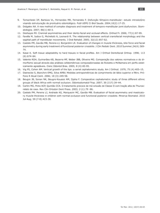 65
Ter Man. 2012; 10(47):60-65
Analúcia F. Marangoni, Carolina C. Bortoletto, Raquel A. M. Ferrari, et al.
Tomacheski DF, Barboza VL, Fernandes MR, Fernandes F. Disfunção têmporo-mandibular: estudo introdutório9.
visando estruturação de prontuário odontológico. Publ UEPG Ci Biol Saude. 2004;10(2):17-25.
Dolgalev AA. A new method of complex diagnosis and treatment of temporo-mandibular joint dysfunction. Stom-10.
atologiia. 2007; 86(1):60-3.
Deshayes MJ. Crannial asymmetries and their dento-facial and occlusal effects. Orthod Fr. 2006; 77(1):87-99.11.
Farella M, Iodice G, Michelotti A, Leonardi R. The relationship between vertical craniofacial morphology and the12.
sagittal path of mandibular movements. J Oral Rehabil. 2005; 32(12):857-62.
Castelo PM, Gavião MB, Pereira LJ, Bonjardim LR. Evaluation of changes in muscle thickness, bite force and facial13.
asymmetry during early treatment of functional posterior crossbite. J Clin Pediatr Dent. 2010 Summer;34(4):369-
74.
Kasai K. Soft tissue adaptability to hard tissues in facial proﬁles. Am J Orthod Dentofacial Orthop. 1998; 11314.
(6):674–84.
Valente ROH, Guimarães KB, Bezerra MF, Weber JBB, Oliveira MG. Comparação dos valores normativos e do di-15.
morﬁsmo sexual através das análises cefalométricas computadorizadas de Ricketts e McNamara em perﬁs estet-
icamente agradáveis. Cienc Odontol Bras. 2005; 8 (4):85-95.
Vig PS, Cohen AM. Vertical growth of the lips: a serial cephalometric study. Am J Orthod. 1979; 75 (4):405–15.16.
Daenecke S, Bianchini EMG, Silva APBV. Medidas antropométricas de comprimento de lábio superior e ﬁltro. Pró-17.
Fono R Atual Cient. 2006; 18 (3):249-58.
Beugre JB, Sonan NK, Beugre-Kouassi AM, Djaha F. Comparative cephalometric study of three different ethnic18.
groups of black Africa with normal occlusion. Odontostomatol Trop. 2007; 30 (117):34–44.
Carlini MG, Pinto ACP, Quintão CCA. O tratamento precoce de má oclusão de Classe II com tração alta de Thurow:19.
relato de caso. Rev Clin Ortodon Dent Press. 2003; 2 (1):79 -86.
Castelo PM, Pereira LJ, Andrade AS, Marquezin MC, Gavião MB. Evaluation of facial asymmetry and masticato-20.
ry muscle thickness in children with normal occlusion and functional posterior crossbite. Minerva Stomatol. 2010
Jul-Aug; 59 (7-8):423-30.
 