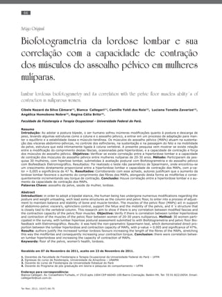 66
Ter Man. 2012; 10(47):66-70
Artigo Original
Biofotogrametria da lordose lombar e sua
correlação com a capacidade de contração
dos músculos do assoalho pélvico em mulheres
nulíparas.
Lumbar lordosis biofotogrametry and its correlation with the pelvic floor muscles ability´s of
contraction in nulliparous women.
Cibele Nazaré da Silva Câmara(1)
, Bianca Callegari(1)
, Camille Yoldi dos Reis(2)
, Luciana Tonette Zavarize(2)
,
Angélica Homobono Nobre(3)
, Regina Célia Brito(4)
.
Faculdade de Fisioterapia e Terapia Ocupacional - Universidade Federal do Pará.
Resumo
Introdução: Ao adotar a postura bípede, o ser humano sofreu inúmeras modiﬁcações quanto à postura e descarga de
peso, levando algumas estruturas como a coluna e o assoalho pélvico, a entrar em um processo de adaptação para man-
ter o equilíbrio e a estabilidade óssea e músculo-tendínea. Os músculos do assoalho pélvico (MAPs) atuam na sustenta-
ção das vísceras abdomino-pélvicas, no controle dos esfíncteres, na sustentação e na passagem do feto e na mobilidade
da pelve, estrutura que está intimamente ligada à coluna vertebral. A presente pesquisa vem mostrar se existe relação
entre a modiﬁcação do comprimento destas fáscias, ocasionadas pela hiperlordose, e a capacidade de contração e força
dos músculos do assoalho pélvico. Objetivos: Veriﬁcar se existe correlação entre a hiperlordose lombar e a capacidade
de contração dos músculos do assoalho pélvico entre mulheres nulíparas de 20-30 anos. Método: Participaram da pes-
quisa 30 mulheres, com hiperlose lombar, submetidas à avaliação postural com Biofotogrametria e do assoalho pélvico
com Biofeedback Eletromiográﬁco. Resultados: Foi realizado o teste não paramétrico de Spearmann, onde encontrou-se
um crescimento diretamente proporcional entre a hiperlordose lombar e capacidade de contração dos MAPs, com p-va-
lor = 0,005 e signiﬁcância de 47 %. Resultados: Corroborando com esse achado, autores justiﬁcam que o aumento da
lordose lombar favorece o aumento do comprimento das ﬁbras dos MAPs, alongando desta forma as mioﬁbrilas e conse-
quentemente incrementando seu torque de contração. Conclusão: Houve correlação entre a hiperlordose lombar e o au-
mento da capacidade de contração dos MAPs.
Palavras Chave: assoalho da pelve, saúde da mulher, lordose.
Abstract
Introduction: in order to adopt a bipedal stance, the human being has undergone numerous modiﬁcations regarding the
posture and weight unloading, wich lead some structures as the column and pelvic ﬂoor, to enter into a process of adjust-
ment to maintain balance and stability of bone and muscle-tendon. The muscles of the pelvic ﬂoor (MAPs) act in support
of abdomino-pelvic viscera’s, sphincters control, support the fetus and the mobility of the pelvis, and it´s structure that
is closely tied to the vertebral column. This research aim to show if there is any correlation between modiﬁed fascias and
the contraction capacity of the pelvic ﬂoor muscles. Objective: Verify if there is correlation between lumbar hiperlordose
and contraction of the muscles of the pelvic ﬂoor between women of 20-30 years nulliparous. Method: 30 women parti-
cipated in the survey, with lumbar hiperlose postural assessment submitted to with Biofotogrametria and pelvic ﬂoor Bio-
feedback with Eletromiográﬁco. Results: it was held the non-parametric Spearmann test, which demonstrated direct pro-
portion between the lumbar hiperlordose and contraction capacity of MAPs, with p-value = 0.005 and signiﬁcance of 47%.
Results: authors justify the increased lumbar lordosis favours increasing the length of the ﬁbres of the MAPs, stretching
this way the mioﬁbrilas and consequently increasing your contraction torque. Conclusion: there were correlation betwe-
en lumbar hiperlordose and increasing the capacity of contraction of MAPs.
Keywords: ﬂoor of the pelvis, women’s health, lordosis.
Recebido em 07 de Novembro de 2011, aceito em 23 de Novembro de 2011.
1. Docentes da Faculdade de Fisioterapia e Terapia Ocupacional da Universidade Federal do Pará – UFPA
2. Egressas do curso de ﬁsioterapia, Universidade da Amazônia – UNAMA
3. Docente do curso de Fisioterapia da Universidade Estadual do Pará
4. Docente do Programa de pós graduação em teoria e pesquisa do comportamento – UFPA
Endereço para correspondência:
Bianca Callegari. Av. Conselheiro Furtado, no
2510 apto 1004 CEP 66040-100 Bairro Cremação. Belém-PA. Tel: 55 91 82210054. Email:
callegaribi@uol.com.br.
 