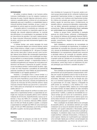 67
Ter Man. 2012; 10(47):66-70
Cibele N. Silva Câmara, Bianca Callegari, Camille Y. Reis, et al.
INTRODUÇÃO
Ao adotar a postura bípede, o ser humano sofreu
inúmeras modiﬁcações no que diz respeito à postura e
descarga de peso, levando algumas estruturas como a
coluna e o assoalho pélvico, a entrar em um processo de
adaptação para que o equilíbrio e a estabilidade óssea e
músculo-tendínea fossem mantidos, já que o centro de
gravidade de outrora agora se encontra modiﬁcado(1-3)
.
O assoalho pélvico é constituído por músculos que
atuam de forma conjunta no importante papel de sus-
tentação das vísceras abdomino-pélvicas, no controle
dos esfíncteres e na sustentação e na passagem do feto
em decorrência da gravidez e do parto respectivamen-
te. Esses músculos inﬂuenciam também na mobilidade
da pelve, estrutura que está intimamente ligada à colu-
na vertebral(4-8)
.
A lordose lombar vem sendo estudada há muito
tempo, e apresenta relação com inúmeros fatores, dentre
eles a cifose torácica, a idade, o sexo e a inclinação pélvi-
ca. A lordose com angulação de 35 – 40 graus é conside-
rada normal, tanto para a coluna cervical, como na lom-
bar. Valores acima destes são considerados hiperlordose.
O aumento da lordose leva a uma modiﬁcação nos ângu-
los que deﬁnem a curvatura lombar. A etiologia desta mo-
diﬁcação é bastante variada(9)
. A hiperlordose lombar é
causada principalmente por fraqueza da musculatura ab-
dominal e de ﬂexores e extensores do quadril, contratu-
ra da musculatura lombar e anteroversão da pelve. Logo,
é cada vez mais frequente a prevalência de assimetrias
posturais causadas por maus hábitos de posicionamento,
enfermidades ou por legados genéticos(10,11)
.
Portanto, a correlação entre a coluna lombar e a
capacidade de contração dos músculos do assoalho pél-
vico é de suma importância, já que existe uma íntima li-
gação entre estas estruturas, através principalmente do
conjunto de músculos da linha profunda anterior. Esses
músculos emanam fáscias que percorrem a coluna lom-
bar e farão parte da composição da musculatura do as-
soalho pélvico(12,13)
.
O objetivo desse estudo foi veriﬁcar se existe corre-
lação entre a hiperlordose lombar e a capacidade de con-
tração dos músculos do assoalho pélvico entre mulheres
nulíparas de 20-30 anos. Especiﬁcamente, buscou-se re-
lacionar a força dos MAPs em 2 posições: em decúbito
dorsal (DD) com os membros inferiores (MMII) estendi-
dos e em DD com ﬂexão de joelho e quadril; e comparar
a capacidade de contração dos MAPs em uma mesma po-
sição, em DD com MMII estendidos ou em DD com ﬂexão
de joelho e quadril, nos dois grupos diferentes.
MÉTODO
Sujeitos
Participaram da pesquisa um total de 30 (trinta)
mulheres nulíparas entre 20 e 30 anos, com IMC nor-
mal, divididas em 2 grupos de 15 (quinze), sendo o pri-
meiro grupo denominado de Gh, contendo mulheres que
apresentem hiperlordose lombar, e o segundo chamado
Gc ou controle, com mulheres sem hiperlordose lombar.
Os critérios de exclusão para ambos os grupos foram:
prática regular de exercícios para o fortalecimento do
assoalho pélvico; presença de alterações uroginecológi-
cas; ser atleta; apresentar patologias do sistema oste-
omioarticular. Todos os procedimentos foram realizados
em conformidade com a resolução CNS 196/96.
Ambos os grupos foram submetidos à avaliação
postural da coluna lombar, utilizando a Biofotograme-
tria, através do Software de Avaliação Postural (SAPO),
versão 0.67 de janeiro de 2007, que faz mensuração da
posição, comprimento, ângulo e alinhamento dos seg-
mentos corporais.
Após estabelecer parâmetros de normalidade de
curvaturas e constatação da hiperlordose, foi avaliada a
capacidade de contração dos músculos do assoalho pél-
vico, através do Biofeedback Eletromiográﬁco Phenix. O
Biofeedback é um equipamento utilizado para mensurar
a atividade elétrica da contração do assoalho pélvico,
por meio da percepção dos efeitos ﬁsiológicos internos,
e também pode ser utilizado em um processo de reedu-
cação e conscientização, por parte dos pacientes, dessa
musculatura, sendo peça chave no tratamento de dive-
sas patologias que envolvem o assoalho da pelve(15)
.
Procedimentos
Para avaliação da hiperlordose lombar foi solicitado
previamente que as participantes comparecessem vesti-
das com roupas de ginástica (short e top) no dia da ava-
liação, realizada individualmente. As mesmas foram po-
sicionadas, descalças, com os pés na direção dos qua-
dris e os membros superiores junto ao corpo. A câme-
ra, posicionada em um tripé, capturou a fotograﬁa do
perﬁl direito da voluntária a uma distância de 3 me-
tros. Com o programa SAPO, realizou-se a mensuração
da lordose lombar. Os dados obtidos de cada voluntária
foram necessários para dividi-las nos dois grupos. Se-
gundo Bricot 15
(2004), o padrão de normalidade da cur-
vatura lombar gira em torno de 6 centímetros, portan-
to, as voluntárias que apresentaram valores iguais e/ou
acima deste entraram no Gh e as que apresentaram va-
lores inferiores passaram a pertencer ao Gc.
Para a avaliação da atividade elétrica da contração
do assoalho pélvico, as voluntárias vestiram um roupão
e deitaram-se na maca em decúbito dorsal (DD), primei-
ramente, com quadris abduzidos e ﬂexionados, joelhos
ﬂexionados e pés apoiados, caracterizando a posição gi-
necológica. A avaliadora calçou luvas de procedimento,
e após lubriﬁcar o eletrodo intracavitário, o introduziu no
canal vaginal. Solicitou-se à participante que realizasse
uma contração rápida para veriﬁcar a propriocepção aos
comandos estabelecidos, que foram de contrair e rela-
 