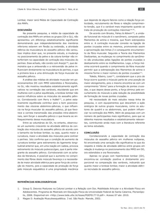 69
Ter Man. 2012; 10(47):66-70
Cibele N. Silva Câmara, Bianca Callegari, Camille Y. Reis, et al.
Lombar, maior será Média de Capacidade de Contração
dos MAPs.
DISCUSSÃO
Na presente pesquisa, a média da capacidade de
contração dos MAPs em ambos os grupos (Gh e Gc), não
apresentou um diferença estatisticamente signiﬁcante
demonstrando que independentemente dos membros
inferiores estarem em ﬂexão ou extensão, a atividade
elétrica da musculatura do assoalho pélvico não variou.
Isso implica dizer que, no presente estudo, a mudança
no posicionamento da pelve e da coluna lombar não in-
terferiram na capacidade de contração dos músculos do
períneo. Esse achado, não condiz com Araújo(16)
, que de-
monstra que a anteversão e a retroversão da pelve in-
ﬂuenciam diretamente na musculatura do períneo, e que
a primeira leva a uma diminuição de força muscular do
assoalho pélvico.
A análise das médias de atividade muscular em po-
sicionamentos DD com MMII estendidos e ﬂexionados,
no Gc, não mostrou resultados estatisticamente signiﬁ-
cativos na correlação das variáveis, elucidando que em
mulheres com a pelve equilibrada, a lordose lombar não
exerce inﬂuência sobre os músculos do assoalho pélvi-
co. Corroborando com Perry e Hullet(17)
, a pelve esta-
ticamente equilibrada contribui para o bom posiciona-
mento das vísceras abdomino-pélvicas, o que inﬂuen-
cia na força muscular do assoalho pélvico, já que favo-
rece a correta transmissão das pressões intra-abdomi-
nais, sem forçar o assoalho pélvico o que levaria ao en-
fraquecimento dessa musculatura.
Entre as voluntárias do Gh, no entanto, observou-
se um aumento crescente na atividade elétrica da con-
tração dos músculos do assoalho pélvico de acordo com
o tamanho da lordose lombar, ou seja, quanto maior a
curvatura, maior a atividade dos músculos para contrair
o períneo. Isto conﬁrma que a condição de aumento da
curvatura lombar gera estiramento do ligamento longi-
tudinal anterior que, em uma reação em cadeia, provoca
estiramento do músculo pubococcígeo, que é parte inte-
grante do assoalho pélvico. Corroborando com os acha-
dos da literatura, é possível que o aumento no compri-
mento das ﬁbras deste músculo favoreça o a nacessida-
de de maior atividade elétrica para gerar força de contra-
ção do mesmo, pois a capacidade de produção de força
pelo músculo esquelético é uma propriedade mecânica
que depende de alguns fatores como a relação força-ve-
locidade, recrutamento de ﬁbras e relação comprimen-
to-tensão, que é a variável mais importante quando se
trata de produção de contrações máximas(18,19)
.
De acordo com Brooks, Fahey & Aldwin(20)
, a unida-
de funcional do músculo é o sarcômero, composto pelos
ﬁlamentos de actina e miosina, que ﬁcam sobrepostos
entre si. A contração muscular consiste na ligação de
pontes cruzadas entre os mesmos, promovendo assim
a aproximação das linhas Z e consequente encurtamen-
to da ﬁbra muscular. Segundo a Teoria dos Filamentos
Deslizantes, as mudanças no comprimento do sarcôme-
ro são produzidas pelas ligações de pontes cruzadas e
deslizamento entre os mioﬁlamentos. Logo, a força má-
xima ocorrerá quando o comprimento da ﬁbra muscular
permitir que a sobreposição dos ﬁlamentos de actina e
miosina forme o maior número de pontes cruzadas(21)
.
Toledo, Ribeiro, Loss(22)
, constataram que o pico de
força ocorre quando o músculo parte de uma posição de
maior alongamento, pois o mesmo encontra-se com um
comprimento “ótimo” para a formação de pontes cruza-
das, e que depois desse ponto, a força diminui pelo en-
curtamento do músculo e pela redução da possibilidade
de formação de novas pontes cruzadas.
Há necessidade de mais estudos nessa linha de
pesquisa, e com equipamentos que descartem a ação
sinérgica de outros grupos musculares, como os adu-
tores de quadril e os abdominais, que podem inﬂuen-
ciar na contração dos MAPs. Além de pesquisas com um
número de participantes mais signiﬁcativo, para que se
obtenha maiores resultados e estatisticamente relevan-
tes, contribuindo ainda mais com a literatura referente
ao tema estudado.
CONCLUSÃO
Correlacionando a capacidade de contração dos
músculos do assoalho pélvico em mulheres nulíparas,
foi encontrada uma variação não signiﬁcativa no que diz
respeito à média de atividade elétrica entre grupos em
relação à mudança no posicionamento dos MMII em DD,
ora estendidos e ora ﬂexionados.
Apenas no grupo com hiperlordose lombar (Gh),
encontrou-se correlação positiva e diretamente pro-
porcional na comparação das variáveis, indicando que
quanto maior a lordose lombar, maior a atividade elétri-
ca recrutada do assoalho pélvico.
REFERÊNCIAS BIBLIOGRÁFICAS
Graup S. Desvios Posturais na Coluna Lombar e a Relação com Dor, Mobilidade Articular e a Atividade Física em1.
Adolescentes. Programa de Mestrado em Educação Física da Universidade Federal de Santa Catarina, Florianópo-
lis, 2008. Disponível em <http://www.tede.ufsc.br/teses/PGEF0177-D.pdf>. Acesso 07 abr. 2010.
Magee D. Avaliação Musculoesquelética. 3 ed. São Paulo: Manole, 2002.2.
 