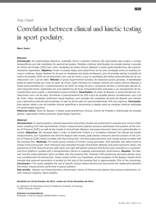 7
Ter Man. 2012; 10(47):7-11
Artigo Original
Correlation between clinical and kinetic testing
in sport podiatry.
Marc Janin.
Resumo
Introdução: Em posturologia esportiva, avaliação clinica e estudos cinéticos são executados para avaliar e corrigir
desequilíbrios que são resultados de assimetrias podais. Medidas cinéticas (distribuição da pressão plantar e posição
do Centro de Pressão (CDP) bem como resultados de testes clínicos (Bassani e testes posturodinâmicos) são sistema-
ticamente registrados. Objetivo: Foram revisados dados para determinar se há uma correlação entre as medidas cli-
nicas e cinéticas. Nossa hipótese foi de que os resultados dos testes de Bassani, pico de pressão plantar e posição do
centro de pressão (CDP) se correlacionam com o pé de chute; e que os resultados dos testes posturodinâmicos se cor-
relacionam com o pé de salto. Método: O grupo experimental consistiu de dezesseis jovens ginastas. A lateralidade
podal foi determinada por meio do teste de chute. Cada indivíduo foi avaliado através dos testes clínicos (Bassani e
testes posturodinâmicos); o posicionamento do (CDP) ao longo do eixo x (esquerdo-direita) e distribuição plantar di-
reito-esquerda foram registrados em uma plataforma de força computadorizada associada a um equipamento de ba-
ropodometria para avaliar o desempenho posturocinético. Resultados: Os teste de Bassani e posturodinâmicos cor-
relacionam com o pé de salto. Entretanto o posicionamento do CDP e pico de pressão plantar correlacionam com o pé
de chute. Estes resultados conﬁrmam nossa hipótese, com exceção dos resultados do teste de Bassani que indicam
que a assimetria postural esta localizada no lado do pé de salto em aproximadamente 70% dos registros. Conclusão:
Este estudo valida o uso de medidas clínicas especíﬁcas e documenta a relação entre as medidas cinéticas realizadas
em posturologia esportiva.
Palavras-chave: Teste de Bassani e testes posturodinâmicos clínicos, Centro de Pressão e distribuição de pressão
plantar, capacidade cinética postural, posturologia esportiva.
Abstract
Introduction: In sports podiatry, clinical assessment and kinetic studies are performed to evaluate and correct imbal-
ances resulting from foot asymmetries. Kinetic measurements (plantar pressure distribution and position of the Cen-
ter of Pressure [COP]) as well as the results of clinical tests (Bassani and posturodynamic tests) are systematically re-
corded. Objective: We reviewed data in order to determine if there is a correlation between the clinical and kinetic
measurements. Our hypothesis was that the Bassani test results, peak plantar pressures and the position of the Cen-
ter of Pressure [COP] would correlate with the kicking foot; and that posturodynamic test results would correlate with
the jumping foot. Methods: The study group consists of sixteen young gymnasts. Foot laterality was determined by
means of the kicking test. Each individual was evaluated through clinical tests (Bassani and posturodynamic tests); the
positioning of COP along the x axis (left-right) and right-left plantar pressure distribution was recorded on a computer-
ized force platform coupled with a baropodometry device to evaluate posturokinetic performance. Results: The Bas-
sani and the posturodynamic tests correlate with the jumping foot. However COP positioning and peak plantar pres-
sure correlate with the kicking foot. These results conﬁrm our hypothesis, at the exception of the Bassani results which
indicate that postural asymmetry is located on the side of the jumping foot in approximately 70% of the recordings.
Conclusion : This study validates the use of speciﬁc clinical measurements and documents the relationship between
the kinetic measurements performed in sports podiatry.
Key worlds : Bassani and Posturodynamic clinical tests, Centre of Pressure and plantar foot pressure distribution, Ki-
netic Postural Capacity, Sport podiatry
Recebido em 24 de Outubro de 2011, aceito em 19 de Novembro de 2011.
1. Laboratory of Physiology, School of Medicine University of Toulouse,
31062 Toulouse, France.
Andress correspondence:
Podiatrist, 7 Rue de Treguel, 86000 Poitiers, France.
 