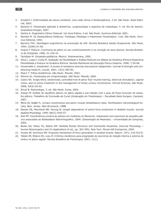 70
Ter Man. 2012; 10(47):66-70
Lordose e a atividade dos músculos pélvicos.
Knoplich J. Enfermidades da coluna vertebral: uma visão clínica e ﬁsioterapêutica. 3 ed. São Paulo: Robe Edito-3.
rial, 2003.
Baracho E. Fisioterapia aplicada à obstetrícia, uroginecologia e aspectos de mastologia. 4. ed. Rio de Janeiro:4.
Guanabara Koogan, 2007.
Santos A. Diagnóstico Clínico Postural: Um Guia Prático. 4 ed. São Paulo: Summus Editorial, 2001.5.
Bienfait M. Os Desequilíbrios Estáticos: Fisiologia, Patologia e tratamento Fisioterápico. 3.ed. São Paulo: Sum-6.
mus Editorial, 1993.
Barreira THC. Abordagem ergonômica na prevenção da LER. Revista Brasileira Saúde Ocupacional. São Paulo,7.
1994; 22(84):51-60.
Hugria F. Postura: A primazia da pélvis no seu condicionamento e na correção de seus desvios. Revista Brasilei-8.
ra de Ortopedia. 1996; 21:236-42.
Tachdjian M. Ortopedia pediátrica. México: Interameriana, 1995.9.
Silva L, Lopez L Costa M. Avaliação da Flexibilidade e Análise Postural em Atletas de Ginástica Rítmica Desportiva10.
Flexibilidade e Postura na Ginástica Rítmica. Revista Mackenzie de Educação Física e Esporte. 2008; 7:59-68.
Hrysomallis C, GoodmanC. A review of resistance exercise and posture realignment. Journal of strength and con-11.
ditioning research, Lincoln. 2001; 15(3):385-90.
Myers T. Trilhos Anatômicos. São Paulo: Manole, 2003.12.
Moreno AL. Fisioterapia em Uroginecologia. São Paulo: Manole, 2004.13.
Castro RA. Single-blind, randomized, controlled trial of pelvic ﬂoor muscle training, electrical stimulation, vaginal14.
cones, and no active treatment in the management of stress urinary incontinence. Clinical Sciences, São Paulo.
2008; 63(4):55-63.
Bricot B. Posturologia. 3. ed. São Paulo: Ícone, 2004.15.
Araújo FP. Análise do equilíbrio pélvico no plano sagital e sua relação com o grau de força muscular do assoa-16.
lho pélvico. Trabalhho de Conclusão de Curso (Graduação em Fisioterapia) – Faculdade Assis Gurgacz, Cascavel,
2007.
Perry17. JD, Hullet TL. Urinary incontinence and pelvic muscle rehabilitation index. Northeastern Gerontological So-
ciety. New. Jersey: New Brunswick; 1998.
Rassier DE, Macintosh BR, Herzog W. Length dependence of active force production in skeletal muscle. Journal18.
Applied Physiology. 1999; 86(5):1445-57.
Rett MT. Incontinência urinária de esforço em mulheres no Menacme: tratamento com exercícios do assoalho pél-19.
vico associados ao Biofeedback Eletromiográﬁco. 2004. (Dissertação de Mestrado) - Universidade de Campinas,
2004.
Books GA, Fahey TD, Aldwin KM. Skeletal Muscle Structure and Contractile Porperties. Exercise Physiology –20.
Human Bioenergetics and it’s Applications (4 ed., pp. 363-395). New York: Mcraw-Hill Companies, 2005.
Huxley AF, Simmons RM. Proposed mechanism of force generation in striated muscle. Nature. 1971; 233:533-8.21.
Toledo JM, Ribeiro DC, Loss JF. Critérios mecânicos para progressão de exercícios de rotação interna e externa do22.
ombro no plano sagital. Revista Brasileira de Fisioterapia. 2007; 11(1).
 