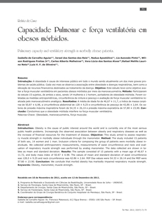71
Ter Man. 2012; 10(47):71-74
Relato de Caso
Capacidade Pulmonar e força ventilatória em
obesos mórbidos.
Pulmonary capacity and ventilatory strength in morbidly obese patients.
Isabella de Carvalho Aguiar(1)
, Israel dos Santos dos Reis(1)
, Nadua Apostólico(1)
, Lia Azevedo Pinto(2)
, Wil-
son Rodrigues Freitas Jr(3)
, Carlos Alberto Malheiros(3)
, Vera Lúcia dos Santos Alves(4)
,Rafael Melillo Lauri-
no Neto(5)
,Luis V. F. de Oliveira(1)
.
Resumo
Introdução: A obesidade é causa de interesse público em todo o mundo sendo atualmente um dos mais graves pro-
blemas de saúde pública. Cada vez mais se observa a associação entre obesidade e doenças respiratórias, bem como a
elevação de recursos ﬁnanceiros destinados ao tratamento da doença. Objetivo: Este estudo teve como objetivo ava-
liar a força muscular ventilatória em pacientes obesos mórbidos por meio da manovacuometria. Método: Participaram
do estudo 15 sujeitos, de ambos o sexo, sendo 14 mulheres e 1 homem, portadores de obesidade mórbida. Foram co-
letadas as medidas antropométricas, circunferência de cintura e pescoço e avaliação de força muscular ventilatória re-
alizada pelo manovacuômetro analógico. Resultados: A média de idade foi de 46,67 ± 11,7, o índice de massa corpó-
rea de 50,87 ± 6,98, a circunferência abdominal de 128 ± 9,25 e circunferência de pescoço de 42,86 ± 2,64. Os va-
lores de pressão máxima inspiratória foram de 54,33 ± 26,14 e pressão máxima expiratória de 57,80 ± 23,90. Con-
clusão: Concluímos que a obesidade mórbida interfere na força muscular ventilatória.
Palavras-Chave: Obesidade, manovacuometria, força muscular.
Abrstract
Introduction: Obesity is the cause of public interest around the world and is currently one of the most serious
public health problems. Increasingly the observed association between obesity and respiratory diseases as well as
the increase of ﬁnancial resources for the treatment of disease. Objective: This study aimed to assess respirato-
ry muscle strength in morbidly obese individuals through the manometer. Method: The study included 15 patients
of both sex, 14 women and 1 man. Inclusion criteria for composing the group of patients were morbidly obese in-
dividuals. We collected anthropometric measurements, measurements of waist circumference and neck and eval-
uation of respiratory muscle strength was performed by analog manometer. The data collected are shown in ta-
bles as mean and standard deviation. Results: The sample consisted of 15 patients with a mean age of 46.67 ±
11.72, and body mass index of 50.87 ± 6.98. The values of mean and standard deviation of waist circumference
was 128.0 ± 9.25 and neck circumference was 42.86 ± 2.64. MIP Osa values were 54.33 ± 26.14 and the MEP were
57.80 ± 23.90. Conclusion: We conclude that morbid obesity has markedly impaired respiratory muscle strength.
Keywords: Obesity, manometer, muscle strength.
Recebido em 10 de Novembro de 2011, aceito em 12 de Dezembro de 2011.
1. Programa de Mestrado e Doutorado em Ciências da Reabilitação, Universidade Nove de Julho – UNINOVE.
2. Serviço de Psicologia, Santa Casa de Misericórdia, São Paulo, SP – Brasil.
3. Departamento de cirurgia, Santa Casa de Misericórdia, São Paulo, SP – Brasil.
4. Serviço de Fisioterapia, Santa Casa de Misericódia, São Paulo, SP - Brasil.
5. Coordenador do Grupo de Cirurgia Bariátrica do Conjunto Hospitalar do Mandaqui, São Paulo, SP - Brasil.
Endereço para correspondência:
Isabella de Carvalho Aguiar. Av. Francisco Matarazzo, 612 Água Branca – 05001-100 São Paulo – SP. Brasil.
e-mail: isabella.carvalhoaguiar@gmail.com
 