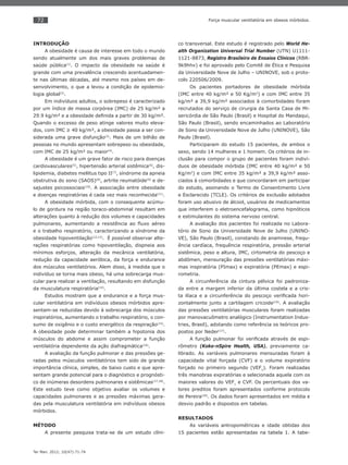 72
Ter Man. 2012; 10(47):71-74
Força muscular ventilatória em obesos mórbidos.
INTRODUÇÃO
A obesidade é causa de interesse em todo o mundo
sendo atualmente um dos mais graves problemas de
saúde pública(1)
. O impacto da obesidade na saúde é
grande com uma prevalência crescendo acentuadamen-
te nas últimas décadas, até mesmo nos países em de-
senvolvimento, o que a levou a condição de epidemio-
logia global(2)
.
Em indivíduos adultos, o sobrepeso é caracterizado
por um índice de massa corpórea (IMC) de 25 kg/m² a
29.9 kg/m² e a obesidade deﬁnida a partir de 30 kg/m².
Quando o excesso de peso atinge valores muito eleva-
dos, com IMC ≥ 40 kg/m², a obesidade passa a ser con-
siderada uma grave disfunção(3)
. Mais de um bilhão de
pessoas no mundo apresentam sobrepeso ou obesidade,
com IMC de 25 kg/m² ou maior(4)
.
A obesidade é um grave fator de risco para doenças
cardiovasculares(5)
, hipertensão arterial sistêmica(6)
, dis-
lipidemia, diabetes mellitus tipo II(7)
, síndrome da apneia
obstrutiva do sono (SAOS)(8)
, artrite reumatóide(9)
e de-
sajustes psicossociais(10)
. A associação entre obesidade
e doenças respiratórias é cada vez mais reconhecida(11)
.
A obesidade mórbida, com o consequente acúmu-
lo de gordura na região toraco-abdominal resultam em
alterações quanto à redução dos volumes e capacidades
pulmonares, aumentando a resistência ao ﬂuxo aéreo
e o trabalho respiratório, caracterizando a síndrome da
obesidade hipoventilação(12,13)
. É possível observar alte-
rações respiratórias como hipoventilação, dispneia aos
mínimos esforços, alteração da mecânica ventilatória,
redução da capacidade aeróbica, da força e endurance
dos músculos ventilatórios. Alem disso, à medida que o
indivíduo se torna mais obeso, há uma sobrecarga mus-
cular para realizar a ventilação, resultando em disfunção
da musculatura respiratória(14)
.
Estudos mostram que a endurance e a força mus-
cular ventilatória em indivíduos obesos mórbidos apre-
sentam-se reduzidas devido à sobrecarga dos músculos
inspiratórios, aumentando o trabalho respiratório, o con-
sumo de oxigênio e o custo energético da respiração(15)
.
A obesidade pode determinar também a hipotonia dos
músculos do abdome e assim comprometer a função
ventilatória dependente da ação diafragmática(16)
.
A avaliação da função pulmonar e das pressões ge-
radas pelos músculos ventilatórios tem sido de grande
importância clínica, simples, de baixo custo e que apre-
sentam grande potencial para o diagnóstico e prognósti-
co de inúmeras desordens pulmonares e sistêmicas(17,18)
.
Este estudo teve como objetivo avaliar os volumes e
capacidades pulmonares e as pressões máximas gera-
das pela musculatura ventilatória em indivíduos obesos
mórbidos.
MÉTODO
A presente pesquisa trata-se de um estudo clíni-
co transversal. Este estudo é registrado pelo World He-
alth Organization Universal Trial Number (UTN) U1111-
1121-8873, Registro Brasileiro de Ensaios Clínicos (RBR-
9k9hhv) e foi aprovado pelo Comitê de Ética e Pesquisa
da Universidade Nove de Julho – UNINOVE, sob o proto-
colo 220506/2009.
Os pacientes portadores de obesidade mórbida
(IMC entre 40 kg/m² e 50 Kg/m2
) e com IMC entre 35
kg/m² a 39,9 kg/m² associados à comorbidades foram
recrutados do serviço de cirurgia da Santa Casa de Mi-
sericórdia de São Paulo (Brasil) e Hospital do Mandaqui,
São Paulo (Brasil), sendo encaminhados ao Laboratório
de Sono da Universidade Nove de Julho (UNINOVE), São
Paulo (Brasil).
Participaram do estudo 15 pacientes, de ambos o
sexo, sendo 14 mulheres e 1 homem. Os critérios de in-
clusão para compor o grupo de pacientes foram indiví-
duos de obesidade mórbida (IMC entre 40 kg/m² e 50
Kg/m2
) e com IMC entre 35 kg/m² a 39,9 kg/m² asso-
ciados à comorbidades e que concordaram em participar
do estudo, assinando o Termo de Consentimento Livre
e Esclarecido (TCLE). Os critérios de exclusão adotados
foram uso abusivo de álcool, usuários de medicamentos
que interferem o eletroencefalograma, como hipnóticos
e estimulantes do sistema nervoso central.
A avaliação dos pacientes foi realizada no Labora-
tório de Sono da Universidade Nove de Julho (UNINO-
VE), São Paulo (Brasil), constando de anamnese, frequ-
ência cardíaca, frequência respiratória, pressão arterial
sistêmica, peso e altura, IMC, cirtometria do pescoço e
abdômen, mensuração das pressões ventilatórias máxi-
mas inspiratória (PImax) e expiratória (PEmax) e espi-
rometria.
A circunferência da cintura pélvica foi padroniza-
da entre a margem inferior da última costela e a cris-
ta ilíaca e a circunferência do pescoço veriﬁcada hori-
zontalmente junto a cartilagem cricoide(19)
. A avaliação
das pressões ventilatórias musculares foram realizadas
por manovacuômetro analógico (Instrumentation Indus-
tries, Brasil), adotando como referência os teóricos pro-
postos por Neder(17)
.
A função pulmonar foi veriﬁcada através de espi-
rômetro (Koko-nSpire Health, USA), previamente ca-
librado. As variáveis pulmonares mensuradas foram à
capacidade vital forçada (CVF) e o volume expiratório
forçado no primeiro segundo (VEF1
). Foram realizadas
três manobras expiratórias e selecionada aquela com os
maiores valores do VEF1
e CVF. Os percentuais dos va-
lores preditos foram apresentados conforme protocolo
de Pereira(20)
. Os dados foram apresentados em média e
desvio padrão e dispostos em tabelas.
RESULTADOS
As variáveis antropométricas e idade obtidas dos
15 pacientes estão apresentadas na tabela 1. A tabe-
 