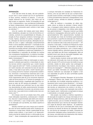 76
Ter Man. 2012; 10(47):75-80
Contribuições da Shantala na UTI pediátrica.
INTRODUÇÃO
A dor não tem limite de idade, não tem preferên-
cia por sexo e ocorre sempre que há um acometimen-
to físico, químico, mecânico ou psíquico. É uma per-
cepção essencial ao ser humano, pois indica que há
algo errado no organismo. Porém, há situações em que
a dor é desnecessária e que providencias proﬁssionais
se fazem indispensáveis, tanto para amenizá-la quanto
para evitá-la, promovendo assim conforto e bem estar
ao indivíduo(1,2)
.
Uma dor quando não tratada pode trazer altera-
ções metabólicas, elevação nos níveis de hormônios cir-
culantes, aumento da susceptibilidade às infecções, al-
teração do ﬂuxo sanguíneo cerebral e hemorragia ven-
tricular, hipóxia, episódios de apnéia, congestão veno-
sa, utilização de reservas de glicose, alterações dos pa-
drões de sono e vigília e alterações comportamentais
frente a outros episódios dolorosos(3)
. A sensação de dor
pode gerar alterações cardiovasculares e respiratórias
(aumento da pressão arterial e diminuição da saturação
de oxigênio), metabólicas e endócrinas (catabolismo, hi-
per-metabolismo e supressão da atividade da insulina
com conseqüente hiperglicemia), no sistema imunológi-
co (aumento da suscetibilidade a infecções) e na coagu-
lação e homeostasia(4,5)
.
Tradicionalmente a falta de mielinização no recém-
nascido é utilizada para apontar a imaturidade do siste-
ma nervoso central e argumentar que o recém-nascido
não é capaz de sentir dor(6)
. Porém, os estudos sobre dor
em recém-nascidos vem evoluindo há mais de duas dé-
cadas, e hoje sabe-se que tanto o recém-nascido quan-
to a criança pré-termo mostram componentes anatômi-
cos, funcionais e neuroquímicos essenciais para a per-
cepção, transmissão e integração da dor. As vias anatô-
micas responsáveis pela dor já se encontram desenvol-
vidas de forma precoce na 7ª semana de gestação e to-
talmente desenvolvida e espalhada pela superfície cor-
poral ao redor da 20ª semana de gestação (3)
. E exis-
tem ainda estudos que conﬁrmam que as vias inibitó-
rias descendentes já estão anatomicamente formadas,
embora não totalmente funcionais nas primeiras sema-
nas de vida, o que pode tornar os bebês ainda mais sen-
síveis a dor(7,8)
.
Em crianças a dor em um estado mais crítico, pode
trazer alterações respiratória, cardiovascular e metabó-
lica. Essa dor é experimentada pelo bebê como descon-
forto e sofrimento, o que a longo prazo, pode interfe-
rir na interação com sua família, seu estado cognitivo e
aprendizado(9)
.
Estudos mostram que uma criança que é submeti-
da a dor de forma repetitiva pode sofrer mudanças per-
manentes e a longo prazo, devido a plasticidade de seu
cérebro ainda imaturo, o que levará a um desenvolvi-
mento anormal do sistema de dor e a diminuição de seu
limiar(7)
. Estas constatações são especialmente críticas
a crianças internadas em Unidades de Tratamento In-
tensivo, uma vez que além da dor que a própria doen-
ça pode causar durante a internação a criança é exposta
a vários procedimentos dolorosos e desagradáveis como
a punção venosa, retirada de cateteres, passagem de
sonda gástrica(10)
.
Além de melhorar a imunidade, ter efeito rela-
xante, aliviar os efeitos do estresse e liberar endorﬁ-
nas, a massagem ainda reabsorve edemas, alivia efei-
tos de ulceras e indigestões e tem efeitos sobre distúr-
bios gastrointestinais(11)
. Pesquisas mostram que bebês
prematuros massageados obtiveram ganho de peso de
aproximadamente 50% (aparentemente resultado de
uma elevação dos níveis de hormônios gastrintestinais
que aumentam a superfície de absorção dos intestinos),
melhor controle motor e envolvimento com as pessoas,
além de receberem alta 6 dias antes do previsto(12)
. Em
consenso a este dado, o Instituto de Pesquisa do Toque
na Faculdade de Medicina da Universidade de Miami,
concluiu que bebês prematuros, com a mesma idade e
mesma ingestão calórica, obtiveram ganho de peso 47%
maior que bebês que não foram massageados, além de
também terem seus dias de internação hospitalar redu-
zidos em aproximadamente 6 dias(13)
.
Outros estudos mostram ainda que bebês pré-ter-
mo obtiveram diminuição dos níveis de estresse, maior
ganho de peso (47% acima do peso dos bebês do grupo
controle), estado de alerta quieto mais prolongado e
desenvolvimento neurológico mais maduro, através de
técnicas de massagem(14)
. Diferentes pesquisas já mos-
traram que bebês internados em unidades de terapia
intensiva melhoram sua saturação de oxigênio e tem
sua capacidade de ganho de peso aumentada quando
massageados(12)
.
As massagens Shantala, Massagem do Sul da Ásia
e Massagem Clássica são citadas como estimuladoras
da respiração, da circulação sanguínea periférica, e re-
laxamento entre muitos outros benefícios(12)
. Os benefí-
cios de melhora respiratória e da circulação sanguínea
são devidos ao relaxamento dos ombros e do tórax, o
que proporciona à criança uma respiração mais profun-
da e regular, assim melhorando a oxigenação do sangue
e estimulando a circulação sanguínea(15)
.
Este projeto visa analisar a melhora respiratória e
de saturação de oxigênio de crianças internadas em Uni-
dades de Terapia Intensiva, além da diminuição da dor e
o ganho de peso, pois as revisões de literatura aqui ci-
tadas demonstram que a técnica de massagem Shanta-
la é capaz de alcançar estes objetivos. Ao avaliarmos
a relevância da dor que é vivenciada pelo recém nasci-
do buscou-se através da técnica de massagem Shanta-
la, uma técnica de massagem em bebês, composta por
movimentos realizados suave e lentamente no corpo nu
da criança, uma alternativa de tratamentos não-medica-
mentosos para a redução desta dor.
 