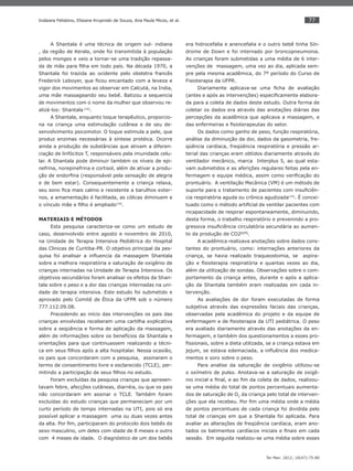 77
Ter Man. 2012; 10(47):75-80
Indaiara Felisbino, Elisiane Krupniski de Souza, Ana Paula Micos, et al.
A Shantala é uma técnica de origem sul- indiana
, da região de Kerala, onde foi transmitida à população
pelos monges e veio a tornar-se uma tradição repassa-
da de mãe para ﬁlha em todo país. Na década 1970, a
Shantala foi trazida ao ocidente pelo obstetra francês
Frederick Leboyer, que ﬁcou encantado com a leveza e
vigor dos movimentos ao observar em Calcutá, na India,
uma mãe massageando seu bebê. Batizou a sequencia
de movimentos com o nome da mulher que observou re-
alizá-los: Shantala (16)
.
A Shantala, enquanto toque terapêutico, proporcio-
na na criança uma estimulação cutânea e de seu de-
senvolvimento psicomotor. O toque estimula a pele, que
produz enzimas necessárias à síntese protéica. Ocorre
ainda a produção de substâncias que ativam a diferen-
ciação de linfócitos T, responsáveis pela imunidade celu-
lar. A Shantala pode diminuir também os níveis de epi-
nefrina, norepinefrina e cortisol, além de ativar a produ-
ção de endorﬁna (responsável pela sensação de alegria
e de bem estar). Consequentemente a criança relaxa,
seu sono ﬁca mais calmo e resistente a barulhos exter-
nos, a amamentação é facilitada, as cólicas diminuem e
o vínculo mãe e ﬁlho é ampliado(16)
.
MATERIAIS E MÉTODOS
Esta pesquisa caracteriza-se como um estudo de
caso, desenvolvido entre agosto e novembro de 2010,
na Unidade de Terapia Intensiva Pediátrica do Hospital
das Clinicas de Curitiba-PR. O objetivo principal da pes-
quisa foi analisar a inﬂuencia da massagem Shantala
sobre a melhora respiratória e saturação de oxigênio de
crianças internadas na Unidade de Terapia Intensiva. Os
objetivos secundários foram analisar os efeitos da Shan-
tala sobre o peso e a dor das crianças internadas na uni-
dade de terapia intensiva. Este estudo foi submetido e
aprovado pelo Comitê de Ética da UFPR sob o número
777.112.09.08.
Precedendo ao início das intervenções os pais das
crianças envolvidas receberam uma cartilha explicativa
sobre a seqüência e forma de aplicação da massagem,
além de informações sobre os benefícios da Shantala e
orientações para que continuassem realizando a técni-
ca em seus ﬁlhos após a alta hospitalar. Nessa ocasião,
os pais que concordaram com a pesquisa, assinaram o
termo de consentimento livre e esclarecido (TCLE), per-
mitindo a participação de seus ﬁlhos no estudo.
Foram excluídas da pesquisa crianças que apresen-
tavam febre, afecções cutâneas, diarréia, ou que os pais
não concordaram em assinar o TCLE. Também foram
excluídas do estudo crianças que permaneciam por um
curto período de tempo internadas na UTI, pois só era
possível aplicar a massagem uma ou duas vezes antes
da alta. Por ﬁm, participaram do protocolo dois bebês do
sexo masculino, um deles com idade de 8 meses e outro
com 4 meses de idade. O diagnóstico de um dos bebês
era hidrocefalia e anencefalia e o outro bebê tinha Sín-
drome de Down e foi internado por broncopneumonia.
As crianças foram submetidas a uma média de 6 inter-
venções de massagem, uma vez ao dia, aplicada sem-
pre pela mesma acadêmica, do 7º período do Curso de
Fisioterapia da UFPR.
Diariamente aplicava-se uma ﬁcha de avaliação
(antes e após as intervenções) especiﬁcamente elabora-
da para a coleta de dados deste estudo. Outra forma de
coletar os dados era através das anotações diárias das
percepções da acadêmica que aplicava a massagem, e
das enfermeiras e ﬁsioterapeutas do setor.
Os dados como ganho de peso, função respiratória,
análise da diminuição da dor, dados da gasometria, fre-
qüência cardíaca, freqüência respiratória e pressão ar-
terial das crianças eram obtidos diariamente através do
ventilador mecânico, marca Interplus 5, ao qual esta-
vam submetidos e as aferições regulares feitas pela en-
fermagem e equipe médica, assim como veriﬁcação do
prontuário. A ventilação Mecânica (VM) é um método de
suporte para o tratamento de pacientes com insuﬁciên-
cia respiratória aguda ou crônica agudizada(15)
. É concei-
tuado como o método artiﬁcial de ventilar pacientes com
incapacidade de respirar espontaneamente, diminuindo,
desta forma, o trabalho respiratório e prevenindo a pro-
gressiva insuﬁciência circulatória secundária ao aumen-
to da produção de CO2(17)
.
A acadêmica realizava anotações sobre dados cons-
tantes do prontuário, como: internações anteriores da
criança, se havia realizado traqueostomia, se aspira-
ção e ﬁsioterapia respiratória e quantas vezes ao dia,
além da utilização de sondas. Observações sobre o com-
portamento da criança antes, durante e após a aplica-
ção da Shantala também eram realizadas em cada in-
tervenção.
As avaliações de dor foram executadas de forma
subjetiva através das expressões faciais das crianças,
observadas pela acadêmica do projeto e da equipe de
enfermagem e de ﬁsioterapia da UTI pediátrica. O peso
era avaliado diariamente através das anotações da en-
fermagem, e também dos questionamentos a esses pro-
ﬁssionais, sobre a dieta utilizada, se a criança estava em
jejum, se estava edemaciada, a inﬂuência dos medica-
mentos e soro sobre o peso.
Para analise da saturação de oxigênio utilizou-se
o oxímetro de pulso. Anotava-se a saturação de oxigê-
nio inicial e ﬁnal, e ao ﬁm da coleta de dados, realizou-
se uma média do total de pontos percentuais aumenta-
dos de saturação de O2
da criança pelo total de interven-
ções que ela recebeu. Por ﬁm uma média onde a média
de pontos percentuais de cada criança foi dividida pelo
total de crianças em que a Shantala foi aplicada. Para
avaliar as alterações de freqüência cardíaca, eram ano-
tados os batimentos cardíacos iniciais e ﬁnais em cada
sessão. Em seguida realizou-se uma média sobre esses
 