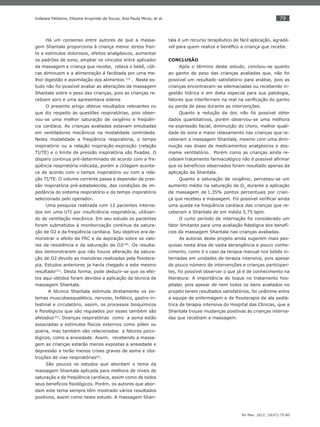 79
Ter Man. 2012; 10(47):75-80
Indaiara Felisbino, Elisiane Krupniski de Souza, Ana Paula Micos, et al.
Há um consenso entre autores de que a massa-
gem Shantala proporciona à criança menor stress fren-
te a estímulos dolorosos, efeitos analgésicos, aumentar
os padrões de sono, ampliar os vínculos entre aplicador
da massagem e criança que recebe, relaxa o bebê, cóli-
cas diminuem e a alimentação á facilitada por uma me-
lhor digestão e assimilação dos alimentos (19,
. Neste es-
tudo não foi possível avaliar as alterações da massagem
Shantala sobre o peso das crianças, pois as crianças re-
cebiam soro e uma apresentava edema
O presente artigo obteve resultados relevantes no
que diz respeito às questões respiratórias, pois obser-
vou-se uma melhor saturação de oxigênio e freqüên-
cia cardíaca. As crianças avaliadas estavam entubadas
em ventiladores mecânicos na modalidade controlada.
Nesta modalidade a freqüência respiratória, o tempo
inspiratório ou a relação inspiração:expiração (relação
TI/TE) e o limite de pressão inspiratória são ﬁxadas. O
disparo continua pré-determinado de acordo com a fre-
qüência respiratória indicada, porém a ciclagem aconte-
ce de acordo com o tempo inspiratório ou com a rela-
ção TI/TE. O volume corrente passa a depender da pres-
são inspiratória pré-estabelecida, das condições de im-
pedância do sistema respiratório e do tempo inspiratório
selecionado pelo operador.
Uma pesquisa realizada com 12 pacientes interna-
dos em uma UTI por insuﬁciência respiratória, utilizan-
do de ventilação mecânica. Em seu estudo os pacientes
foram submetidos à monitorização contínua da satura-
ção de O2 e da freqüência cardíaca. Seu objetivo era de-
monstrar o efeito da FRC e da aspiração sobre os valo-
res da resistência e da saturação de O2(20)
. Os resulta-
dos demonstraram que não houve alteração da satura-
ção de O2 devido as manobras realizadas pela ﬁsiotera-
pia. Estudos anteriores ja havia chegado a este mesmo
resultado(21)
. Desta forma, pode deduzir-se que os efei-
tos aqui obtidos foram devidos a aplicação da técnica de
massagem Shantala.
A técnica Shantala estimula diretamente os sis-
temas musculoesquelético, nervoso, linfático, gastro-in-
testinal e circulatório, assim, os processos bioquímicos
e ﬁsiológicos que são regulados por esses também são
afetados(22)
. Doenças respiratórias como a asma estão
associadas a estímulos físicos externos como pólen ou
poeira, mas também são relacionadas a fatores psico-
lógicos, como a ansiedade. Assim, recebendo a massa-
gem as crianças estarão menos expostas a ansiedade e
depressão e terão menos crises graves de asma e obs-
truções de vias respiratórias(6)
.
São poucos os estudos que abordam o tema da
massagem Shantala aplicada para melhora de níveis de
saturação e de freqüência cardíaca, assim como de todos
seus benefícios ﬁsiológicos. Porém, os autores que abor-
dam este tema sempre têm mostrado vários resultados
positivos, assim como neste estudo. A massagem Shan-
tala é um recurso terapêutico de fácil aplicação, agradá-
vel para quem realiza e benéﬁco a criança que recebe.
CONCLUSÃO
Após o término deste estudo, concluiu-se quanto
ao ganho de peso das crianças avaliadas que, não foi
possível um resultado satisfatório para análise, pois as
crianças encontravam-se edemaciadas ou recebendo in-
gestão hídrica e em dieta especial para sua patologia,
fatores que interferiram na real na veriﬁcação do ganho
ou perda de peso durante as intervenções.
Quanto a redução da dor, não foi possível obter
dados quantitativos, porém observou-se uma melhora
na expressão facial, diminuição do choro, melhor quali-
dade do sono e maior relaxamento nas crianças que re-
ceberam a massagem Shantala, mesmo com uma dimi-
nuição nas doses de medicamentos analgésicos e des-
mame ventilatório. Porém como as crianças ainda re-
cebiam tratamento farmacológico não é possível aﬁrmar
que os benefícios observados foram resultado apenas da
aplicação da Shantala.
Quanto a saturação de oxigênio, percebeu-se um
aumento médio na saturação de O2,
durante a aplicação
da massagem,
de 1,35% pontos percentuais por crian-
ça que recebeu a massagem. Foi possível veriﬁcar ainda
uma queda na freqüência cardíaca das crianças que re-
ceberam a Shantala de em média 5,75 bpm.
O curto período de internação foi considerado um
fator limitante para uma avaliação ﬁdedigna dos benefí-
cios da massagem Shantala nas crianças avaliadas.
As autoras deste projeto ainda sugerem mais pes-
quisas nesta área de vasta abrangência e pouco conhe-
cimento, como é o caso da terapia manual nos bebês in-
ternadas em unidades de terapia intensiva, pois apesar
do pouco número de intervenções e crianças participan-
tes, foi possível observar o que já é de conhecimento na
literatura: A importância do toque no tratamento hos-
pitalar, pois apesar de nem todos os itens avaliados no
projeto terem resultados satisfatórios, foi unânime entre
a equipe de enfermagem e de ﬁsioterapia da ala pediá-
trica de terapia intensiva do Hospital das Clinicas, que a
Shantala trouxe mudanças positivas às crianças interna-
das que recebiam a massagem.
 