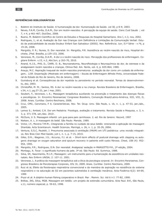 80
Ter Man. 2012; 10(47):75-80
Contribuições da Shantala na UTI pediátrica.
REFERÊNCIAS BIBLIOGRÁFICAS
Boletim do Instituto de Saúde. A humanização da dor. Humanização da Saúde. vol 30, p 8-9; 2003.1.
Neves, F.A.M, Corrêa, D.A.M., Dor em recém-nascidos: A percepção da equipe de saúde. Cienc Cuid Saude ; vol2.
7, n 4, p 461-467, Out/Dez, 2008.
Bueno, M. Boletim Cientíﬁco do Centro de Estudos e Pesquisas do Hospital Samaritano. Ano I, n.3, nov, 2002.3.
Rodrigues, J., et al, Avaliação da Dor nas Crianças com Deﬁciência e Limitações da Comunicação Verbal: Estu-4.
do da praticabilidade da escala Douleur Enfant San Salvadour (DESS). Rev. Referência. Jun; II.ª Série - n.°6, p
19-26, 2008.
Margotto, P. R.; Nunes, D. Dor neonatal. In: Margotto, P.R. Assistência ao recém-nascido de risco, Hospital An-5.
chieta, 2ªed. Brasília, p.129-133, 2006.
Veroneze, M., Corrêa, D.A.M.. A dor e o recém-nascido de risco: Percepção dos proﬁssionais de enfermagem. Co-6.
gitare Enferm. v.15, n.2, Abr/Jun; p 263-70, 2010.
Anand, K.J.S., PHIL D., CARR, D. B., Neuroanatomia, Neuroﬁsiologia e Neuroquímica da dor, do estresse e da7.
analgesiaem recém nascidos e crianças. Clínica Ped. Am. Norte, vol. 4, p. 835-864, 1989.
Araujo, M.C. Aspiração traqueal de recém-nascidos prematuros: avaliação da dor como um cuidado de enferma-8.
gem.. 125f. Dissertação (Mestrado em enfermagem) – Escola de Enfermagem Alfredo Pinto, Universidade Fede-
ral do Estado do Rio de Janeiro, Rio de Janeiro, 2008.
Guinsburg et al. Conseqüências da dor repetida ou persistente no período neonatal. Temas do desenvolvimen-9.
to, dez, 2003.
Christoffel, M. M.; Santos, RS. A dor no recém-nascido e na criança. Revista Brasileira de Enfermagem, Brasília,10.
v.54, n.1, pg.27-33, jan / mar, 2001.
Seubert, F., Veroneze, L A.; Massagem terapêutica auxiliando na prevenção e tratamento das doenças físicas11.
e psicológicas. In: Encontro Paranaense/ Congresso Brasileiro, Convenção Brasil/Latino-América, XIII, VIII, II,
2008. Anais. Curitiba: Centro Reichiano, 2008.
Cruz, CMV., Caromano, F A. Características. Rev. Ter. Ocup. Univ. São Paulo, v. 16, n. 1, p. 47-53, jan./abr.,12.
2005.
Lemos S.; Ambiel, C.R. Dor em Pediatria: Fisiologia, avaliação e tratamento. Revista Saúde e Pesquisa, v. 3, n.13.
3, p. 371-378, set./dez. 2010 .
McClure, V. S. Massagem infantil: um guia para pais carinhosos. 2. ed. Rio de Janeiro: Record, 199714.
Nielsen, A. L. A massagem do bebê. São Paulo: Manole, 1989.15.
Victor, J.F., Moreira T.M.M.; Integrando a família no cuidado de seus bebês: ensinando a aplicação da massagem16.
Shantala. Acta Scientiarum. Health Sciences. Maringá, v. 26, n. 1, p. 35-39, 2004.
Ventura, S.S.C, Pauletti, J. Pneumonia associada à ventilação (PAVM) em UTI pediátrica: uma revisão integrati-17.
va. Rev Bras Cien Med Saúde.;vol 1, n. 1, p. 7-15, 2010.
Giles, D.R.; Wagener, J.S.; Accurso, F.J. et al. – Short-term effects of postural drainage with clapping vs auto-18.
genic drainage on oxygen saturation and sputum recovery in patients with cystic ﬁbrosis. Chest, 108 (4): 952-
954, 1995.
Margotto, P.R.; Rodrigues, D.N. Dor neonatal. Analgesia/ sedação in MARGOTTO P.R., 2ª edição, 2004.19.
Montagu, A. Tocar: o signiﬁcado humano da pele. 3ª ed. São Paulo: Ed. Summus, 1988.20.
Silva, SP., Nascimento, M.J.P.; Massagem: um instrumento para a humanização da assistência em unidades neo-21.
natais. Rev Enferm UNISA; 2: 107-11. 2001.
Veronese, L. A prática da massagem terapêutica sob a ótica da psicologia corporal. In: Encontro Paranaense, Con-22.
gresso Brasileiro de Psicoterapias Corporais, XIV, IX, 2009. Anais. Curitiba: Centro Reichiano, 2009.
Ruiz et al, Efeito da ﬁsioterapia respiratória convencional e da manobra de aspiração na resistência do sistema23.
respiratório e na saturação de O2 em pacientes submetidos à ventilação mecânica. Acta Fisiátrica 6(2): 64-69,
1999
Pryor et al. A dolphin-human ﬁshing cooperative in Brazil. Mar . Mamm. Sci. Vol 6 n I: 77-82, 1990.24.
Brêtas, JRS, Silva, MGB. Massagem em bebês: um projeto de extensão comunitária. Acta Paul. Enf., São Paulo,25.
v.11, número especial, p. 59-63, 1998.
 