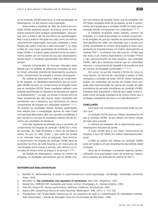 87
Ter Man. 2012; 10(47):81-88
Caio G. S. Silva, Antonio C. Mansoldo, Ivan W. Tertuliano, et al.
ca na condição CR/BO pode levar a uma equiparação de
desempenho, ou até mesmo uma superação.
Retornando a hipótese de falta de prática da con-
dição CR/BO podemos pensar na prática como um ele-
mento essencial para qualquer aprendizagem. Isso por-
que sem a prática não há ocorrência de aprendizagem.
Mas o que é prática? Ela pode ser vista como um esforço
consciente de organização, execução, avaliação e modi-
ﬁcação das ações motoras a cada execução(18)
, ou seja,
a falta de uma maior quantidade de tentativas na con-
dição CR/BO e a prática desta anteriormente ao experi-
mento podem ser os motivos de seu pior desempenho.
Sendo assim, o resultado apresentado não difere do es-
perado.
Visando compreender os recursos utilizados pelos
atletas para se adaptar as diferentes condições da tare-
fa, foram utilizadas medidas de desempenho auxiliares,
como, comprimento da braçada e número da braçada.
Na medida de desempenho, relativa ao comprimen-
to da braçada, os resultados demonstram que as condi-
ções CR/BO tiveram um comprimento de braçada maior
que as condições CR/CR. Esses resultados reﬂetem uma
braçada denominada na literatura de braçada por agarre
ou deslizamento(13)
, ou seja, um atraso no tempo entre as
fases propulsivas dos dois braços. Esses resultados não
corroboram com a literatura, que demonstra um menor
comprimento de braçada em velocidade máxima(19, 20, 21)
.
No entanto os resultados desses estudos supracitados
fora obtidos com a manipulação apenas do nado Crawl
com pernada alternada e não com pernada simultânea, o
que nos leva a crer que os resultados obtidos vão de en-
contro aos resultados da literatura.
Uma das hipóteses levantadas para o aumento do
comprimento de braçada da condição CR/BO foi o ritmo
de pernada. No nado Borboleta o ritmo de pernada é
menor do que no nado Crawl, o que pode ter levado
a um intervalo maior entre as braçadas. Para diminuir
o comprimento de braçada da condição CR/BO deve-se
aumentar do ritmo de nado levando a um maior grau de
coordenação entre braços e pernas, pois diminui os in-
tervalos de tempo entre os braços e as pernas(16, 22,23)
.
Na medida de desempenho, relativa ao número de
braçadas, os resultados demonstram que as CR/BO tive-
ram um número de braçada menor que as condições CR/
CR. Esses resultados eram de se esperar, já que o compri-
mento de braçada para a condição CR/BO foi maior que a
condição CR/CR, corroborando com a literatura(19, 20, 21)
.
A hipótese levantada nesta medida, número de
braçadas, é a mesma levantada na medida comprimen-
to de braçada. No que diz respeito ao aproveitamento da
fase aquática do nado, era esperado que o grupo com
menor quantidade de número de braçadas e maior com-
primento de braçada tivesse um melhor desempenho na
medida TTN(21)
, no entanto isso não ocorreu. O fator que
não levou a um melhor desempenho na medida TTN foi
o não aproveitamento da fase aquática nas condições
CR/BO, além de a literatura mostrar que em velocidade
máxima, o comprimento de braçada é diminuído em prol
do número de braçadas aumentado(13, 24, 25, 22)
.
Em suma, no que diz respeito à forma do corpo no
meio líquido, em termos de velocidade e tempo, é mais
vantajosa a condição de nadar CR/CR. Esses resultados
podem ser explicados em função do arrasto ativo cau-
sado pela movimentação da coluna em função da ação
ondulatória da pernada simultânea da condição CR/BO.
Fortalece este argumento o fato de que nadar Crawl re-
sulta numa oscilação ondulatória do tronco menor que a
oscilação ondulatória de tronco no nado Borboleta(10)
.
CONCLUSÃO
Com base nos resultados encontrados pode-se con-
cluir que:
A condição CR/CR teve um melhor desempenho do
que a condição CR/BO, já que obteve um menor tempo
de nado para a tarefa.
O número de braçadas não é determinante para o
desempenho temporal da tarefa.
O nado CR/BO leva a um maior comprimento de
braçada, o que não reﬂete em melhor desempenho tem-
poral.
A falta de prática dos atletas na condição CR/BO
pode ter levado a um pior desempenho dos atletas nesta
condição.
Deve-se re-investigar o presente objetivo, porém,
utilizando uma quantidade maior de tentativas, seguin-
do os preditos da deﬁnição de prática de Tani(18)
.
REFERÊNCIAS BIBLIOGRÁFICAS
Bartlett Fc. Remembering: A study in experimental and social psychology. Cambridge: Cambridge University1.
Press. 1932.
Bernstein N.2. The coordination and regulation of movements. New York: Pergamon. 1967.
Newell Km, CORCOS DM. Variability and motor control. Champaign, IL: Human Kinetics. 1993.3.
Fitts Pm, Posner Mi. Human performance. Belmont, Califórnia: Brooks/Cole. 1967.4.
Adams5. JAA. closed-loop theory of motor learning. Washington: JMB. 1971; 3: 111-150.
Freudenheim AM. Organização hierárquica de um programa de ação e a estabilização de habilidades motoras.6.
Tese (Doutorado) – Escola de Educação Física da Universidade de São Paulo. 1999.
 