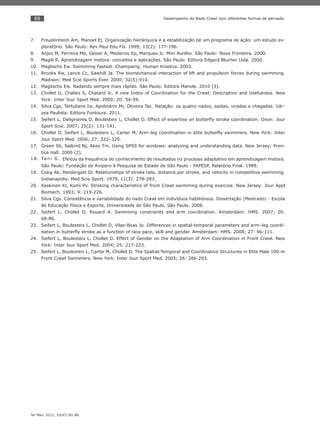 88
Ter Man. 2012; 10(47):81-88
Desempenho do Nado Crawl com diferentes formas de pernada.
Freudenheim Am, Manoel Ej. Organização hierárquica e a estabilização de um programa de ação: um estudo ex-7.
ploratório. São Paulo: Rev Paul Edu Fís. 1999; 13(2): 177-196.
Anjos M, Ferreira Mb, Geiser A, Medeiros Ep, Marques Jc. Mini Aurélio. São Paulo: Nova Fronteira. 2000.8.
Magill R. Aprendizagem motora: conceitos e aplicações. São Paulo. Editora Edgard Blucher Ltda. 2000.9.
Maglischo Ew. Swimming Fastest. Champaing: Human Kinetics. 2003.10.
Brooks Rw, Lance Cc, Sawhill Ja. The biomechanical interaction of lift and propulsion forces during swimming.11.
Madison: Med Scie Sports Exer. 2000; 32(5):910.
Maglischo Ew. Nadando sempre mais rápido. São Paulo: Editora Manole. 2010 (3).12.
Chollet D, Chalies S, Chatard Jc. A new Index of Coordination for the Crawl: Description and Usefulness. New13.
York: Inter Jour Sport Med. 2000; 20: 54-59.
Silva Cgs, Tertuliano Iw, Apolinário Mr, Oliveira Tac. Natação: os quatro nados, saídas, viradas e chegadas. Vár-14.
zea Paulista: Editora Fontoura. 2011.
Seifert L, Delignieres D, Boulesteix L, Chollet D. Effect of expertise on butterﬂy stroke coordination. Oxon: Jour15.
Sport Scie. 2007; 25(2): 131-141.
Chollet D, Seifert L, Boulesteix L, Carter M. Arm–leg coordination in elite butterﬂy swimmers. New York: Inter16.
Jour Sport Med. 2006; 27: 322–329.
Green Sb, Salkind Nj, Akey Tm. Using SPSS for windows: analyzing and understanding data. New Jersey: Pren-17.
tice Hall. 2000 (2).
Tani G.18. Efeitos da frequência do conhecimento de resultados no processo adaptativo em aprendizagem motora.
São Paulo: Fundação de Amparo à Pesquisa do Estado de São Paulo - FAPESP, Relatório Final. 1989.
Craig Ab, Pendergast Dr. Relationships of stroke rate, distance per stroke, and velocity in competitive swimming.19.
Indianapolis: Med Scie Sport. 1979, 11(3): 278-283.
Keskinen Kl, Komi Pv. Stroking characteristics of front Crawl swimming during exercise. New Jersey: Jour Appl20.
Biomech. 1993; 9: 219-226.
Silva Cgs. Consistência e variabilidade do nado Crawl em indivíduos habilidosos. Dissertação (Mestrado) - Escola21.
de Educação Física e Esporte, Universidade de São Paulo, São Paulo. 2008.
Seifert L, Chollet D, Rouard A. Swimming constraints and arm coordination. Amsterdam: HMS. 2007; 26:22.
68-86.
Seifert L, Boulesteix L, Chollet D, Vilas-Boas Jp. Differences in spatial-temporal parameters and arm–leg coordi-23.
nation in butterﬂy stroke as a function of race pace, skill and gender. Amsterdam: HMS. 2008; 27: 96-111.
Seifert L, Boulesteix L, Chollet D. Effect of Gender on the Adaptation of Arm Coordination in Front Crawl. New24.
York: Inter Jour Sport Med. 2004; 25: 217-223.
Seifert L, Boulesteix L, Carter M, Chollet D. The Spatial-Temporal and Coordinative Structures in Elite Male 100-m25.
Front Crawl Swimmers. New York: Inter Jour Sport Med. 2005; 26: 286-293.
 