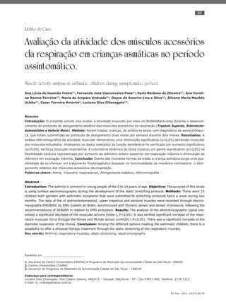 89
Ter Man. 2012; 10(47):89-94
Relato de Caso
Avaliação da atividade dos músculos acessórios
da respiração em crianças asmáticas no período
assintomático.
Muscle activity analysis in asthmatic children during asymptomatic period.
Ana Lúcia de Gusmão Freire(1)
, Fernando Jose Vasconcelos Paes(1)
, Carla Barbosa de Oliveira(2)
, Ana Caroli-
na Ramos Ferreira(2)
, Maria do Amparo Andrade(2)
, Dayse de Amorim Lins e Silva(2)
, Silvana Maria Macêdo
Uchôa(2)
, Cesar Ferreira Amorim3
, Luciana Dias Chiavegato(3)
.
Resumo
Introdução: O presente estudo visa avaliar a atividade muscular por meio do Biofeedback-emg durante o desenvol-
vimento do protocolo de alongamento estático dos músculos acessórios da respiração (Trapézio Superior, Esternoclei-
domastóideo e Peitoral Maior). Método: Foram triadas crianças, de ambos os sexos com diagnóstico de asma brônqui-
ca, que foram submetidas ao protocolo de alongamento duas vezes por semana durante dois meses. Resultados: A
análise eletromiográﬁca da atividade muscular demonstrou uma diminuição signiﬁcativa (p<0,05) da tensão muscular
dos músculos estudados. Analisando os dados coletados da função ventilatória foi veriﬁcado um aumento signiﬁcativo
(p<0,05), da força muscular respiratória. A cirtometria dinâmica de tórax mostrou um ganho signiﬁcativo (p<0,05) na
ﬂexibilidade torácica representada por aumento do diâmetro antero-posterior em inspiração máxima e diminuição do
diâmetro em expiração máxima. Conclusão: Diante das inúmeras formas de tratar a criança asmática surge uma pos-
sibilidade de se oferecer um tratamento ﬁsioterapêutico baseado na funcionalidade da mecânica ventilatória: o alon-
gamento estático dos músculos acessórios da respiração.
Palavras chave: Asma; músculos respiratórios; Alongamento estático; eletromiograﬁa
Abstract
Introduction: The asthma is common in young people of the 0 to 14 years of age. Objective: The purpose of this study
is using surface electromyography during the development of the static stretching protocol. Methods: There were 15
children both genders with asthmatic symptoms that were submitted to stretching protocols twice a week during two
months. The data of the of sternocleidomastoid, upper trapezius and pectoral muscles were recorded through electro-
myography EMG800C by EMG System do Brasil, synchronized with thoracic sensor and sensor of pressure, following the
recommendations of SENIAM in relation to EMG procedure. Results: The analysis of the electromyographic signal pre-
sented a signiﬁcant decrease of the muscular activity (teste t, P<0,05). It was veriﬁed signiﬁcant increase of the respi-
ratory muscular force through the PImax and PEmax sensor (cmH20) ( P<0,05). There was a signiﬁcant increase of the
diameter expansion of the thorax. Conclusion: Among the different options treating the asthmatic children, there is a
possibility to offer a physical therapy treatment through the static stretching of the respiratory muscles.
Key words: Asthma; respiratory muscles; static stretching, electromyography
Recebido em ________________________
1. Docentes do Centro Universitário CESMAC e Programa de Mestrado da Universidade Cidade de São Paulo- UNICID
2. Centro Universitário CESMAC
3. Docentes do Programa de Mestrado da Universidade Cidade de São Paulo – UNICID
Endereço para correspondência:
Luciana Dias Chiavegato. Rua Cesário Galeno, 448/475 – Tatuapé. São Paulo - SP - Cep 03071-000. Telefone: 2178-1212.
E-mail: lu_chiavegato@uol.com.br.
 