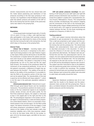 9
Ter Man. 2012; 10(47):7-11
Marc Janin.
okinetic measurements and the two clinical tests with
the medio lateral positioning and distribution of foot
pressures according to the foot type (jumping or kick-
ing foot). Our hypothesis is that the Bassani test results,
peak foot plantar pressure and position of the COP re-
late to the kicking foot and the results of the posturody-
namic test relate to the jumping foot.
METHODS
Population
13 young gymnasts (average 8 years old + 9 month,
132 cm +8cm, 27.5 Kg + 5.5Kg.), with right foot later-
ality participated in this study (with parental consent).
Foot laterality was determined by means of the kicking
test (the foot kicking the ball is the kicking foot, the foot
which stays on the group is the jumping foot).
Clinical Tests
Clinical Test of Bassani : recording higher verti-
cal elevation of one thumb in comparison to the other ;
right thumb being located on the right Posterior Superi-
or Iliac Spine (PSIS) and the left thumb on the left PSIS.
The practitioner is located behind the patient and posi-
tions each thumb on the patient anatomical landmarks
(right and left PSIS). The patient is instructed to bring
progressively his chin to his chest and ﬂex the upper
body forward. The thumbs of the practitioner follow the
movement of the anatomical landmarks. At the end of
the patient’s movement, a difference of height may ap-
pear between the thumbs(2)
. The validity of the test de-
pends on the ability of the practitioner to accurately lo-
cate the PSIS on the posterior portion of the iliac crest
and not the gluteal folds. The reproducibility of this test
is good but can be effected with large subjects(1,2)
, which
is not the case in the particular population selected in
this study.
Clinical posturodynamic test : Postural tone is quan-
tiﬁed through spinal lateral ﬂexion and hip translation
maneuvers. The practitioner positions his hands succes-
sively on the four anatomical regions to be evaluated:
lumbar, dorsal, cervical, and the pelvic girdle. For the
ﬁrst three anatomical regions, the subject is instructed
to lean in the sagital plan to the right and then to the
left. The physiological responses in the lumbar and dor-
sal region is characterized by a wide and slowly progres-
sive contra lateral rotation, there is no secondary move-
ments present in the cervical region. For the Pelvic girdle
region, the lateral movement of the hip triggers a wide
and slowly progressive contralateral rotation(3-6)
. Publi-
cations on the validity of this test indicate a 80% inter
examiner reliability and a 53% intra examiner reliabil-
ity (51% for the lower limbs, 82% for the lumbar re-
gion, 61% for the dorsal region, and 98% for the cervi-
cal region(8,30)
.
COP and plantar pressures recordings: the posi-
tioning of COP along the x axis (left-right) and right-left
plantar pressure distribution was recorded on a comput-
erized force platform coupled with a baropodometry de-
vice (Fusyo3, Médicapteurs, France). This computerized
device provides simultaneously foot pressure mapping
and the movements of the COP on the horizontal plan.
Removable guides impose reliable positioning of the feet
on the device with a 30° angle for symmetrical external
rotation between the feet. For this study recordings are
sampled at a frequency of 40Hz for 51s.
Testing protocol:
First, each subject receives instructions about the
procedures to get accustomed to the testing protocol.
Then a ball was presented to each subject and the sub-
ject was instructed to kick the ball in order to deﬁne
the kicking foot and the jumping foot. The clinical tests
(Bassani and posturodynamic tests) were performed
as described previously in this document. In order to
avoid the inﬂuence of one test over the other; testing
was performed alternatively: the Bassani test was per-
formed ﬁrst and then the posturodynamic test for one
subject; the next subject performed the posturodynamic
test ﬁrst and then the Bassani test. The non physiologi-
cal response to the test was scored 1 on the right or -1
on the left and the physiological response was scored 0.
The subject was then instructed to step on the platform;
then the positioning guides were removed by the exam-
iner in order to perform the recordings. The complete
protocol of clinical tests and recordings was performed 3
times. Between each protocol the subject was instructed
to walk freely and quietly around the room.
RESULTS
Spearman Statistical correlations test (Ki-2) indi-
cated that the results to the Bassani and the postur-
odynamic tests coincide with the jumping foot. There is
also a correlation between the position of the COP, peak
plantar pressures and the kicking foot.
Figure 1. Stabilo-baro-podometry recording of kinetic indicators
: Centre of Pressure (CoP) and distribution of plantar pressures.
In this recording the CoP and peak plantar pressure are located
on the same side (right).
 