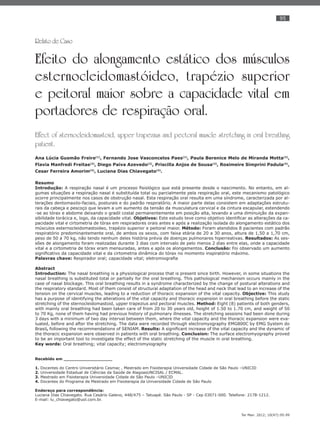 95
Ter Man. 2012; 10(47):95-99
Relato de Caso
Efeito do alongamento estático dos músculos
esternocleidomastóideo, trapézio superior
e peitoral maior sobre a capacidade vital em
portadores de respiração oral.
Effect of sternocleidomastoid, upper trapezius and pectoral muscle stretching in oral breathing
patient.
Ana Lúcia Gusmão Freire(1)
, Fernando Jose Vasconcelos Paes(1)
, Paula Berenice Melo de Miranda Motta(2)
,
Flavia Manfredi Freitas(3)
, Diego Paiva Azevedo(3)
, Priscilla Anjos de Sousa(3)
, Rosimeire Simprini Padula(4)
,
Cesar Ferreira Amorim(4)
, Luciana Dias Chiavegato(4)
.
Resumo
Introdução: A respiração nasal é um processo ﬁsiológico que está presente desde o nascimento. No entanto, em al-
gumas situações a respiração nasal é substituída total ou parcialmente pela respiração oral, este mecanismo patológico
ocorre principalmente nos casos de obstrução nasal. Esta respiração oral resulta em uma síndrome, caracterizada por al-
terações dentomaxilo-faciais, posturais e do padrão respiratório. A maior parte delas consistem em adaptações estrutu-
rais da cabeça e pescoço que levam a um aumento da tensão da musculatura cervical e da cintura escapular, estendendo
-se ao tórax e abdome deixando o gradil costal permanentemente em posição alta, levando a uma diminuição da expan-
sibilidade torácica e, logo, da capacidade vital. Objetivos: Este estudo teve como objetivo identiﬁcar as alterações da ca-
pacidade vital e cirtometria de tórax em respiradores orais antes e após a realização isolada do alongamento estático dos
músculos esternocleidomastoideo, trapézio superior e peitoral maior. Método: Foram atendidos 8 pacientes com padrão
respiratório predominantemente oral, de ambos os sexos, com faixa etária de 20 a 30 anos, altura de 1,50 a 1,70 cm,
peso de 50 a 70 kg, não tendo nenhum deles história prévia de doenças pulmonares hiperreativas. Resultados: As ses-
sões de alongamento foram realizadas durante 3 dias com intervalo de pelo menos 2 dias entre elas, onde a capacidade
vital e a cirtometria de tórax eram mensuradas, antes e após os alongamentos. Conclusão: Foi observado um aumento
signiﬁcativo da capacidade vital e da cirtometria dinâmica do tórax no momento inspiratório máximo.
Palavras chave: Respirador oral; capacidade vital; eletromiograﬁa
Abstract
Introduction: The nasal breathing is a physiological process that is present since birth. However, in some situations the
nasal breathing is substituted total or partially for the oral breathing. This pathological mechanism occurs mainly in the
case of nasal blockage. This oral breathing results in a syndrome characterized by the change of postural alterations and
the respiratory standard. Most of them consist of structural adaptation of the head and neck that lead to an increase of the
tension on the cervical muscles, leading to a reduction of thoracic expansion of the vital capacity. Objective: This study
has a purpose of identifying the alterations of the vital capacity and thoracic expansion in oral breathing before the static
stretching of the sternocleidomastoid, upper trapezius and pectoral muscles. Method: Eight (8) patients of both genders,
with mainly oral breathing had been taken care of from 20 to 30 years old, height of 1.50 to 1.70 cm, and weight of 50
to 70 Kg, none of them having had previous history of pulmonary illnesses. The stretching sessions had been done during
3 days with a minimum of two day interval between them, where the vital capacity and the thoracic expansion were eva-
luated, before and after the stretching. The data were recorded through electromyography EMG800C by EMG System do
Brasil, following the recommendations of SENIAM. Results: A signiﬁcant increase of the vital capacity and the dynamic of
the thoracic expansion were observed in patients with oral breathing. Conclusion: The surface electromyography proved
to be an important tool to investigate the effect of the static stretching of the muscle in oral breathing.
Key words: Oral breathing; vital capacity; electromyiography
Recebido em __________________
1. Docentes do Centro Universitário Cesmac , Mestrado em Fisioterapia Universidade Cidade de São Paulo –UNICID
2. Universidade Estadual de Ciências da Saúde de AlagoasUNCISAL / ECMAL.
3. Mestrado em Fisioterapia Universidade Cidade de São Paulo –UNICID
4. Docentes do Programa de Mestrado em Fisioterapia da Universidade Cidade de São Paulo
Endereço para correspondência:
Luciana Dias Chiavegato. Rua Cesário Galeno, 448/475 – Tatuapé. São Paulo - SP - Cep 03071-000. Telefone: 2178-1212.
E-mail: lu_chiavegato@uol.com.br.
 