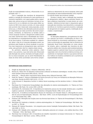 98
Ter Man. 2012; 10(47):95-99
Efeito do alongamento estático dos músculosesternocleidomastóideo.
dução da expansibilidade torácica, inﬂuenciando na ca-
pacidade vital (7,10)
.
Com a realização das manobras de alongamento
estático a variação da cirtometria foi mais expressiva no
momento inspiratório, com repercussões sobre a capaci-
dade vital, estima-se que em indivíduos normais um au-
mento de 0,5 cm no diâmetro do tórax pode reﬂetir au-
mento de 500 ml de volume corrente, em nosso estudo
este aumento não é observado nesta proporção, acredi-
tamos que, a inﬂuência das alterações posturais possam
ser responsáveis por estes aumentos não serem propor-
cionais, entretanto, ao liberarmos as tensões sobre a
cintura escapular durante o alongamento estático pode-
mos estar interferindo sobre a ﬂexibilidade dos múscu-
los respiratórios e conseqüentemente sobre o movimen-
to da caixa torácica. O perímetro avaliado foi o abdomi-
nal, talvez o fato de os músculos alongados serem res-
ponsáveis pela ﬁxação da cintura escapular os períme-
tros mais responsivos ao alongamento seja o perímetro
axilar, este perímetro não foi o objetivo deste estudo.
No perímetro abdominal ainda podemos inferir
sobre o seu aumento, e que este tenha sido inﬂuenciado
pela liberação dos pontos chamados de ﬁxação presen-
tes na cintura escapular, que ao serem ﬂexibilizadas as
bases do tórax tenha aumentado como forma compen-
satória ao relaxamento da cintura escapular, talvez pela
participação do esternocleidomastoideo como importan-
te músculo ﬁxador das primeiras costelas.
Durante o estudo, após a realização das manobras
de alongamento estático, alguns pacientes ﬁzeram re-
latos subjetivos importantes, os quais devem ser consi-
derados: referência de bem-estar e relaxamento após a
execução das manobras, leve desconforto e sensação de
dormência em membros superiores durante a realização
do alongamento do trapézio superior, mobilização de se-
creções e expectoração.
CONCLUSÃO
As alterações adaptativas, principalmente de cabe-
ça e pescoço que levam a modiﬁcações do tórax e ab-
dome limitando os movimentos respiratórios e repercu-
tindo na diminuição da capacidade vital na Síndrome do
Respirador Bucal foram observadas em nosso estudo.
No entanto, após a realização das manobras de alon-
gamento estático dos músculos esternocleidomastoideo,
trapézio superior e peitoral maior houve um aumento da
capacidade vital e da cirtometria dinâmica do tórax prin-
cipalmente na inspiração máxima o que parece demons-
trar melhora na mecânica ventilatória com o aumento da
expansibilidade torácica.
REFERÊNCIAS BIBLIOGRÁFICAS
Aragão W, Respirador Bucal1. . J. Pediatria 1988;64(8): 349-52.
Pereira CC, Felício CM. Os distúrbios miofuncionais orofaciais na literatura odontológica: revisão crítica. R Dental2.
Press Ortodon Ortop Facial 2005;10(10): 134-42.
Enlow DH. – Manual sobre crescimento facial. Buenos Aires, Editorial Intermed, 1982.3.
Farah EA, Tanaka C. Postura e Mobilidade da Coluna Cervical e do Tronco em Portadores de Alterações Miofuncio-4.
nais Orais. Revista da APCD.1997;51(2): 171-75.
Linder-Aronson S. Respiratory function in relation facial morphology and the dentition british. J. Orthod.1989;6:5.
59-71.
Marchesan IQ. O tratamento fonoaudiológico das alterações do sistema estomatognático. In: Tópicos em Fono-6.
audiologia. São Paulo: Ed. Lovise.1994: p.83-86.
Schinestsck PA, Schinestsck AR. A Importância do tratamento precoce da má-oclusão dentária para o equilíbrio7.
orgânico e postural. Jornal Brasileiro de Ortodontia e Ortopedia Maxilar 1998; 3(13): p15-30.
Ferreira ML. A Incidência de Respiradores Bucais em Indivíduos com Oclusão Classe II. [Monograﬁa de conclu-8.
são de curso de Especialização]. Botucatu - São Paulo: CEFAC. Curso de Especialização em Fonoaudiologia Clíni-
ca em Motricidade Oral, 1998.
Krakauer LRH. Alterações das funções orais nos diversos tipos faciais. In: Tópicos de Fonoaudiologia II. São Paulo,9.
Lovise, 1995.
Marchesan IQ. Avaliando e tratando o sistema estomatognático. In: Tratado de Fonoaudiologia. São Paulo: Roc-10.
ca.1997: p. 763-80.
Marques AP. Cadeias Musculares. -Um programa para ensinar Avaliação Fisioterapêutica Global. São Paulo: Ma-11.
nole.2000: p. 03-21.
Krakauer LRH. Relação entre respiração bucal e alterações posturais em crianças: uma análise descritiva. [Tese12.
– Mestrado – PUC]. São Paulo, 1997.
Marchesan IQ. & Krakauer LRH. A importância do trabalho respiratório na terapia miofuncional. In: Tópicos em13.
Fonoaudiologia II. São Paulo: Lovise. 1995:p.155-60.
 