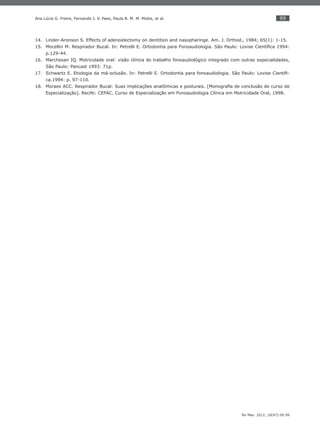 99
Ter Man. 2012; 10(47):95-99
Ana Lúcia G. Freire, Fernando J. V. Paes, Paula B. M. M. Motta, et al.
Linder-Aronson S. Effects of adenoidectomy on dentition and nasopharinge. Am. J. Orthod., 1984; 65(1): 1-15.14.
Mocellin M. Respirador Bucal. In: Petrelli E. Ortodontia para Fonoaudiologia. São Paulo: Lovise Cientíﬁca 1994:15.
p.129-44.
Marchesan IQ. Motricidade oral: visão clínica do trabalho fonoaudiológico integrado com outras especialidades,16.
São Paulo: Pancast 1993: 71p.
Schwartz E. Etiologia da má-oclusão. In: Petrelli E. Ortodontia para fonoaudiologia. São Paulo: Lovise Cientíﬁ-17.
ca.1994: p. 97-110.
Moraes ACC. Respirador Bucal: Suas implicações anatômicas e posturais. [Monograﬁa de conclusão de curso de18.
Especialização]. Recife: CEFAC. Curso de Especialização em Fonoaudiologia Clínica em Motricidade Oral, 1998.
 
