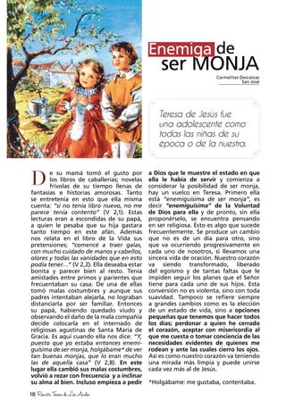 10 RevistaTeresadeLosAndes
e su mamá tomó el gusto por
los libros de caballerías; novelas
frívolas de su tiempo llenas de
fantasías e historias amorosas. Tanto
se entretenía en esto que ella misma
cuenta: “si no tenía libro nuevo, no me
parece tenía contento” (V 2,1). Estas
lecturas eran a escondidas de su papá,
a quien le pesaba que su hija gastara
tanto tiempo en este afán. Además
nos relata en el libro de la Vida sus
pretensiones; “comencé a traer galas,
con mucho cuidado de manos y cabellos,
olores y todas las vanidades que en esto
podía tener…” (V 2,2). Ella deseaba estar
bonita y parecer bien al resto. Tenía
amistades entre primos y parientes que
frecuentaban su casa. De una de ellas
tomó malas costumbres y aunque sus
padres intentaban alejarla, no lograban
distanciarla por ser familiar. Entonces
su papá, habiendo quedado viudo y
observando el daño de la mala compañía
decide colocarla en el internado de
religiosas agustinas de Santa María de
Gracia. Es aquí cuando ella nos dice: “Y,
puesto que yo estaba entonces enemi-
guísima de ser monja, holgábame* de ver
tan buenas monjas, que lo eran mucho
las de aquella casa” (V 2,8). En este
lugar ella cambió sus malas costumbres,
volvió a rezar con frecuencia y a inclinar
su alma al bien. Incluso empieza a pedir
D
a Dios que le muestre el estado en que
ella le había de servir y comienza a
considerar la posibilidad de ser monja,
hay un vuelco en Teresa. Primero ella
está “enemiguísima de ser monja”, es
decir “enemiguísima” de la Voluntad
de Dios para ella y de pronto, sin ella
proponérselo, se encuentra pensando
en ser religiosa. Esto es algo que sucede
frecuentemente. Se produce un cambio
que no es de un día para otro, sino
que va ocurriendo progresivamente en
cada uno de nosotros, si llevamos una
sincera vida de oración. Nuestro corazón
va siendo transformado, liberado
del egoísmo y de tantas faltas que le
impiden seguir los planes que el Señor
tiene para cada uno de sus hijos. Esta
conversión no es violenta, sino con toda
suavidad. Tampoco se refiere siempre
a grandes cambios como es la elección
de un estado de vida, sino a opciones
pequeñas que tenemos que hacer todos
los días; perdonar a quien he cerrado
el corazón, aceptar con misericordia al
que me cuesta o tomar conciencia de las
necesidades evidentes de quienes me
rodean y ante las cuales cierro los ojos.
Así es como nuestro corazón va teniendo
una mirada más limpia y puede unirse
cada vez más al de Jesús.
*Holgábame: me gustaba, contentaba.
Enemiga de
ser MONJA
Teresa de Jesús fue
una adolescente como
todas las niñas de su
época o de la nuestra.
Carmelitas Descalzas
San José
Enemiga
 