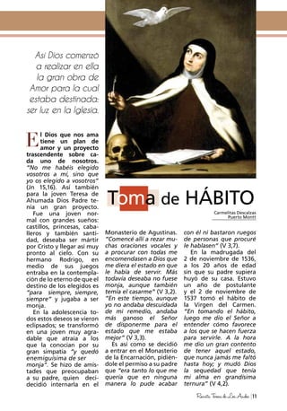 11RevistaTeresadeLosAndes
l Dios que nos ama
tiene un plan de
amor y un proyecto
trascendente sobre ca-
da uno de nosotros.
“No me habéis elegido
vosotros a mí, sino que
yo os elegido a vosotros”
(Jn 15,16). Así también
para la joven Teresa de
Ahumada Dios Padre te-
nía un gran proyecto.
Fue una joven nor-
mal con grandes sueños:
castillos, princesas, caba-
lleros y también santi-
dad, deseaba ser mártir
por Cristo y llegar así muy
pronto al cielo. Con su
hermano Rodrigo, en
medio de sus juegos
entraba en la contempla-
ción de lo eterno de que el
destino de los elegidos es
“para siempre, siempre,
siempre“ y jugaba a ser
monja.
En la adolescencia to-
dos estos deseos se vieron
eclipsados; se transformó
en una joven muy agra-
dable que atraía a los
que la conocían por su
gran simpatía “y quedó
enemiguísima de ser
monja“. Se hizo de amis-
tades que preocupaban
a su padre, quien deci-
decidió internarla en el
Monasterio de Agustinas.
“Comencé allí a rezar mu-
chas oraciones vocales y
a procurar con todas me
encomendasen a Dios que
me diera el estado en que
le había de servir. Más
todavía deseaba no fuese
monja, aunque también
temía el casarme” (V 3,2).
“En este tiempo, aunque
yo no andaba descuidada
de mi remedio, andaba
más ganoso el Señor
de disponerme para el
estado que me estaba
mejor” (V 3,3).
Es así como se decidió
a entrar en el Monasterio
de la Encarnación, pidién-
dole el permiso a su padre
que “era tanto lo que me
quería que en ninguna
manera lo pude acabar
Toma de HÁBITO
Así Dios comenzó
a realizar en ella
la gran obra de
Amor para la cual
estaba destinada:
ser luz en la Iglesia.
con él ni bastaron ruegos
de personas que procuré
le hablasen“ (V 3,7).
En la madrugada del
2 de noviembre de 1536,
a los 20 años de edad
sin que su padre supiera
huyó de su casa. Estuvo
un año de postulante
y el 2 de noviembre de
1537 tomó el hábito de
la Virgen del Carmen.
“En tomando el hábito,
luego me dio el Señor a
entender cómo favorece
a los que se hacen fuerza
para servirle. A la hora
me dio un gran contento
de tener aquel estado,
que nunca jamás me faltó
hasta hoy; y mudó Dios
la sequedad que tenía
mi alma en grandísima
ternura” (V 4,2).
Carmelitas Descalzas
Puerto Montt
E
 
