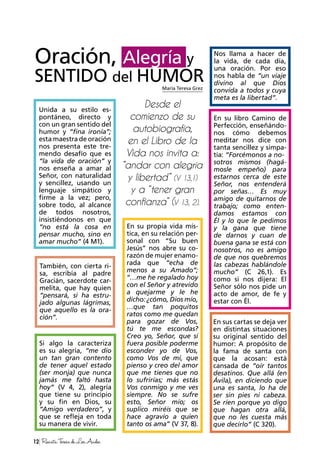 Oración, Alegría y
SENTIDO del HUMOR
Desde el
comienzo de su
autobiografía,
en el Libro de la
Vida nos invita a:
“andar con alegría
y libertad” (V 13,1)
y a “tener gran
confianza” (V 13, 2).
María Teresa Grez
12 RevistaTeresadeLosAndes
Unida a su estilo es-
pontáneo, directo y
con un gran sentido del
humor y “fina ironía”;
esta maestra de oración
nos presenta este tre-
mendo desafío que es
“la vida de oración” y
nos enseña a amar al
Señor, con naturalidad
y sencillez, usando un
lenguaje simpático y
firme a la vez; pero,
sobre todo, al alcance
de todos nosotros,
insistiéndonos en que
“no está la cosa en
pensar mucho, sino en
amar mucho” (4 M1).
También, con cierta ri-
sa, escribía al padre
Gracián, sacerdote car-
melita, que hay quien
“pensará, si ha estru-
jado algunas lágrimas,
que aquello es la ora-
ción”.
Nos llama a hacer de
la vida, de cada día,
una oración. Por eso
nos habla de ”un viaje
divino al que Dios
convida a todos y cuya
meta es la libertad”.
En su libro Camino de
Perfección, enseñándo-
nos cómo debemos
meditar nos dice con
tanta sencillez y simpa-
tía: “Forcémonos a no-
sotros mismos (hagá-
mosle empeño) para
estarnos cerca de este
Señor, nos entenderá
por señas… Es muy
amigo de quitarnos de
trabajo; como enten-
damos estamos con
Él y lo que le pedimos
y la gana que tiene
de darnos y cuan de
buena gana se está con
nosotros, no es amigo
de que nos quebremos
las cabezas hablándole
mucho” (C 26,1). Es
como si nos dijera: El
Señor sólo nos pide un
acto de amor, de fe y
estar con Él.
En su propia vida mís-
tica, en su relación per-
sonal con “Su buen
Jesús” nos abre su co-
razón de mujer enamo-
rada que “echa de
menos a su Amado”;
“…me he regalado hoy
con el Señor y atrevido
a quejarme y le he
dicho: ¿cómo, Dios mío,
…que tan poquitos
ratos como me quedan
para gozar de Vos,
tú te me escondas?
Creo yo, Señor, que si
fuera posible poderme
esconder yo de Vos,
como Vos de mí, que
pienso y creo del amor
que me tienes que no
lo sufrirías; más estás
Vos conmigo y me ves
siempre. No se sufre
esto, Señor mío; os
suplico miréis que se
hace agravio a quien
tanto os ama” (V 37, 8).
En sus cartas se deja ver
en distintas situaciones
su original sentido del
humor: A propósito de
la fama de santa con
que la acosan: está
cansada de “oír tantos
desatinos. Que allá (en
Ávila), en diciendo que
una es santa, lo ha de
ser sin pies ni cabeza.
Se ríen porque yo digo
que hagan otra allá,
que no les cuesta más
que decirlo” (C 320).
Si algo la caracteriza
es su alegría, “me dio
un tan gran contento
de tener aquel estado
(ser monja) que nunca
jamás me faltó hasta
hoy” (V 4, 2), alegría
que tiene su principio
y su fin en Dios, su
“Amigo verdadero”, y
que se refleja en toda
su manera de vivir.
 